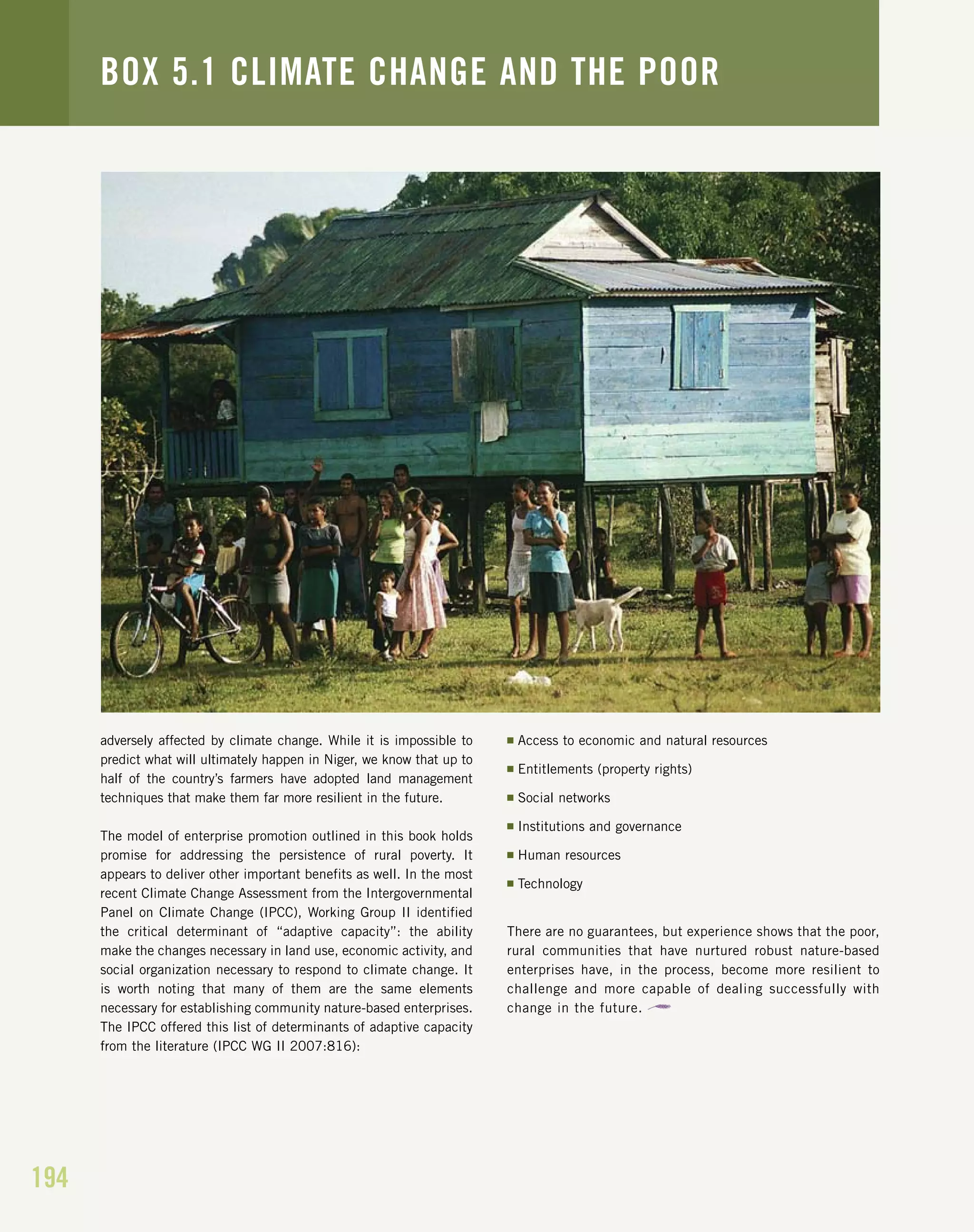 194
adversely affected by climate change. While it is impossible to
predict what will ultimately happen in Niger, we know that up to
half of the country’s farmers have adopted land management
techniques that make them far more resilient in the future.
The model of enterprise promotion outlined in this book holds
promise for addressing the persistence of rural poverty. It
appears to deliver other important benefits as well. In the most
recent Climate Change Assessment from the Intergovernmental
Panel on Climate Change (IPCC), Working Group II identified
the critical determinant of “adaptive capacity”: the ability
make the changes necessary in land use, economic activity, and
social organization necessary to respond to climate change. It
is worth noting that many of them are the same elements
necessary for establishing community nature-based enterprises.
The IPCC offered this list of determinants of adaptive capacity
from the literature (IPCC WG II 2007:816):
I Access to economic and natural resources
I Entitlements (property rights)
I Social networks
I Institutions and governance
I Human resources
I Technology
There are no guarantees, but experience shows that the poor,
rural communities that have nurtured robust nature-based
enterprises have, in the process, become more resilient to
challenge and more capable of dealing successfully with
change in the future.
BOX 5.1 CLIMATE CHANGE AND THE POOR
 