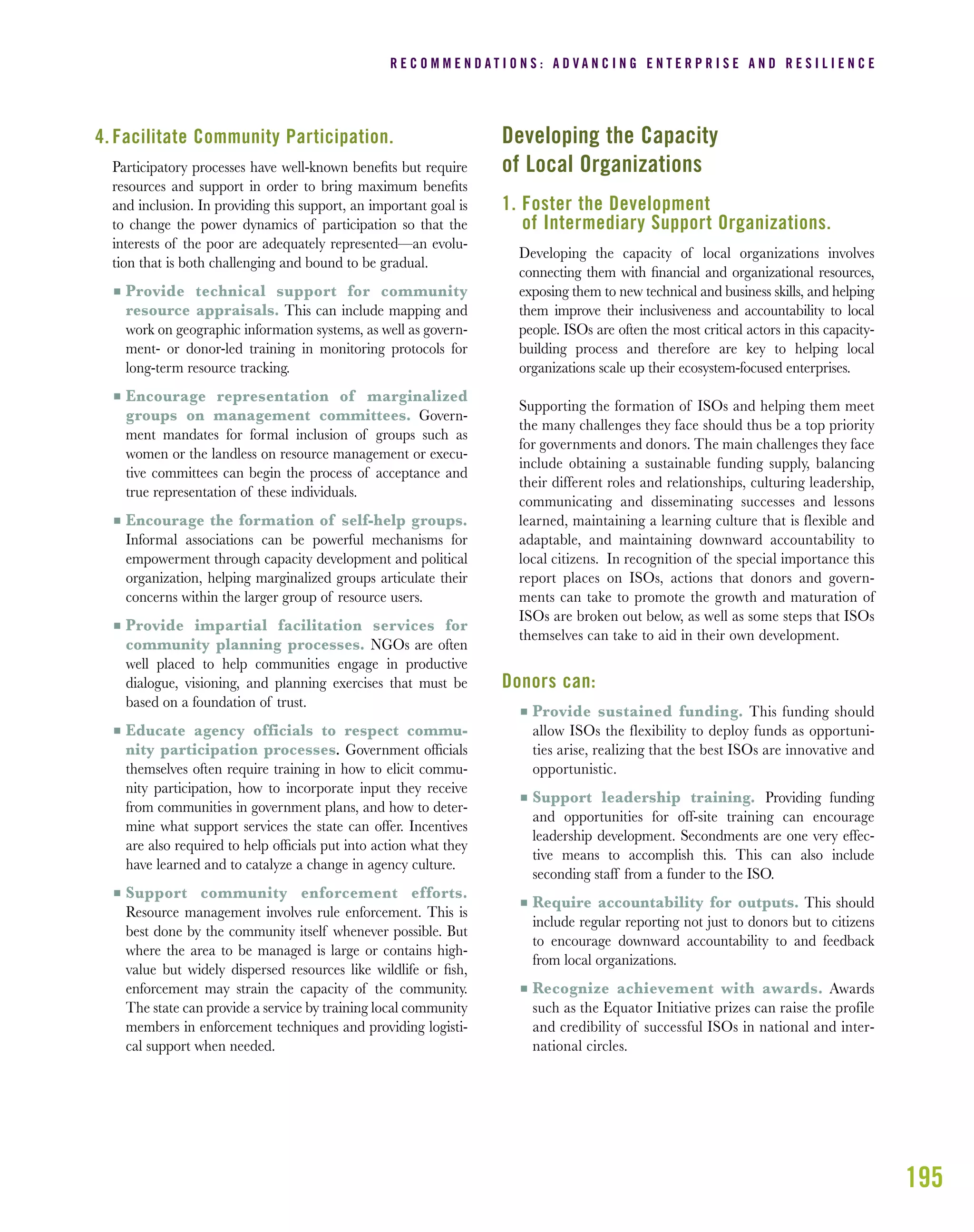 195
4. Facilitate Community Participation.
Participatory processes have well-known beneﬁts but require
resources and support in order to bring maximum beneﬁts
and inclusion. In providing this support, an important goal is
to change the power dynamics of participation so that the
interests of the poor are adequately represented—an evolu-
tion that is both challenging and bound to be gradual.
I Provide technical support for community
resource appraisals. This can include mapping and
work on geographic information systems, as well as govern-
ment- or donor-led training in monitoring protocols for
long-term resource tracking.
I Encourage representation of marginalized
groups on management committees. Govern-
ment mandates for formal inclusion of groups such as
women or the landless on resource management or execu-
tive committees can begin the process of acceptance and
true representation of these individuals.
I Encourage the formation of self-help groups.
Informal associations can be powerful mechanisms for
empowerment through capacity development and political
organization, helping marginalized groups articulate their
concerns within the larger group of resource users.
I Provide impartial facilitation services for
community planning processes. NGOs are often
well placed to help communities engage in productive
dialogue, visioning, and planning exercises that must be
based on a foundation of trust.
I Educate agency officials to respect commu-
nity participation processes. Government ofﬁcials
themselves often require training in how to elicit commu-
nity participation, how to incorporate input they receive
from communities in government plans, and how to deter-
mine what support services the state can offer. Incentives
are also required to help ofﬁcials put into action what they
have learned and to catalyze a change in agency culture.
I Support community enforcement efforts.
Resource management involves rule enforcement. This is
best done by the community itself whenever possible. But
where the area to be managed is large or contains high-
value but widely dispersed resources like wildlife or ﬁsh,
enforcement may strain the capacity of the community.
The state can provide a service by training local community
members in enforcement techniques and providing logisti-
cal support when needed.
Developing the Capacity
of Local Organizations
1. Foster the Development
of Intermediary Support Organizations.
Developing the capacity of local organizations involves
connecting them with ﬁnancial and organizational resources,
exposing them to new technical and business skills, and helping
them improve their inclusiveness and accountability to local
people. ISOs are often the most critical actors in this capacity-
building process and therefore are key to helping local
organizations scale up their ecosystem-focused enterprises.
Supporting the formation of ISOs and helping them meet
the many challenges they face should thus be a top priority
for governments and donors. The main challenges they face
include obtaining a sustainable funding supply, balancing
their different roles and relationships, culturing leadership,
communicating and disseminating successes and lessons
learned, maintaining a learning culture that is flexible and
adaptable, and maintaining downward accountability to
local citizens. In recognition of the special importance this
report places on ISOs, actions that donors and govern-
ments can take to promote the growth and maturation of
ISOs are broken out below, as well as some steps that ISOs
themselves can take to aid in their own development.
Donors can:
I Provide sustained funding. This funding should
allow ISOs the flexibility to deploy funds as opportuni-
ties arise, realizing that the best ISOs are innovative and
opportunistic.
I Support leadership training. Providing funding
and opportunities for off-site training can encourage
leadership development. Secondments are one very effec-
tive means to accomplish this. This can also include
seconding staff from a funder to the ISO.
I Require accountability for outputs. This should
include regular reporting not just to donors but to citizens
to encourage downward accountability to and feedback
from local organizations.
I Recognize achievement with awards. Awards
such as the Equator Initiative prizes can raise the profile
and credibility of successful ISOs in national and inter-
national circles.
R E C O M M E N D A T I O N S : A D V A N C I N G E N T E R P R I S E A N D R E S I L I E N C E
 