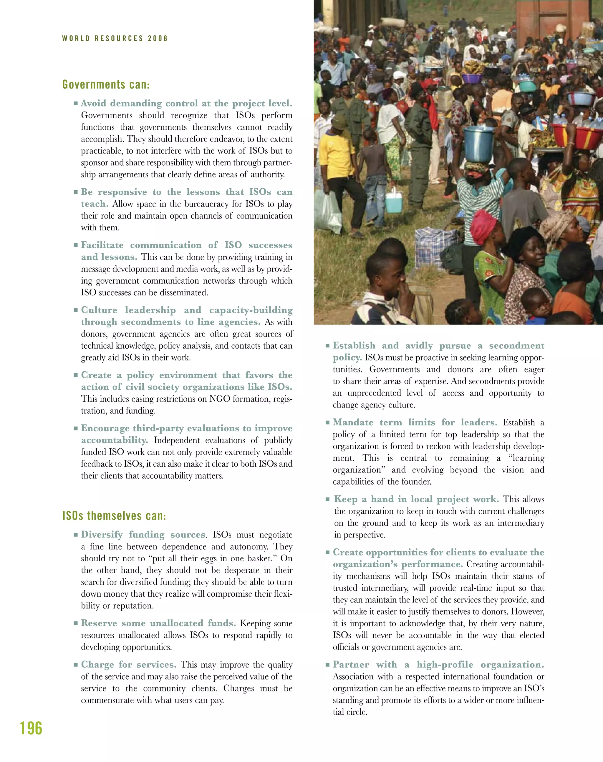 196
W O R L D R E S O U R C E S 2 0 0 8
Governments can:
I Avoid demanding control at the project level.
Governments should recognize that ISOs perform
functions that governments themselves cannot readily
accomplish. They should therefore endeavor, to the extent
practicable, to not interfere with the work of ISOs but to
sponsor and share responsibility with them through partner-
ship arrangements that clearly deﬁne areas of authority.
I Be responsive to the lessons that ISOs can
teach. Allow space in the bureaucracy for ISOs to play
their role and maintain open channels of communication
with them.
I Facilitate communication of ISO successes
and lessons. This can be done by providing training in
message development and media work, as well as by provid-
ing government communication networks through which
ISO successes can be disseminated.
I Culture leadership and capacity-building
through secondments to line agencies. As with
donors, government agencies are often great sources of
technical knowledge, policy analysis, and contacts that can
greatly aid ISOs in their work.
I Create a policy environment that favors the
action of civil society organizations like ISOs.
This includes easing restrictions on NGO formation, regis-
tration, and funding.
I Encourage third-party evaluations to improve
accountability. Independent evaluations of publicly
funded ISO work can not only provide extremely valuable
feedback to ISOs, it can also make it clear to both ISOs and
their clients that accountability matters.
ISOs themselves can:
I Diversify funding sources. ISOs must negotiate
a fine line between dependence and autonomy. They
should try not to “put all their eggs in one basket.” On
the other hand, they should not be desperate in their
search for diversified funding; they should be able to turn
down money that they realize will compromise their flexi-
bility or reputation.
I Reserve some unallocated funds. Keeping some
resources unallocated allows ISOs to respond rapidly to
developing opportunities.
I Charge for services. This may improve the quality
of the service and may also raise the perceived value of the
service to the community clients. Charges must be
commensurate with what users can pay.
I Establish and avidly pursue a secondment
policy. ISOs must be proactive in seeking learning oppor-
tunities. Governments and donors are often eager
to share their areas of expertise. And secondments provide
an unprecedented level of access and opportunity to
change agency culture.
I Mandate term limits for leaders. Establish a
policy of a limited term for top leadership so that the
organization is forced to reckon with leadership develop-
ment. This is central to remaining a “learning
organization” and evolving beyond the vision and
capabilities of the founder.
I Keep a hand in local project work. This allows
the organization to keep in touch with current challenges
on the ground and to keep its work as an intermediary
in perspective.
I Create opportunities for clients to evaluate the
organization’s performance. Creating accountabil-
ity mechanisms will help ISOs maintain their status of
trusted intermediary, will provide real-time input so that
they can maintain the level of the services they provide, and
will make it easier to justify themselves to donors. However,
it is important to acknowledge that, by their very nature,
ISOs will never be accountable in the way that elected
ofﬁcials or government agencies are.
I Partner with a high-profile organization.
Association with a respected international foundation or
organization can be an effective means to improve an ISO’s
standing and promote its efforts to a wider or more inﬂuen-
tial circle.
 