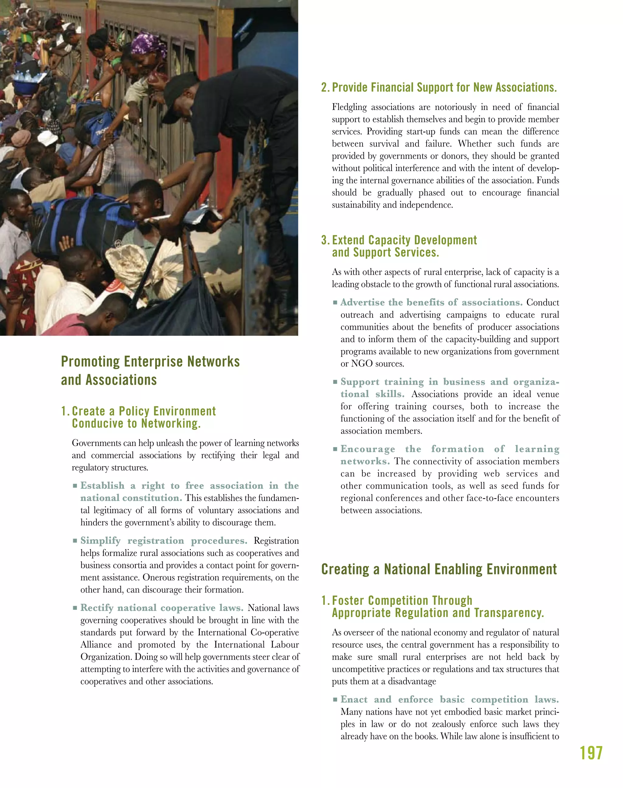 197
Promoting Enterprise Networks
and Associations
1. Create a Policy Environment
Conducive to Networking.
Governments can help unleash the power of learning networks
and commercial associations by rectifying their legal and
regulatory structures.
I Establish a right to free association in the
national constitution. This establishes the fundamen-
tal legitimacy of all forms of voluntary associations and
hinders the government’s ability to discourage them.
I Simplify registration procedures. Registration
helps formalize rural associations such as cooperatives and
business consortia and provides a contact point for govern-
ment assistance. Onerous registration requirements, on the
other hand, can discourage their formation.
I Rectify national cooperative laws. National laws
governing cooperatives should be brought in line with the
standards put forward by the International Co-operative
Alliance and promoted by the International Labour
Organization. Doing so will help governments steer clear of
attempting to interfere with the activities and governance of
cooperatives and other associations.
2. Provide Financial Support for New Associations.
Fledgling associations are notoriously in need of ﬁnancial
support to establish themselves and begin to provide member
services. Providing start-up funds can mean the difference
between survival and failure. Whether such funds are
provided by governments or donors, they should be granted
without political interference and with the intent of develop-
ing the internal governance abilities of the association. Funds
should be gradually phased out to encourage ﬁnancial
sustainability and independence.
3. Extend Capacity Development
and Support Services.
As with other aspects of rural enterprise, lack of capacity is a
leading obstacle to the growth of functional rural associations.
I Advertise the benefits of associations. Conduct
outreach and advertising campaigns to educate rural
communities about the beneﬁts of producer associations
and to inform them of the capacity-building and support
programs available to new organizations from government
or NGO sources.
I Support training in business and organiza-
tional skills. Associations provide an ideal venue
for offering training courses, both to increase the
functioning of the association itself and for the benefit of
association members.
I Encourage the formation of learning
networks. The connectivity of association members
can be increased by providing web services and
other communication tools, as well as seed funds for
regional conferences and other face-to-face encounters
between associations.
Creating a National Enabling Environment
1. Foster Competition Through
Appropriate Regulation and Transparency.
As overseer of the national economy and regulator of natural
resource uses, the central government has a responsibility to
make sure small rural enterprises are not held back by
uncompetitive practices or regulations and tax structures that
puts them at a disadvantage
I Enact and enforce basic competition laws.
Many nations have not yet embodied basic market princi-
ples in law or do not zealously enforce such laws they
already have on the books. While law alone is insufﬁcient to
 