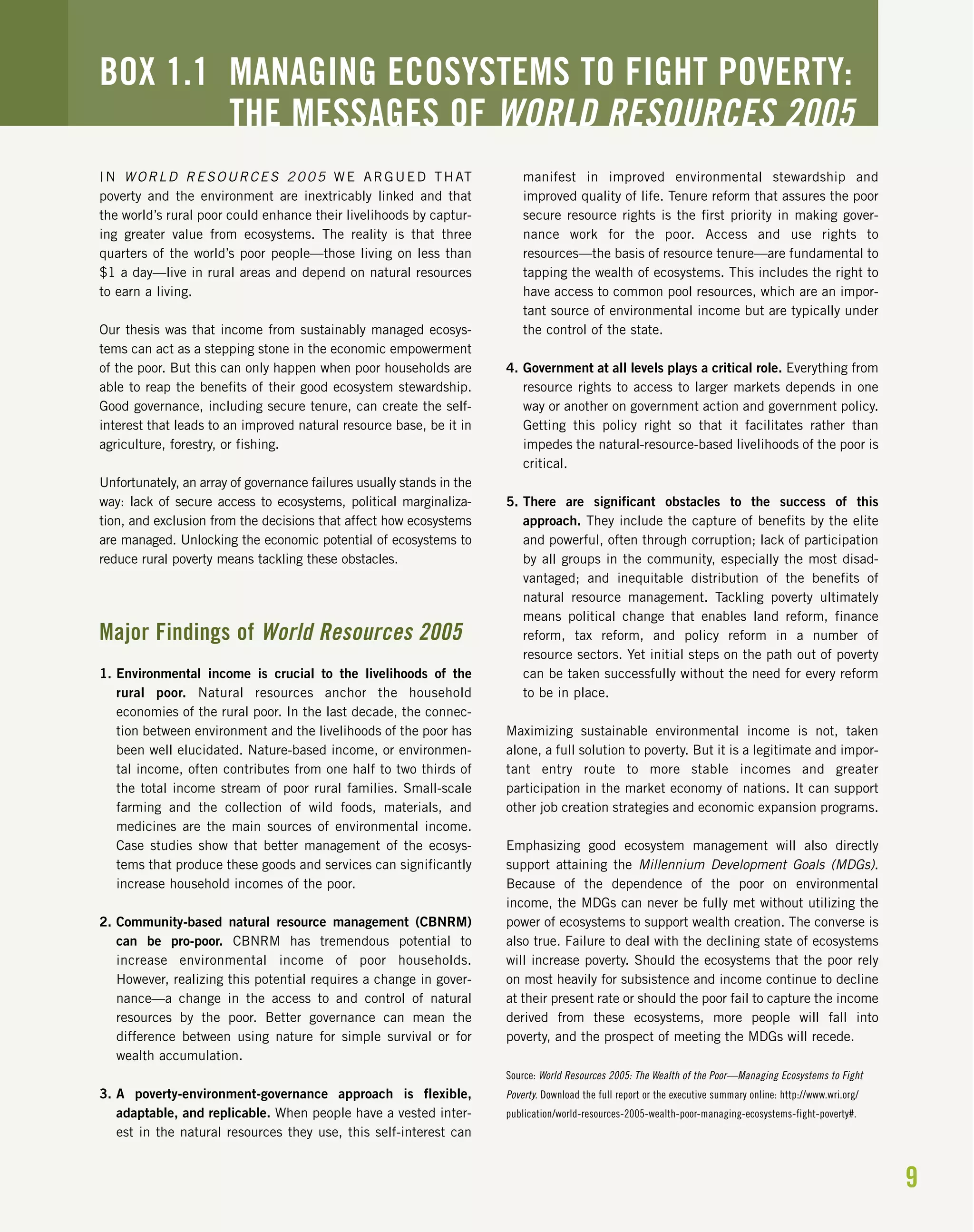 9
IN WORLD RESOURCES 2005 WE ARGUED THAT
poverty and the environment are inextricably linked and that
the world’s rural poor could enhance their livelihoods by captur-
ing greater value from ecosystems. The reality is that three
quarters of the world’s poor people—those living on less than
$1 a day—live in rural areas and depend on natural resources
to earn a living.
Our thesis was that income from sustainably managed ecosys-
tems can act as a stepping stone in the economic empowerment
of the poor. But this can only happen when poor households are
able to reap the benefits of their good ecosystem stewardship.
Good governance, including secure tenure, can create the self-
interest that leads to an improved natural resource base, be it in
agriculture, forestry, or fishing.
Unfortunately, an array of governance failures usually stands in the
way: lack of secure access to ecosystems, political marginaliza-
tion, and exclusion from the decisions that affect how ecosystems
are managed. Unlocking the economic potential of ecosystems to
reduce rural poverty means tackling these obstacles.
Major Findings of World Resources 2005
1. Environmental income is crucial to the livelihoods of the
rural poor. Natural resources anchor the household
economies of the rural poor. In the last decade, the connec-
tion between environment and the livelihoods of the poor has
been well elucidated. Nature-based income, or environmen-
tal income, often contributes from one half to two thirds of
the total income stream of poor rural families. Small-scale
farming and the collection of wild foods, materials, and
medicines are the main sources of environmental income.
Case studies show that better management of the ecosys-
tems that produce these goods and services can significantly
increase household incomes of the poor.
2. Community-based natural resource management (CBNRM)
can be pro-poor. CBNRM has tremendous potential to
increase environmental income of poor households.
However, realizing this potential requires a change in gover-
nance—a change in the access to and control of natural
resources by the poor. Better governance can mean the
difference between using nature for simple survival or for
wealth accumulation.
3. A poverty-environment-governance approach is flexible,
adaptable, and replicable. When people have a vested inter-
est in the natural resources they use, this self-interest can
manifest in improved environmental stewardship and
improved quality of life. Tenure reform that assures the poor
secure resource rights is the first priority in making gover-
nance work for the poor. Access and use rights to
resources—the basis of resource tenure—are fundamental to
tapping the wealth of ecosystems. This includes the right to
have access to common pool resources, which are an impor-
tant source of environmental income but are typically under
the control of the state.
4. Government at all levels plays a critical role. Everything from
resource rights to access to larger markets depends in one
way or another on government action and government policy.
Getting this policy right so that it facilitates rather than
impedes the natural-resource-based livelihoods of the poor is
critical.
5. There are significant obstacles to the success of this
approach. They include the capture of benefits by the elite
and powerful, often through corruption; lack of participation
by all groups in the community, especially the most disad-
vantaged; and inequitable distribution of the benefits of
natural resource management. Tackling poverty ultimately
means political change that enables land reform, finance
reform, tax reform, and policy reform in a number of
resource sectors. Yet initial steps on the path out of poverty
can be taken successfully without the need for every reform
to be in place.
Maximizing sustainable environmental income is not, taken
alone, a full solution to poverty. But it is a legitimate and impor-
tant entry route to more stable incomes and greater
participation in the market economy of nations. It can support
other job creation strategies and economic expansion programs.
Emphasizing good ecosystem management will also directly
support attaining the Millennium Development Goals (MDGs).
Because of the dependence of the poor on environmental
income, the MDGs can never be fully met without utilizing the
power of ecosystems to support wealth creation. The converse is
also true. Failure to deal with the declining state of ecosystems
will increase poverty. Should the ecosystems that the poor rely
on most heavily for subsistence and income continue to decline
at their present rate or should the poor fail to capture the income
derived from these ecosystems, more people will fall into
poverty, and the prospect of meeting the MDGs will recede.
Source: World Resources 2005: The Wealth of the Poor—Managing Ecosystems to Fight
Poverty. Download the full report or the executive summary online: http://www.wri.org/
publication/world-resources-2005-wealth-poor-managing-ecosystems-fight-poverty#.
BOX 1.1 MANAGING ECOSYSTEMS TO FIGHT POVERTY:
THE MESSAGES OF WORLD RESOURCES 2005
 