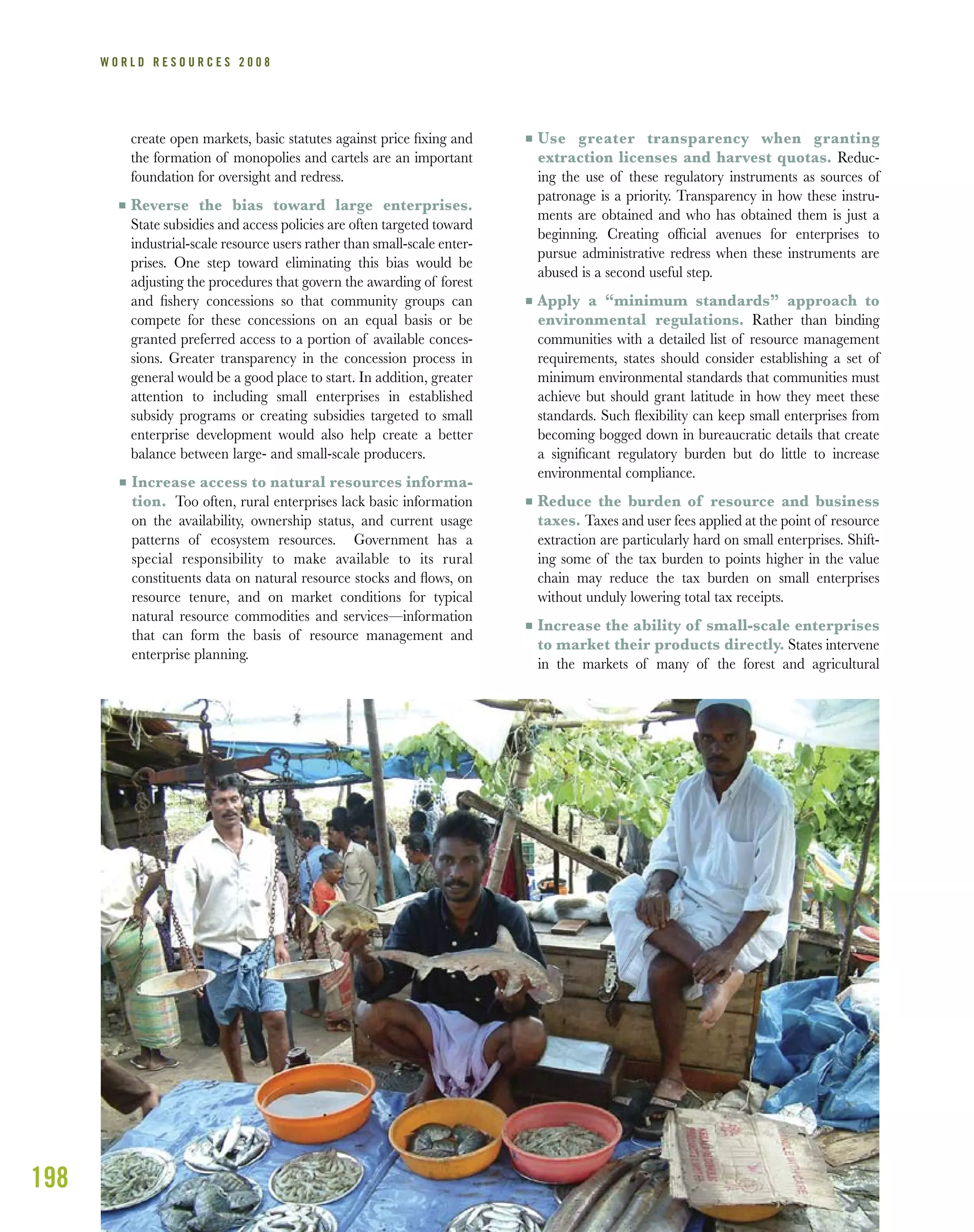 198
W O R L D R E S O U R C E S 2 0 0 8
create open markets, basic statutes against price ﬁxing and
the formation of monopolies and cartels are an important
foundation for oversight and redress.
I Reverse the bias toward large enterprises.
State subsidies and access policies are often targeted toward
industrial-scale resource users rather than small-scale enter-
prises. One step toward eliminating this bias would be
adjusting the procedures that govern the awarding of forest
and ﬁshery concessions so that community groups can
compete for these concessions on an equal basis or be
granted preferred access to a portion of available conces-
sions. Greater transparency in the concession process in
general would be a good place to start. In addition, greater
attention to including small enterprises in established
subsidy programs or creating subsidies targeted to small
enterprise development would also help create a better
balance between large- and small-scale producers.
I Increase access to natural resources informa-
tion. Too often, rural enterprises lack basic information
on the availability, ownership status, and current usage
patterns of ecosystem resources. Government has a
special responsibility to make available to its rural
constituents data on natural resource stocks and ﬂows, on
resource tenure, and on market conditions for typical
natural resource commodities and services—information
that can form the basis of resource management and
enterprise planning.
I Use greater transparency when granting
extraction licenses and harvest quotas. Reduc-
ing the use of these regulatory instruments as sources of
patronage is a priority. Transparency in how these instru-
ments are obtained and who has obtained them is just a
beginning. Creating ofﬁcial avenues for enterprises to
pursue administrative redress when these instruments are
abused is a second useful step.
I Apply a “minimum standards” approach to
environmental regulations. Rather than binding
communities with a detailed list of resource management
requirements, states should consider establishing a set of
minimum environmental standards that communities must
achieve but should grant latitude in how they meet these
standards. Such ﬂexibility can keep small enterprises from
becoming bogged down in bureaucratic details that create
a signiﬁcant regulatory burden but do little to increase
environmental compliance.
I Reduce the burden of resource and business
taxes. Taxes and user fees applied at the point of resource
extraction are particularly hard on small enterprises. Shift-
ing some of the tax burden to points higher in the value
chain may reduce the tax burden on small enterprises
without unduly lowering total tax receipts.
I Increase the ability of small-scale enterprises
to market their products directly. States intervene
in the markets of many of the forest and agricultural
 