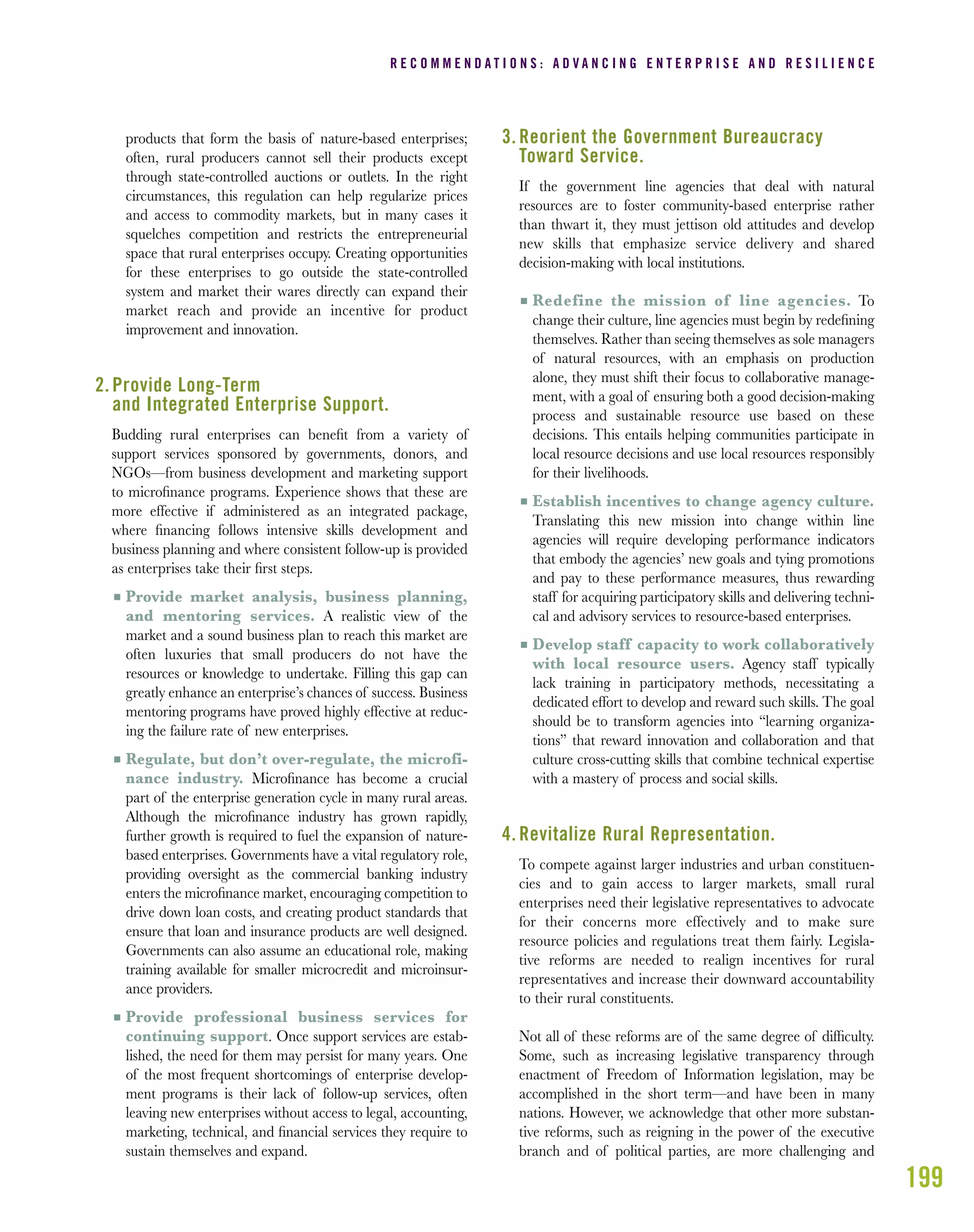 199
products that form the basis of nature-based enterprises;
often, rural producers cannot sell their products except
through state-controlled auctions or outlets. In the right
circumstances, this regulation can help regularize prices
and access to commodity markets, but in many cases it
squelches competition and restricts the entrepreneurial
space that rural enterprises occupy. Creating opportunities
for these enterprises to go outside the state-controlled
system and market their wares directly can expand their
market reach and provide an incentive for product
improvement and innovation.
2. Provide Long-Term
and Integrated Enterprise Support.
Budding rural enterprises can beneﬁt from a variety of
support services sponsored by governments, donors, and
NGOs—from business development and marketing support
to microﬁnance programs. Experience shows that these are
more effective if administered as an integrated package,
where ﬁnancing follows intensive skills development and
business planning and where consistent follow-up is provided
as enterprises take their ﬁrst steps.
I Provide market analysis, business planning,
and mentoring services. A realistic view of the
market and a sound business plan to reach this market are
often luxuries that small producers do not have the
resources or knowledge to undertake. Filling this gap can
greatly enhance an enterprise’s chances of success. Business
mentoring programs have proved highly effective at reduc-
ing the failure rate of new enterprises.
I Regulate, but don’t over-regulate, the microfi-
nance industry. Microﬁnance has become a crucial
part of the enterprise generation cycle in many rural areas.
Although the microﬁnance industry has grown rapidly,
further growth is required to fuel the expansion of nature-
based enterprises. Governments have a vital regulatory role,
providing oversight as the commercial banking industry
enters the microﬁnance market, encouraging competition to
drive down loan costs, and creating product standards that
ensure that loan and insurance products are well designed.
Governments can also assume an educational role, making
training available for smaller microcredit and microinsur-
ance providers.
I Provide professional business services for
continuing support. Once support services are estab-
lished, the need for them may persist for many years. One
of the most frequent shortcomings of enterprise develop-
ment programs is their lack of follow-up services, often
leaving new enterprises without access to legal, accounting,
marketing, technical, and ﬁnancial services they require to
sustain themselves and expand.
3. Reorient the Government Bureaucracy
Toward Service.
If the government line agencies that deal with natural
resources are to foster community-based enterprise rather
than thwart it, they must jettison old attitudes and develop
new skills that emphasize service delivery and shared
decision-making with local institutions.
I Redefine the mission of line agencies. To
change their culture, line agencies must begin by redeﬁning
themselves. Rather than seeing themselves as sole managers
of natural resources, with an emphasis on production
alone, they must shift their focus to collaborative manage-
ment, with a goal of ensuring both a good decision-making
process and sustainable resource use based on these
decisions. This entails helping communities participate in
local resource decisions and use local resources responsibly
for their livelihoods.
I Establish incentives to change agency culture.
Translating this new mission into change within line
agencies will require developing performance indicators
that embody the agencies’ new goals and tying promotions
and pay to these performance measures, thus rewarding
staff for acquiring participatory skills and delivering techni-
cal and advisory services to resource-based enterprises.
I Develop staff capacity to work collaboratively
with local resource users. Agency staff typically
lack training in participatory methods, necessitating a
dedicated effort to develop and reward such skills. The goal
should be to transform agencies into “learning organiza-
tions” that reward innovation and collaboration and that
culture cross-cutting skills that combine technical expertise
with a mastery of process and social skills.
4. Revitalize Rural Representation.
To compete against larger industries and urban constituen-
cies and to gain access to larger markets, small rural
enterprises need their legislative representatives to advocate
for their concerns more effectively and to make sure
resource policies and regulations treat them fairly. Legisla-
tive reforms are needed to realign incentives for rural
representatives and increase their downward accountability
to their rural constituents.
Not all of these reforms are of the same degree of difﬁculty.
Some, such as increasing legislative transparency through
enactment of Freedom of Information legislation, may be
accomplished in the short term—and have been in many
nations. However, we acknowledge that other more substan-
tive reforms, such as reigning in the power of the executive
branch and of political parties, are more challenging and
R E C O M M E N D A T I O N S : A D V A N C I N G E N T E R P R I S E A N D R E S I L I E N C E
 