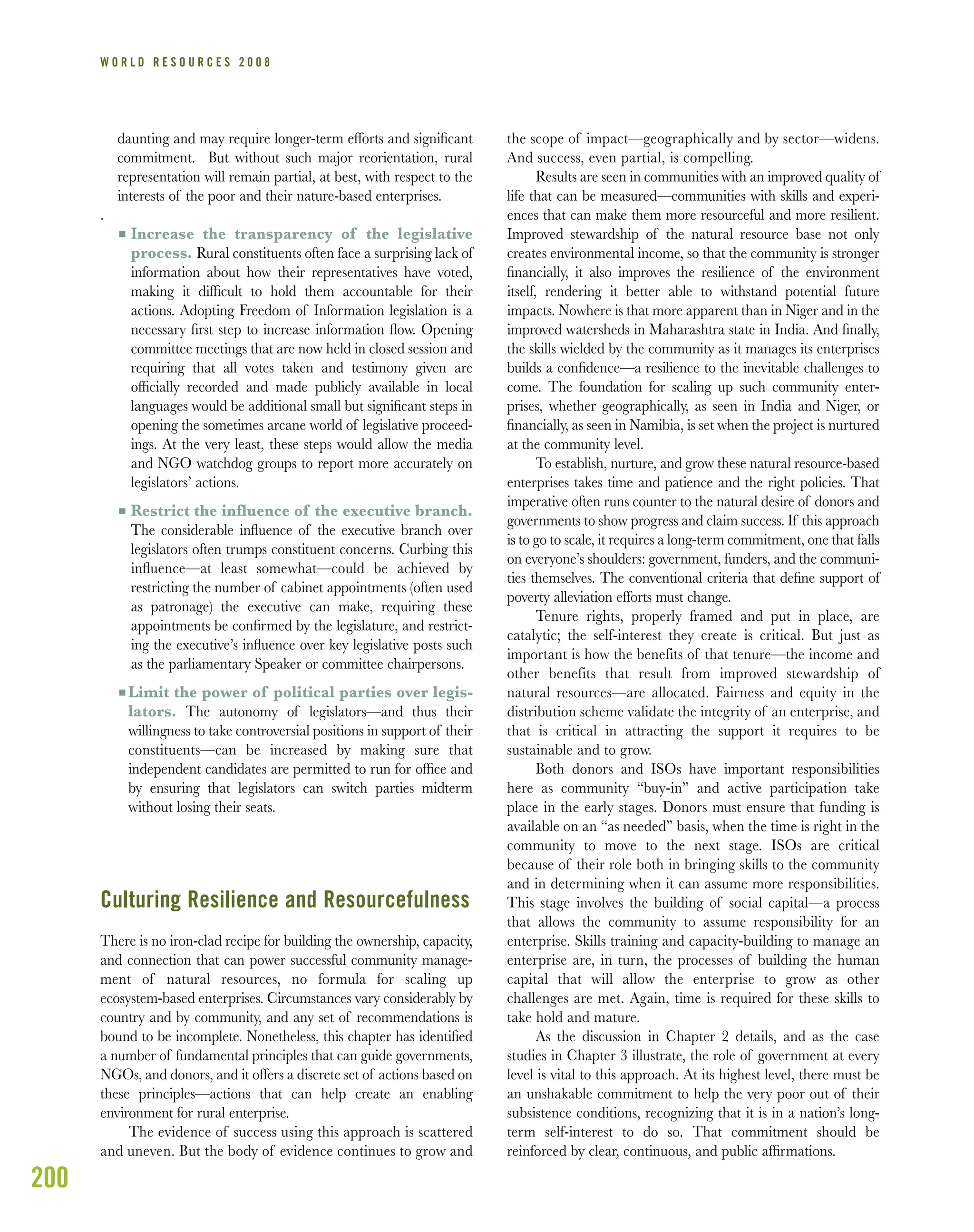 200
W O R L D R E S O U R C E S 2 0 0 8
daunting and may require longer-term efforts and signiﬁcant
commitment. But without such major reorientation, rural
representation will remain partial, at best, with respect to the
interests of the poor and their nature-based enterprises.
.
I Increase the transparency of the legislative
process. Rural constituents often face a surprising lack of
information about how their representatives have voted,
making it difﬁcult to hold them accountable for their
actions. Adopting Freedom of Information legislation is a
necessary ﬁrst step to increase information ﬂow. Opening
committee meetings that are now held in closed session and
requiring that all votes taken and testimony given are
ofﬁcially recorded and made publicly available in local
languages would be additional small but signiﬁcant steps in
opening the sometimes arcane world of legislative proceed-
ings. At the very least, these steps would allow the media
and NGO watchdog groups to report more accurately on
legislators’ actions.
I Restrict the influence of the executive branch.
The considerable inﬂuence of the executive branch over
legislators often trumps constituent concerns. Curbing this
inﬂuence—at least somewhat—could be achieved by
restricting the number of cabinet appointments (often used
as patronage) the executive can make, requiring these
appointments be conﬁrmed by the legislature, and restrict-
ing the executive’s inﬂuence over key legislative posts such
as the parliamentary Speaker or committee chairpersons.
I Limit the power of political parties over legis-
lators. The autonomy of legislators—and thus their
willingness to take controversial positions in support of their
constituents—can be increased by making sure that
independent candidates are permitted to run for ofﬁce and
by ensuring that legislators can switch parties midterm
without losing their seats.
Culturing Resilience and Resourcefulness
There is no iron-clad recipe for building the ownership, capacity,
and connection that can power successful community manage-
ment of natural resources, no formula for scaling up
ecosystem-based enterprises. Circumstances vary considerably by
country and by community, and any set of recommendations is
bound to be incomplete. Nonetheless, this chapter has identiﬁed
a number of fundamental principles that can guide governments,
NGOs, and donors, and it offers a discrete set of actions based on
these principles—actions that can help create an enabling
environment for rural enterprise.
The evidence of success using this approach is scattered
and uneven. But the body of evidence continues to grow and
the scope of impact—geographically and by sector—widens.
And success, even partial, is compelling.
Results are seen in communities with an improved quality of
life that can be measured—communities with skills and experi-
ences that can make them more resourceful and more resilient.
Improved stewardship of the natural resource base not only
creates environmental income, so that the community is stronger
ﬁnancially, it also improves the resilience of the environment
itself, rendering it better able to withstand potential future
impacts. Nowhere is that more apparent than in Niger and in the
improved watersheds in Maharashtra state in India. And ﬁnally,
the skills wielded by the community as it manages its enterprises
builds a conﬁdence—a resilience to the inevitable challenges to
come. The foundation for scaling up such community enter-
prises, whether geographically, as seen in India and Niger, or
ﬁnancially, as seen in Namibia, is set when the project is nurtured
at the community level.
To establish, nurture, and grow these natural resource-based
enterprises takes time and patience and the right policies. That
imperative often runs counter to the natural desire of donors and
governments to show progress and claim success. If this approach
is to go to scale, it requires a long-term commitment, one that falls
on everyone’s shoulders: government, funders, and the communi-
ties themselves. The conventional criteria that deﬁne support of
poverty alleviation efforts must change.
Tenure rights, properly framed and put in place, are
catalytic; the self-interest they create is critical. But just as
important is how the benefits of that tenure—the income and
other benefits that result from improved stewardship of
natural resources—are allocated. Fairness and equity in the
distribution scheme validate the integrity of an enterprise, and
that is critical in attracting the support it requires to be
sustainable and to grow.
Both donors and ISOs have important responsibilities
here as community “buy-in” and active participation take
place in the early stages. Donors must ensure that funding is
available on an “as needed” basis, when the time is right in the
community to move to the next stage. ISOs are critical
because of their role both in bringing skills to the community
and in determining when it can assume more responsibilities.
This stage involves the building of social capital—a process
that allows the community to assume responsibility for an
enterprise. Skills training and capacity-building to manage an
enterprise are, in turn, the processes of building the human
capital that will allow the enterprise to grow as other
challenges are met. Again, time is required for these skills to
take hold and mature.
As the discussion in Chapter 2 details, and as the case
studies in Chapter 3 illustrate, the role of government at every
level is vital to this approach. At its highest level, there must be
an unshakable commitment to help the very poor out of their
subsistence conditions, recognizing that it is in a nation’s long-
term self-interest to do so. That commitment should be
reinforced by clear, continuous, and public afﬁrmations.
 