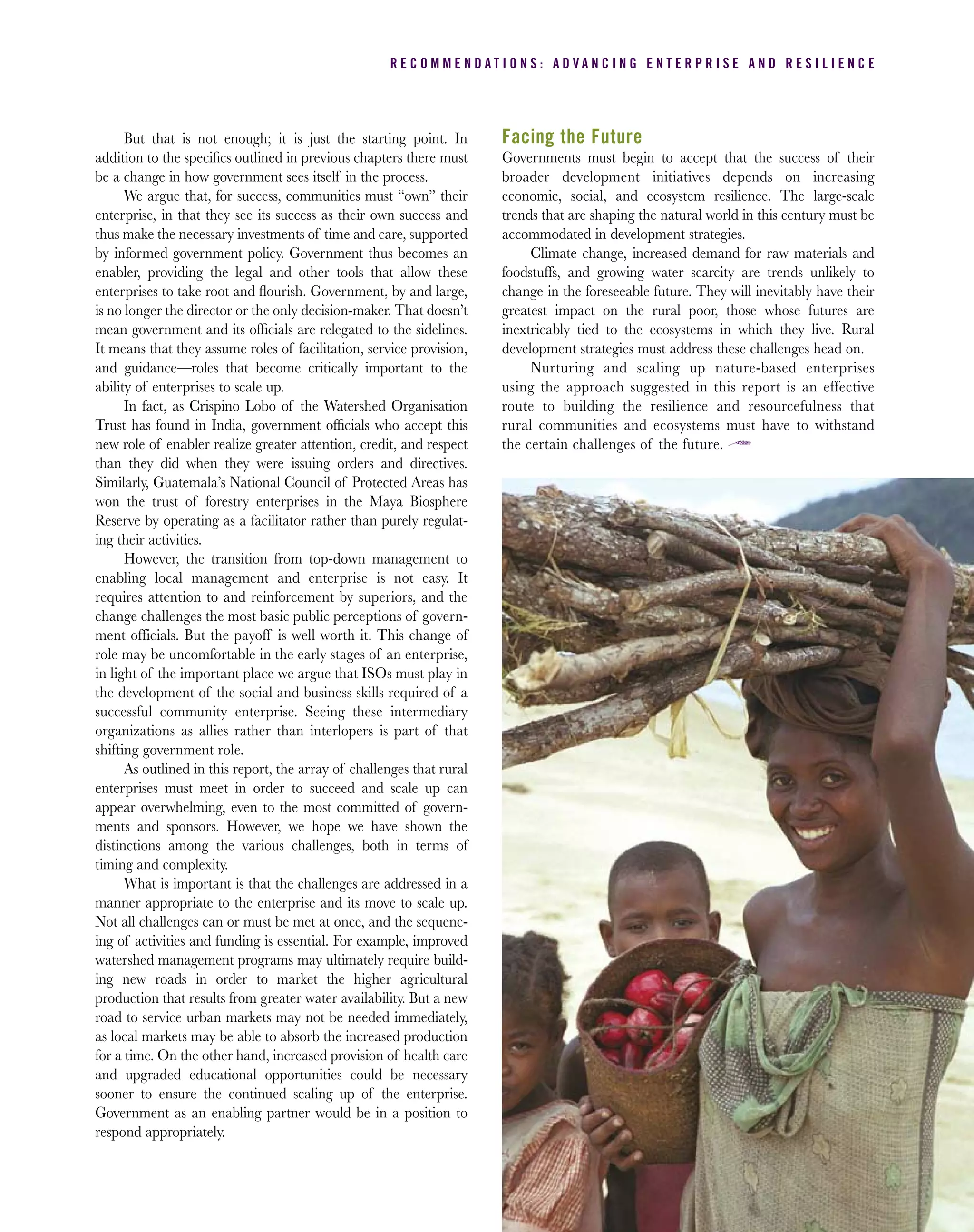 But that is not enough; it is just the starting point. In
addition to the speciﬁcs outlined in previous chapters there must
be a change in how government sees itself in the process.
We argue that, for success, communities must “own” their
enterprise, in that they see its success as their own success and
thus make the necessary investments of time and care, supported
by informed government policy. Government thus becomes an
enabler, providing the legal and other tools that allow these
enterprises to take root and ﬂourish. Government, by and large,
is no longer the director or the only decision-maker. That doesn’t
mean government and its ofﬁcials are relegated to the sidelines.
It means that they assume roles of facilitation, service provision,
and guidance—roles that become critically important to the
ability of enterprises to scale up.
In fact, as Crispino Lobo of the Watershed Organisation
Trust has found in India, government ofﬁcials who accept this
new role of enabler realize greater attention, credit, and respect
than they did when they were issuing orders and directives.
Similarly, Guatemala’s National Council of Protected Areas has
won the trust of forestry enterprises in the Maya Biosphere
Reserve by operating as a facilitator rather than purely regulat-
ing their activities.
However, the transition from top-down management to
enabling local management and enterprise is not easy. It
requires attention to and reinforcement by superiors, and the
change challenges the most basic public perceptions of govern-
ment officials. But the payoff is well worth it. This change of
role may be uncomfortable in the early stages of an enterprise,
in light of the important place we argue that ISOs must play in
the development of the social and business skills required of a
successful community enterprise. Seeing these intermediary
organizations as allies rather than interlopers is part of that
shifting government role.
As outlined in this report, the array of challenges that rural
enterprises must meet in order to succeed and scale up can
appear overwhelming, even to the most committed of govern-
ments and sponsors. However, we hope we have shown the
distinctions among the various challenges, both in terms of
timing and complexity.
What is important is that the challenges are addressed in a
manner appropriate to the enterprise and its move to scale up.
Not all challenges can or must be met at once, and the sequenc-
ing of activities and funding is essential. For example, improved
watershed management programs may ultimately require build-
ing new roads in order to market the higher agricultural
production that results from greater water availability. But a new
road to service urban markets may not be needed immediately,
as local markets may be able to absorb the increased production
for a time. On the other hand, increased provision of health care
and upgraded educational opportunities could be necessary
sooner to ensure the continued scaling up of the enterprise.
Government as an enabling partner would be in a position to
respond appropriately.
Facing the Future
Governments must begin to accept that the success of their
broader development initiatives depends on increasing
economic, social, and ecosystem resilience. The large-scale
trends that are shaping the natural world in this century must be
accommodated in development strategies.
Climate change, increased demand for raw materials and
foodstuffs, and growing water scarcity are trends unlikely to
change in the foreseeable future. They will inevitably have their
greatest impact on the rural poor, those whose futures are
inextricably tied to the ecosystems in which they live. Rural
development strategies must address these challenges head on.
Nurturing and scaling up nature-based enterprises
using the approach suggested in this report is an effective
route to building the resilience and resourcefulness that
rural communities and ecosystems must have to withstand
the certain challenges of the future.
R E C O M M E N D A T I O N S : A D V A N C I N G E N T E R P R I S E A N D R E S I L I E N C E
 