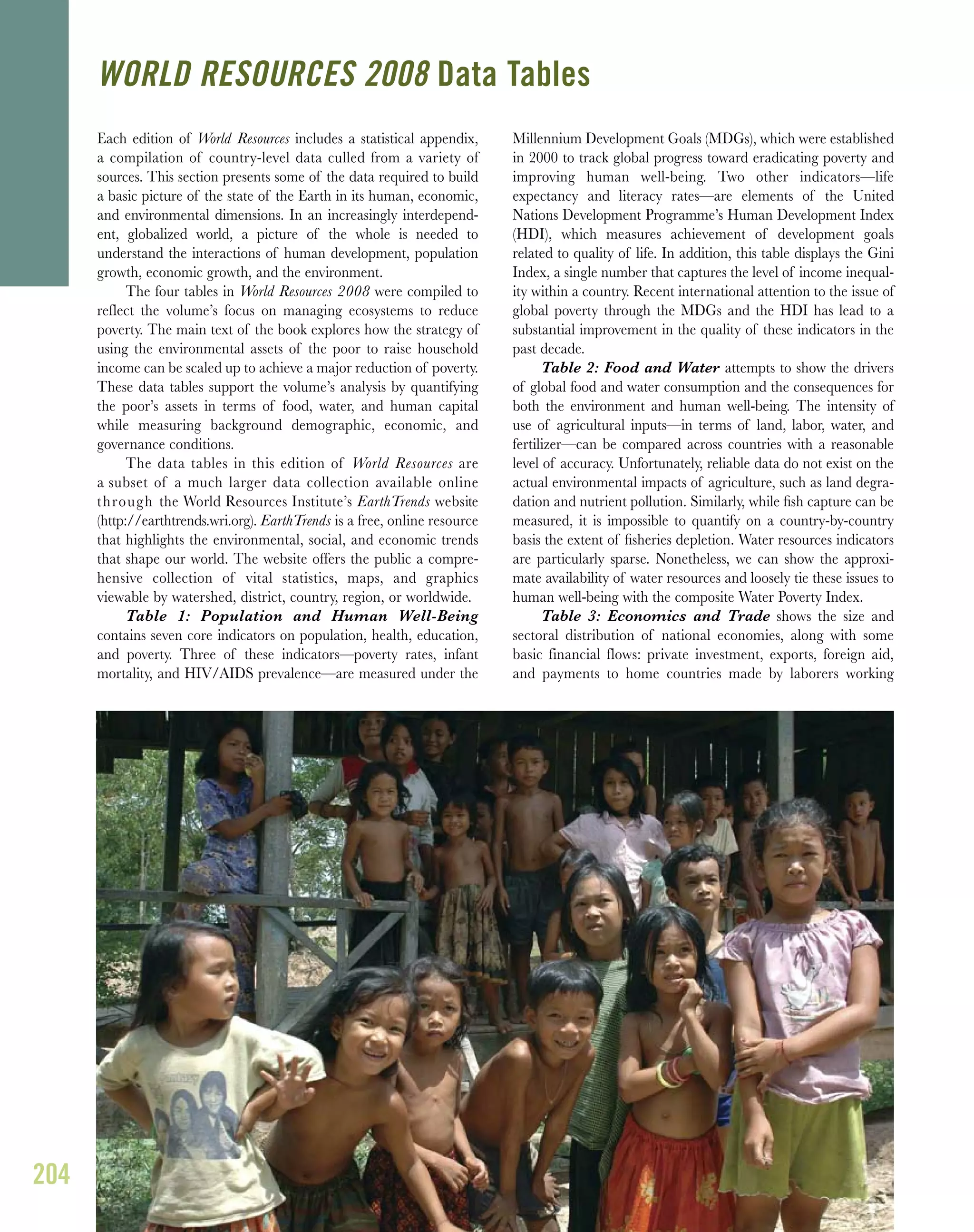 204
Each edition of World Resources includes a statistical appendix,
a compilation of country-level data culled from a variety of
sources. This section presents some of the data required to build
a basic picture of the state of the Earth in its human, economic,
and environmental dimensions. In an increasingly interdepend-
ent, globalized world, a picture of the whole is needed to
understand the interactions of human development, population
growth, economic growth, and the environment.
The four tables in World Resources 2008 were compiled to
reflect the volume’s focus on managing ecosystems to reduce
poverty. The main text of the book explores how the strategy of
using the environmental assets of the poor to raise household
income can be scaled up to achieve a major reduction of poverty.
These data tables support the volume’s analysis by quantifying
the poor’s assets in terms of food, water, and human capital
while measuring background demographic, economic, and
governance conditions.
The data tables in this edition of World Resources are
a subset of a much larger data collection available online
through the World Resources Institute’s EarthTrends website
(http://earthtrends.wri.org). EarthTrends is a free, online resource
that highlights the environmental, social, and economic trends
that shape our world. The website offers the public a compre-
hensive collection of vital statistics, maps, and graphics
viewable by watershed, district, country, region, or worldwide.
Table 1: Population and Human Well-Being
contains seven core indicators on population, health, education,
and poverty. Three of these indicators—poverty rates, infant
mortality, and HIV/AIDS prevalence—are measured under the
Millennium Development Goals (MDGs), which were established
in 2000 to track global progress toward eradicating poverty and
improving human well-being. Two other indicators—life
expectancy and literacy rates—are elements of the United
Nations Development Programme’s Human Development Index
(HDI), which measures achievement of development goals
related to quality of life. In addition, this table displays the Gini
Index, a single number that captures the level of income inequal-
ity within a country. Recent international attention to the issue of
global poverty through the MDGs and the HDI has lead to a
substantial improvement in the quality of these indicators in the
past decade.
Table 2: Food and Water attempts to show the drivers
of global food and water consumption and the consequences for
both the environment and human well-being. The intensity of
use of agricultural inputs—in terms of land, labor, water, and
fertilizer—can be compared across countries with a reasonable
level of accuracy. Unfortunately, reliable data do not exist on the
actual environmental impacts of agriculture, such as land degra-
dation and nutrient pollution. Similarly, while ﬁsh capture can be
measured, it is impossible to quantify on a country-by-country
basis the extent of ﬁsheries depletion. Water resources indicators
are particularly sparse. Nonetheless, we can show the approxi-
mate availability of water resources and loosely tie these issues to
human well-being with the composite Water Poverty Index.
Table 3: Economics and Trade shows the size and
sectoral distribution of national economies, along with some
basic financial flows: private investment, exports, foreign aid,
and payments to home countries made by laborers working
WORLD RESOURCES 2008 Data Tables
 