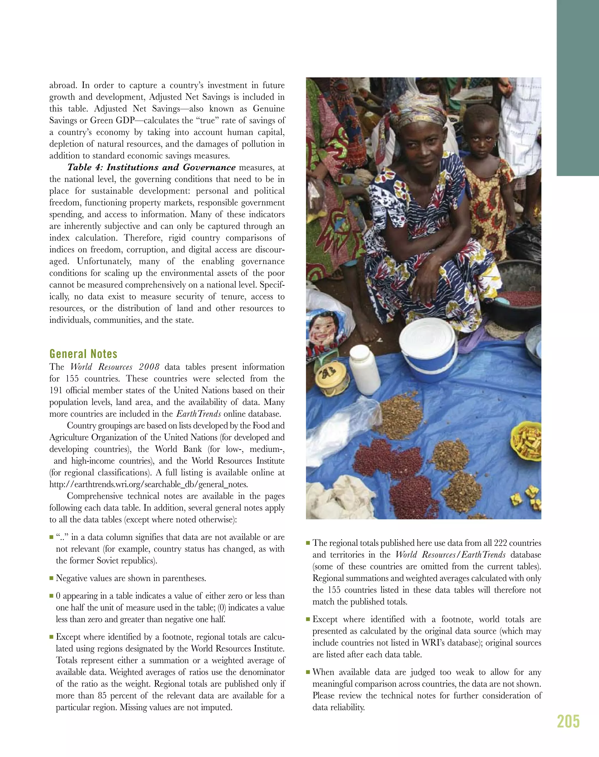 abroad. In order to capture a country’s investment in future
growth and development, Adjusted Net Savings is included in
this table. Adjusted Net Savings—also known as Genuine
Savings or Green GDP—calculates the “true” rate of savings of
a country’s economy by taking into account human capital,
depletion of natural resources, and the damages of pollution in
addition to standard economic savings measures.
Table 4: Institutions and Governance measures, at
the national level, the governing conditions that need to be in
place for sustainable development: personal and political
freedom, functioning property markets, responsible government
spending, and access to information. Many of these indicators
are inherently subjective and can only be captured through an
index calculation. Therefore, rigid country comparisons of
indices on freedom, corruption, and digital access are discour-
aged. Unfortunately, many of the enabling governance
conditions for scaling up the environmental assets of the poor
cannot be measured comprehensively on a national level. Specif-
ically, no data exist to measure security of tenure, access to
resources, or the distribution of land and other resources to
individuals, communities, and the state.
General Notes
The World Resources 2008 data tables present information
for 155 countries. These countries were selected from the
191 ofﬁcial member states of the United Nations based on their
population levels, land area, and the availability of data. Many
more countries are included in the EarthTrends online database.
Country groupings are based on lists developed by the Food and
Agriculture Organization of the United Nations (for developed and
developing countries), the World Bank (for low-, medium-,
and high-income countries), and the World Resources Institute
(for regional classifications). A full listing is available online at
http://earthtrends.wri.org/searchable_db/general_notes.
Comprehensive technical notes are available in the pages
following each data table. In addition, several general notes apply
to all the data tables (except where noted otherwise):
I “..” in a data column signifies that data are not available or are
not relevant (for example, country status has changed, as with
the former Soviet republics).
I Negative values are shown in parentheses.
I 0 appearing in a table indicates a value of either zero or less than
one half the unit of measure used in the table; (0) indicates a value
less than zero and greater than negative one half.
I Except where identified by a footnote, regional totals are calcu-
lated using regions designated by the World Resources Institute.
Totals represent either a summation or a weighted average of
available data. Weighted averages of ratios use the denominator
of the ratio as the weight. Regional totals are published only if
more than 85 percent of the relevant data are available for a
particular region. Missing values are not imputed.
I The regional totals published here use data from all 222 countries
and territories in the World Resources/EarthTrends database
(some of these countries are omitted from the current tables).
Regional summations and weighted averages calculated with only
the 155 countries listed in these data tables will therefore not
match the published totals.
I Except where identified with a footnote, world totals are
presented as calculated by the original data source (which may
include countries not listed in WRI’s database); original sources
are listed after each data table.
I When available data are judged too weak to allow for any
meaningful comparison across countries, the data are not shown.
Please review the technical notes for further consideration of
data reliability.
205
 