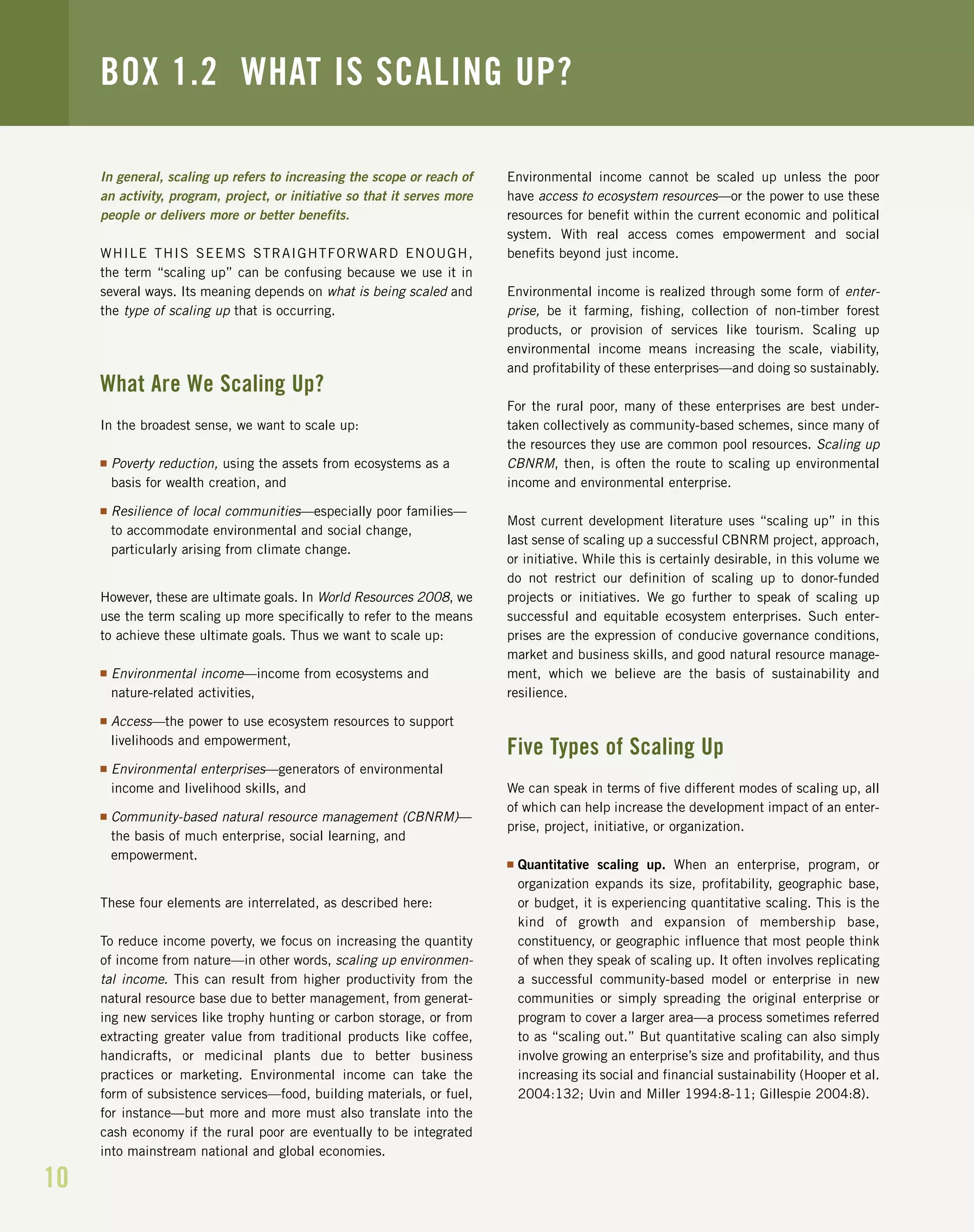 10
In general, scaling up refers to increasing the scope or reach of
an activity, program, project, or initiative so that it serves more
people or delivers more or better benefits.
WHILE THIS SEEMS STRAIGHTFORWARD ENOUGH,
the term “scaling up” can be confusing because we use it in
several ways. Its meaning depends on what is being scaled and
the type of scaling up that is occurring.
What Are We Scaling Up?
In the broadest sense, we want to scale up:
I Poverty reduction, using the assets from ecosystems as a
basis for wealth creation, and
I Resilience of local communities—especially poor families—
to accommodate environmental and social change,
particularly arising from climate change.
However, these are ultimate goals. In World Resources 2008, we
use the term scaling up more specifically to refer to the means
to achieve these ultimate goals. Thus we want to scale up:
I Environmental income—income from ecosystems and
nature-related activities,
I Access—the power to use ecosystem resources to support
livelihoods and empowerment,
I Environmental enterprises—generators of environmental
income and livelihood skills, and
I Community-based natural resource management (CBNRM)—
the basis of much enterprise, social learning, and
empowerment.
These four elements are interrelated, as described here:
To reduce income poverty, we focus on increasing the quantity
of income from nature—in other words, scaling up environmen-
tal income. This can result from higher productivity from the
natural resource base due to better management, from generat-
ing new services like trophy hunting or carbon storage, or from
extracting greater value from traditional products like coffee,
handicrafts, or medicinal plants due to better business
practices or marketing. Environmental income can take the
form of subsistence services—food, building materials, or fuel,
for instance—but more and more must also translate into the
cash economy if the rural poor are eventually to be integrated
into mainstream national and global economies.
Environmental income cannot be scaled up unless the poor
have access to ecosystem resources—or the power to use these
resources for benefit within the current economic and political
system. With real access comes empowerment and social
benefits beyond just income.
Environmental income is realized through some form of enter-
prise, be it farming, fishing, collection of non-timber forest
products, or provision of services like tourism. Scaling up
environmental income means increasing the scale, viability,
and profitability of these enterprises—and doing so sustainably.
For the rural poor, many of these enterprises are best under-
taken collectively as community-based schemes, since many of
the resources they use are common pool resources. Scaling up
CBNRM, then, is often the route to scaling up environmental
income and environmental enterprise.
Most current development literature uses “scaling up” in this
last sense of scaling up a successful CBNRM project, approach,
or initiative. While this is certainly desirable, in this volume we
do not restrict our definition of scaling up to donor-funded
projects or initiatives. We go further to speak of scaling up
successful and equitable ecosystem enterprises. Such enter-
prises are the expression of conducive governance conditions,
market and business skills, and good natural resource manage-
ment, which we believe are the basis of sustainability and
resilience.
Five Types of Scaling Up
We can speak in terms of five different modes of scaling up, all
of which can help increase the development impact of an enter-
prise, project, initiative, or organization.
I Quantitative scaling up. When an enterprise, program, or
organization expands its size, profitability, geographic base,
or budget, it is experiencing quantitative scaling. This is the
kind of growth and expansion of membership base,
constituency, or geographic influence that most people think
of when they speak of scaling up. It often involves replicating
a successful community-based model or enterprise in new
communities or simply spreading the original enterprise or
program to cover a larger area—a process sometimes referred
to as “scaling out.” But quantitative scaling can also simply
involve growing an enterprise’s size and profitability, and thus
increasing its social and financial sustainability (Hooper et al.
2004:132; Uvin and Miller 1994:8-11; Gillespie 2004:8).
BOX 1.2 WHAT IS SCALING UP?
 