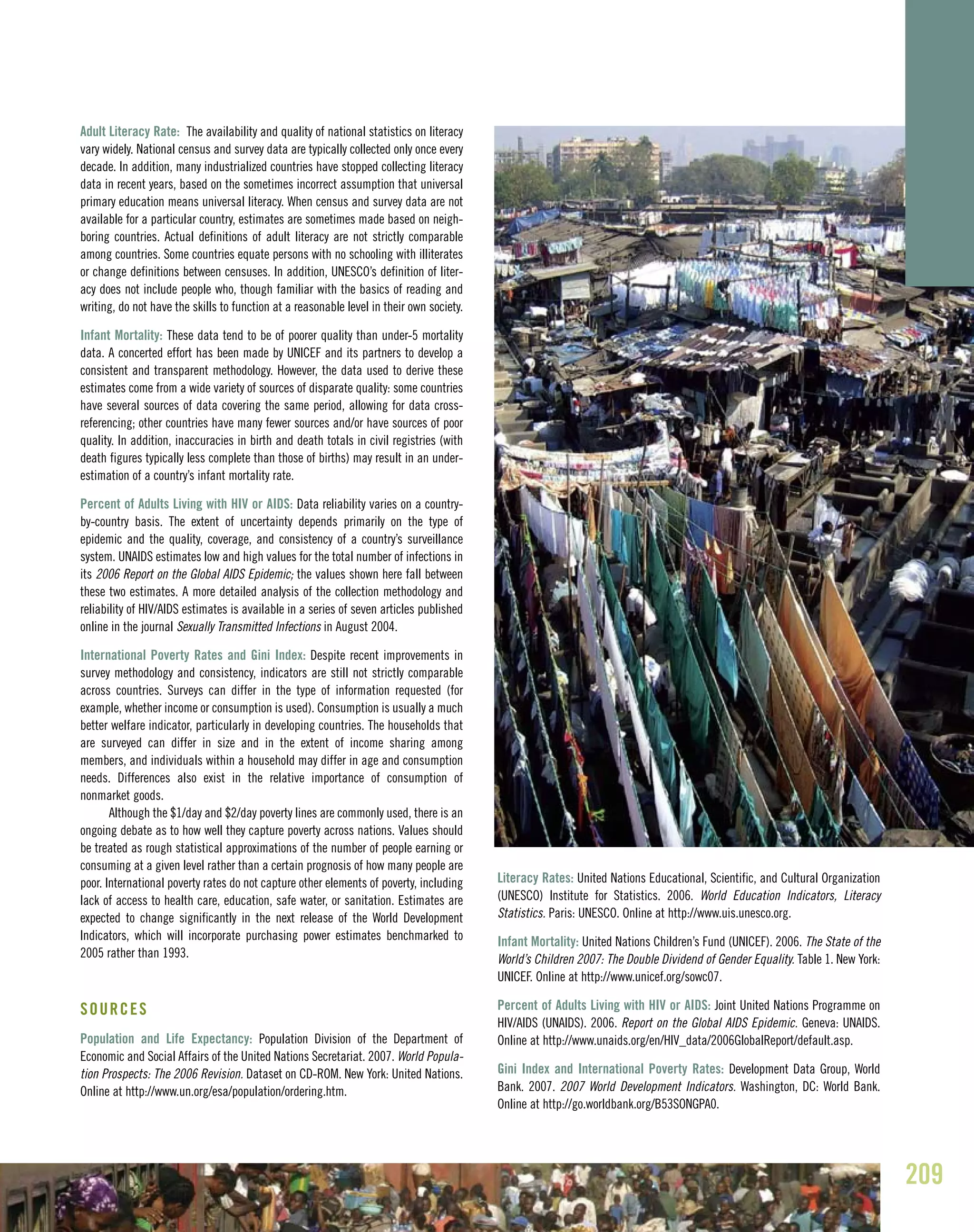 Adult Literacy Rate: The availability and quality of national statistics on literacy
vary widely. National census and survey data are typically collected only once every
decade. In addition, many industrialized countries have stopped collecting literacy
data in recent years, based on the sometimes incorrect assumption that universal
primary education means universal literacy. When census and survey data are not
available for a particular country, estimates are sometimes made based on neigh-
boring countries. Actual definitions of adult literacy are not strictly comparable
among countries. Some countries equate persons with no schooling with illiterates
or change definitions between censuses. In addition, UNESCO’s definition of liter-
acy does not include people who, though familiar with the basics of reading and
writing, do not have the skills to function at a reasonable level in their own society.
Infant Mortality: These data tend to be of poorer quality than under-5 mortality
data. A concerted effort has been made by UNICEF and its partners to develop a
consistent and transparent methodology. However, the data used to derive these
estimates come from a wide variety of sources of disparate quality: some countries
have several sources of data covering the same period, allowing for data cross-
referencing; other countries have many fewer sources and/or have sources of poor
quality. In addition, inaccuracies in birth and death totals in civil registries (with
death figures typically less complete than those of births) may result in an under-
estimation of a country’s infant mortality rate.
Percent of Adults Living with HIV or AIDS: Data reliability varies on a country-
by-country basis. The extent of uncertainty depends primarily on the type of
epidemic and the quality, coverage, and consistency of a country’s surveillance
system. UNAIDS estimates low and high values for the total number of infections in
its 2006 Report on the Global AIDS Epidemic; the values shown here fall between
these two estimates. A more detailed analysis of the collection methodology and
reliability of HIV/AIDS estimates is available in a series of seven articles published
online in the journal Sexually Transmitted Infections in August 2004.
International Poverty Rates and Gini Index: Despite recent improvements in
survey methodology and consistency, indicators are still not strictly comparable
across countries. Surveys can differ in the type of information requested (for
example, whether income or consumption is used). Consumption is usually a much
better welfare indicator, particularly in developing countries. The households that
are surveyed can differ in size and in the extent of income sharing among
members, and individuals within a household may differ in age and consumption
needs. Differences also exist in the relative importance of consumption of
nonmarket goods.
Although the $1/day and $2/day poverty lines are commonly used, there is an
ongoing debate as to how well they capture poverty across nations. Values should
be treated as rough statistical approximations of the number of people earning or
consuming at a given level rather than a certain prognosis of how many people are
poor. International poverty rates do not capture other elements of poverty, including
lack of access to health care, education, safe water, or sanitation. Estimates are
expected to change significantly in the next release of the World Development
Indicators, which will incorporate purchasing power estimates benchmarked to
2005 rather than 1993.
SOURCES
Population and Life Expectancy: Population Division of the Department of
Economic and Social Affairs of the United Nations Secretariat. 2007. World Popula-
tion Prospects: The 2006 Revision. Dataset on CD-ROM. New York: United Nations.
Online at http://www.un.org/esa/population/ordering.htm.
Literacy Rates: United Nations Educational, Scientific, and Cultural Organization
(UNESCO) Institute for Statistics. 2006. World Education Indicators, Literacy
Statistics. Paris: UNESCO. Online at http://www.uis.unesco.org.
Infant Mortality: United Nations Children’s Fund (UNICEF). 2006. The State of the
World’s Children 2007: The Double Dividend of Gender Equality. Table 1. New York:
UNICEF. Online at http://www.unicef.org/sowc07.
Percent of Adults Living with HIV or AIDS: Joint United Nations Programme on
HIV/AIDS (UNAIDS). 2006. Report on the Global AIDS Epidemic. Geneva: UNAIDS.
Online at http://www.unaids.org/en/HIV_data/2006GlobalReport/default.asp.
Gini Index and International Poverty Rates: Development Data Group, World
Bank. 2007. 2007 World Development Indicators. Washington, DC: World Bank.
Online at http://go.worldbank.org/B53SONGPA0.
209
 