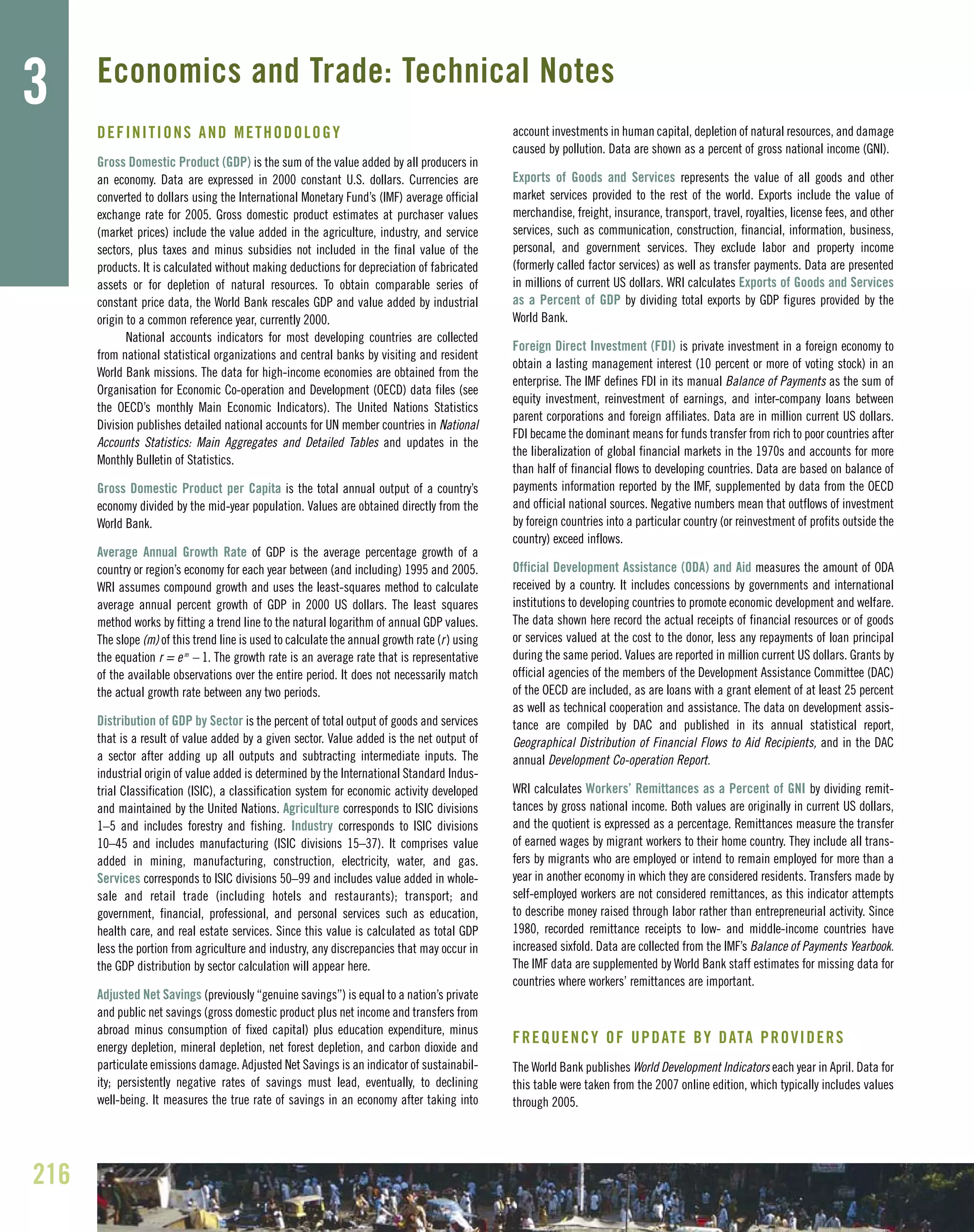 DEFINITIONS AND METHODOLOGY
Gross Domestic Product (GDP) is the sum of the value added by all producers in
an economy. Data are expressed in 2000 constant U.S. dollars. Currencies are
converted to dollars using the International Monetary Fund’s (IMF) average official
exchange rate for 2005. Gross domestic product estimates at purchaser values
(market prices) include the value added in the agriculture, industry, and service
sectors, plus taxes and minus subsidies not included in the final value of the
products. It is calculated without making deductions for depreciation of fabricated
assets or for depletion of natural resources. To obtain comparable series of
constant price data, the World Bank rescales GDP and value added by industrial
origin to a common reference year, currently 2000.
National accounts indicators for most developing countries are collected
from national statistical organizations and central banks by visiting and resident
World Bank missions. The data for high-income economies are obtained from the
Organisation for Economic Co-operation and Development (OECD) data files (see
the OECD’s monthly Main Economic Indicators). The United Nations Statistics
Division publishes detailed national accounts for UN member countries in National
Accounts Statistics: Main Aggregates and Detailed Tables and updates in the
Monthly Bulletin of Statistics.
Gross Domestic Product per Capita is the total annual output of a country’s
economy divided by the mid-year population. Values are obtained directly from the
World Bank.
Average Annual Growth Rate of GDP is the average percentage growth of a
country or region’s economy for each year between (and including) 1995 and 2005.
WRI assumes compound growth and uses the least-squares method to calculate
average annual percent growth of GDP in 2000 US dollars. The least squares
method works by fitting a trend line to the natural logarithm of annual GDP values.
The slope (m) of this trend line is used to calculate the annual growth rate (r) using
the equation r = em
– 1. The growth rate is an average rate that is representative
of the available observations over the entire period. It does not necessarily match
the actual growth rate between any two periods.
Distribution of GDP by Sector is the percent of total output of goods and services
that is a result of value added by a given sector. Value added is the net output of
a sector after adding up all outputs and subtracting intermediate inputs. The
industrial origin of value added is determined by the International Standard Indus-
trial Classification (ISIC), a classification system for economic activity developed
and maintained by the United Nations. Agriculture corresponds to ISIC divisions
1–5 and includes forestry and fishing. Industry corresponds to ISIC divisions
10–45 and includes manufacturing (ISIC divisions 15–37). It comprises value
added in mining, manufacturing, construction, electricity, water, and gas.
Services corresponds to ISIC divisions 50–99 and includes value added in whole-
sale and retail trade (including hotels and restaurants); transport; and
government, financial, professional, and personal services such as education,
health care, and real estate services. Since this value is calculated as total GDP
less the portion from agriculture and industry, any discrepancies that may occur in
the GDP distribution by sector calculation will appear here.
Adjusted Net Savings (previously “genuine savings”) is equal to a nation’s private
and public net savings (gross domestic product plus net income and transfers from
abroad minus consumption of fixed capital) plus education expenditure, minus
energy depletion, mineral depletion, net forest depletion, and carbon dioxide and
particulate emissions damage. Adjusted Net Savings is an indicator of sustainabil-
ity; persistently negative rates of savings must lead, eventually, to declining
well-being. It measures the true rate of savings in an economy after taking into
account investments in human capital, depletion of natural resources, and damage
caused by pollution. Data are shown as a percent of gross national income (GNI).
Exports of Goods and Services represents the value of all goods and other
market services provided to the rest of the world. Exports include the value of
merchandise, freight, insurance, transport, travel, royalties, license fees, and other
services, such as communication, construction, financial, information, business,
personal, and government services. They exclude labor and property income
(formerly called factor services) as well as transfer payments. Data are presented
in millions of current US dollars. WRI calculates Exports of Goods and Services
as a Percent of GDP by dividing total exports by GDP figures provided by the
World Bank.
Foreign Direct Investment (FDI) is private investment in a foreign economy to
obtain a lasting management interest (10 percent or more of voting stock) in an
enterprise. The IMF defines FDI in its manual Balance of Payments as the sum of
equity investment, reinvestment of earnings, and inter-company loans between
parent corporations and foreign affiliates. Data are in million current US dollars.
FDI became the dominant means for funds transfer from rich to poor countries after
the liberalization of global financial markets in the 1970s and accounts for more
than half of financial flows to developing countries. Data are based on balance of
payments information reported by the IMF, supplemented by data from the OECD
and official national sources. Negative numbers mean that outflows of investment
by foreign countries into a particular country (or reinvestment of profits outside the
country) exceed inflows.
Official Development Assistance (ODA) and Aid measures the amount of ODA
received by a country. It includes concessions by governments and international
institutions to developing countries to promote economic development and welfare.
The data shown here record the actual receipts of financial resources or of goods
or services valued at the cost to the donor, less any repayments of loan principal
during the same period. Values are reported in million current US dollars. Grants by
official agencies of the members of the Development Assistance Committee (DAC)
of the OECD are included, as are loans with a grant element of at least 25 percent
as well as technical cooperation and assistance. The data on development assis-
tance are compiled by DAC and published in its annual statistical report,
Geographical Distribution of Financial Flows to Aid Recipients, and in the DAC
annual Development Co-operation Report.
WRI calculates Workers’ Remittances as a Percent of GNI by dividing remit-
tances by gross national income. Both values are originally in current US dollars,
and the quotient is expressed as a percentage. Remittances measure the transfer
of earned wages by migrant workers to their home country. They include all trans-
fers by migrants who are employed or intend to remain employed for more than a
year in another economy in which they are considered residents. Transfers made by
self-employed workers are not considered remittances, as this indicator attempts
to describe money raised through labor rather than entrepreneurial activity. Since
1980, recorded remittance receipts to low- and middle-income countries have
increased sixfold. Data are collected from the IMF’s Balance of Payments Yearbook.
The IMF data are supplemented by World Bank staff estimates for missing data for
countries where workers’ remittances are important.
FREQUENCY OF UPDATE BY DATA PROVIDERS
The World Bank publishes World Development Indicators each year in April. Data for
this table were taken from the 2007 online edition, which typically includes values
through 2005.
216
3 Economics and Trade: Technical Notes
 