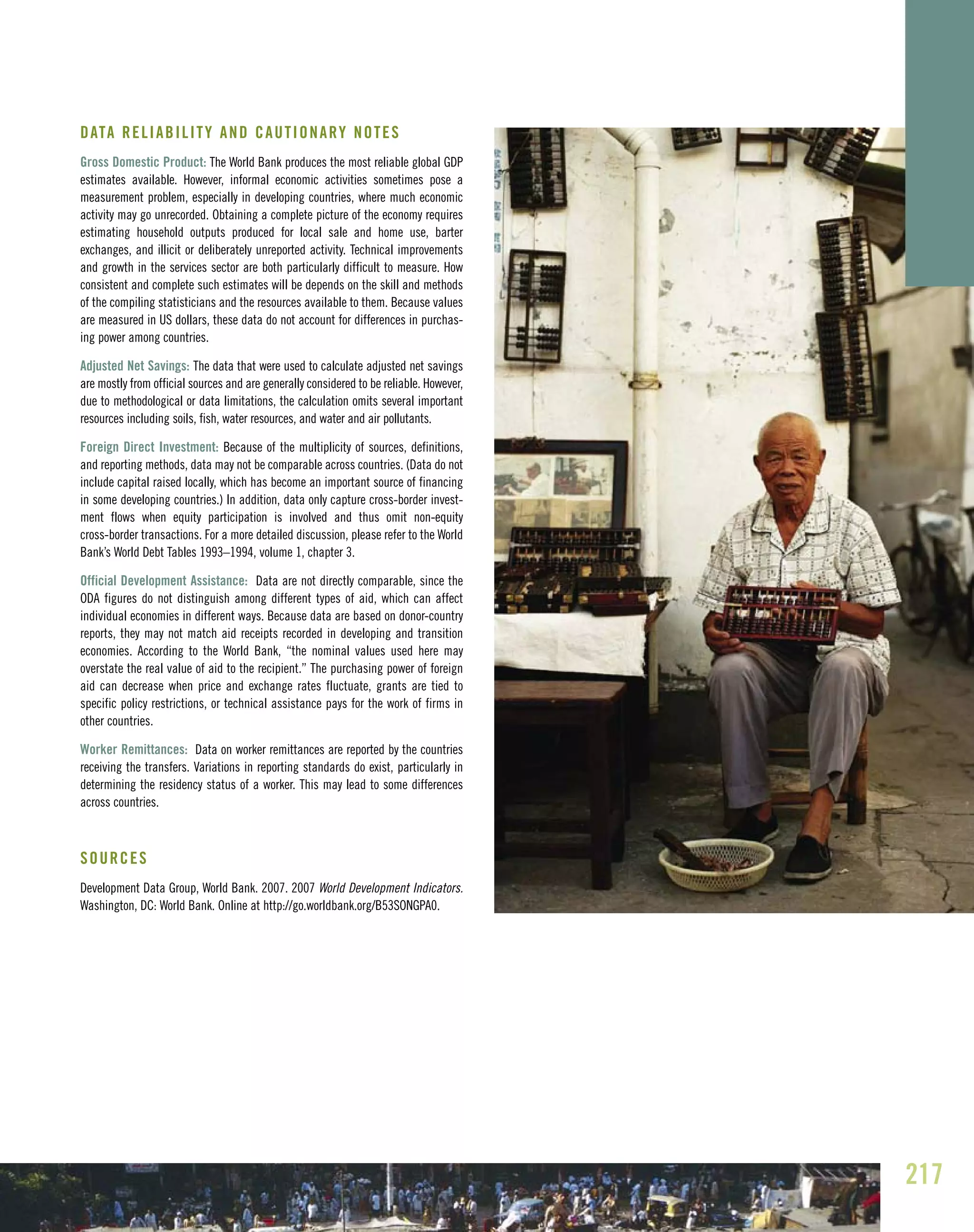 217
DATA RELIABILITY AND CAUTIONARY NOTES
Gross Domestic Product: The World Bank produces the most reliable global GDP
estimates available. However, informal economic activities sometimes pose a
measurement problem, especially in developing countries, where much economic
activity may go unrecorded. Obtaining a complete picture of the economy requires
estimating household outputs produced for local sale and home use, barter
exchanges, and illicit or deliberately unreported activity. Technical improvements
and growth in the services sector are both particularly difficult to measure. How
consistent and complete such estimates will be depends on the skill and methods
of the compiling statisticians and the resources available to them. Because values
are measured in US dollars, these data do not account for differences in purchas-
ing power among countries.
Adjusted Net Savings: The data that were used to calculate adjusted net savings
are mostly from official sources and are generally considered to be reliable. However,
due to methodological or data limitations, the calculation omits several important
resources including soils, fish, water resources, and water and air pollutants.
Foreign Direct Investment: Because of the multiplicity of sources, definitions,
and reporting methods, data may not be comparable across countries. (Data do not
include capital raised locally, which has become an important source of financing
in some developing countries.) In addition, data only capture cross-border invest-
ment flows when equity participation is involved and thus omit non-equity
cross-border transactions. For a more detailed discussion, please refer to the World
Bank’s World Debt Tables 1993–1994, volume 1, chapter 3.
Official Development Assistance: Data are not directly comparable, since the
ODA figures do not distinguish among different types of aid, which can affect
individual economies in different ways. Because data are based on donor-country
reports, they may not match aid receipts recorded in developing and transition
economies. According to the World Bank, “the nominal values used here may
overstate the real value of aid to the recipient.” The purchasing power of foreign
aid can decrease when price and exchange rates fluctuate, grants are tied to
specific policy restrictions, or technical assistance pays for the work of firms in
other countries.
Worker Remittances: Data on worker remittances are reported by the countries
receiving the transfers. Variations in reporting standards do exist, particularly in
determining the residency status of a worker. This may lead to some differences
across countries.
SOURCES
Development Data Group, World Bank. 2007. 2007 World Development Indicators.
Washington, DC: World Bank. Online at http://go.worldbank.org/B53SONGPA0.
 