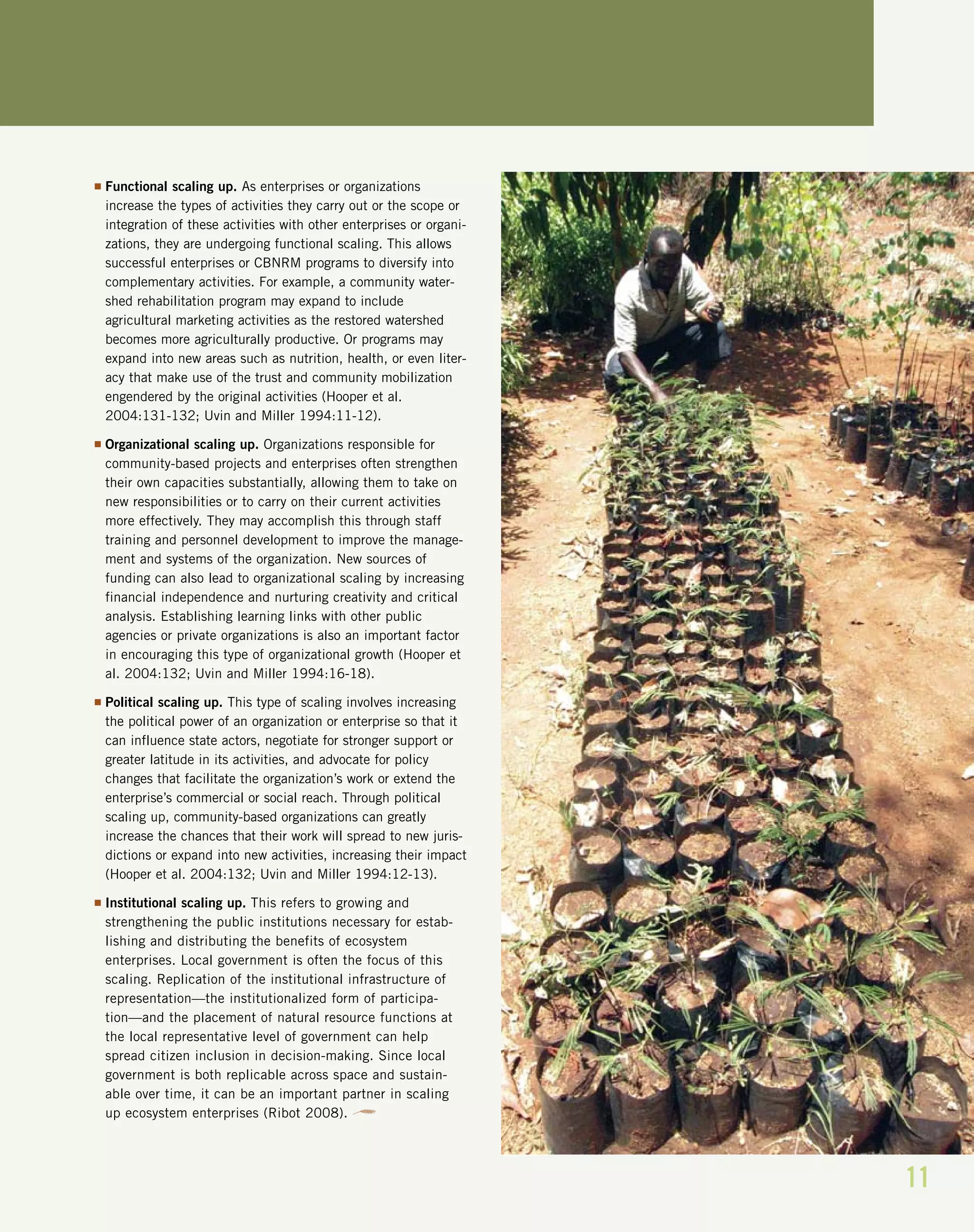11
I Functional scaling up. As enterprises or organizations
increase the types of activities they carry out or the scope or
integration of these activities with other enterprises or organi-
zations, they are undergoing functional scaling. This allows
successful enterprises or CBNRM programs to diversify into
complementary activities. For example, a community water-
shed rehabilitation program may expand to include
agricultural marketing activities as the restored watershed
becomes more agriculturally productive. Or programs may
expand into new areas such as nutrition, health, or even liter-
acy that make use of the trust and community mobilization
engendered by the original activities (Hooper et al.
2004:131-132; Uvin and Miller 1994:11-12).
I Organizational scaling up. Organizations responsible for
community-based projects and enterprises often strengthen
their own capacities substantially, allowing them to take on
new responsibilities or to carry on their current activities
more effectively. They may accomplish this through staff
training and personnel development to improve the manage-
ment and systems of the organization. New sources of
funding can also lead to organizational scaling by increasing
financial independence and nurturing creativity and critical
analysis. Establishing learning links with other public
agencies or private organizations is also an important factor
in encouraging this type of organizational growth (Hooper et
al. 2004:132; Uvin and Miller 1994:16-18).
I Political scaling up. This type of scaling involves increasing
the political power of an organization or enterprise so that it
can influence state actors, negotiate for stronger support or
greater latitude in its activities, and advocate for policy
changes that facilitate the organization’s work or extend the
enterprise’s commercial or social reach. Through political
scaling up, community-based organizations can greatly
increase the chances that their work will spread to new juris-
dictions or expand into new activities, increasing their impact
(Hooper et al. 2004:132; Uvin and Miller 1994:12-13).
I Institutional scaling up. This refers to growing and
strengthening the public institutions necessary for estab-
lishing and distributing the benefits of ecosystem
enterprises. Local government is often the focus of this
scaling. Replication of the institutional infrastructure of
representation—the institutionalized form of participa-
tion—and the placement of natural resource functions at
the local representative level of government can help
spread citizen inclusion in decision-making. Since local
government is both replicable across space and sustain-
able over time, it can be an important partner in scaling
up ecosystem enterprises (Ribot 2008).
 