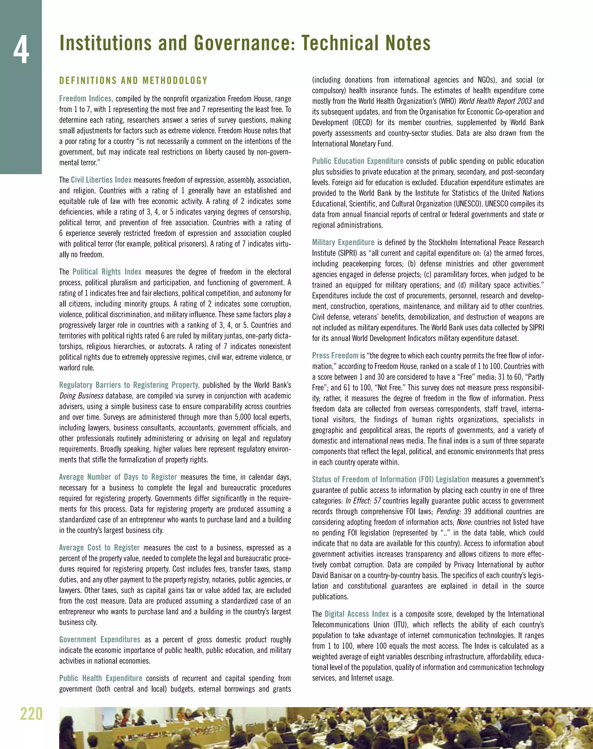DEFINITIONS AND METHODOLOGY
Freedom Indices, compiled by the nonprofit organization Freedom House, range
from 1 to 7, with 1 representing the most free and 7 representing the least free. To
determine each rating, researchers answer a series of survey questions, making
small adjustments for factors such as extreme violence. Freedom House notes that
a poor rating for a country “is not necessarily a comment on the intentions of the
government, but may indicate real restrictions on liberty caused by non-govern-
mental terror.”
The Civil Liberties Index measures freedom of expression, assembly, association,
and religion. Countries with a rating of 1 generally have an established and
equitable rule of law with free economic activity. A rating of 2 indicates some
deficiencies, while a rating of 3, 4, or 5 indicates varying degrees of censorship,
political terror, and prevention of free association. Countries with a rating of
6 experience severely restricted freedom of expression and association coupled
with political terror (for example, political prisoners). A rating of 7 indicates virtu-
ally no freedom.
The Political Rights Index measures the degree of freedom in the electoral
process, political pluralism and participation, and functioning of government. A
rating of 1 indicates free and fair elections, political competition, and autonomy for
all citizens, including minority groups. A rating of 2 indicates some corruption,
violence, political discrimination, and military influence. These same factors play a
progressively larger role in countries with a ranking of 3, 4, or 5. Countries and
territories with political rights rated 6 are ruled by military juntas, one-party dicta-
torships, religious hierarchies, or autocrats. A rating of 7 indicates nonexistent
political rights due to extremely oppressive regimes, civil war, extreme violence, or
warlord rule.
Regulatory Barriers to Registering Property, published by the World Bank’s
Doing Business database, are compiled via survey in conjunction with academic
advisers, using a simple business case to ensure comparability across countries
and over time. Surveys are administered through more than 5,000 local experts,
including lawyers, business consultants, accountants, government officials, and
other professionals routinely administering or advising on legal and regulatory
requirements. Broadly speaking, higher values here represent regulatory environ-
ments that stifle the formalization of property rights.
Average Number of Days to Register measures the time, in calendar days,
necessary for a business to complete the legal and bureaucratic procedures
required for registering property. Governments differ significantly in the require-
ments for this process. Data for registering property are produced assuming a
standardized case of an entrepreneur who wants to purchase land and a building
in the country’s largest business city.
Average Cost to Register measures the cost to a business, expressed as a
percent of the property value, needed to complete the legal and bureaucratic proce-
dures required for registering property. Cost includes fees, transfer taxes, stamp
duties, and any other payment to the property registry, notaries, public agencies, or
lawyers. Other taxes, such as capital gains tax or value added tax, are excluded
from the cost measure. Data are produced assuming a standardized case of an
entrepreneur who wants to purchase land and a building in the country’s largest
business city.
Government Expenditures as a percent of gross domestic product roughly
indicate the economic importance of public health, public education, and military
activities in national economies.
Public Health Expenditure consists of recurrent and capital spending from
government (both central and local) budgets, external borrowings and grants
(including donations from international agencies and NGOs), and social (or
compulsory) health insurance funds. The estimates of health expenditure come
mostly from the World Health Organization’s (WHO) World Health Report 2003 and
its subsequent updates, and from the Organisation for Economic Co-operation and
Development (OECD) for its member countries, supplemented by World Bank
poverty assessments and country-sector studies. Data are also drawn from the
International Monetary Fund.
Public Education Expenditure consists of public spending on public education
plus subsidies to private education at the primary, secondary, and post-secondary
levels. Foreign aid for education is excluded. Education expenditure estimates are
provided to the World Bank by the Institute for Statistics of the United Nations
Educational, Scientific, and Cultural Organization (UNESCO). UNESCO compiles its
data from annual financial reports of central or federal governments and state or
regional administrations.
Military Expenditure is defined by the Stockholm International Peace Research
Institute (SIPRI) as “all current and capital expenditure on: (a) the armed forces,
including peacekeeping forces; (b) defense ministries and other government
agencies engaged in defense projects; (c) paramilitary forces, when judged to be
trained an equipped for military operations; and (d) military space activities.”
Expenditures include the cost of procurements, personnel, research and develop-
ment, construction, operations, maintenance, and military aid to other countries.
Civil defense, veterans’ benefits, demobilization, and destruction of weapons are
not included as military expenditures. The World Bank uses data collected by SIPRI
for its annual World Development Indicators military expenditure dataset.
Press Freedom is “the degree to which each country permits the free flow of infor-
mation,” according to Freedom House, ranked on a scale of 1 to 100. Countries with
a score between 1 and 30 are considered to have a “Free” media; 31 to 60, “Partly
Free”; and 61 to 100, “Not Free.” This survey does not measure press responsibil-
ity; rather, it measures the degree of freedom in the flow of information. Press
freedom data are collected from overseas correspondents, staff travel, interna-
tional visitors, the findings of human rights organizations, specialists in
geographic and geopolitical areas, the reports of governments, and a variety of
domestic and international news media. The final index is a sum of three separate
components that reflect the legal, political, and economic environments that press
in each country operate within.
Status of Freedom of Information (FOI) Legislation measures a government’s
guarantee of public access to information by placing each country in one of three
categories: In Effect: 57 countries legally guarantee public access to government
records through comprehensive FOI laws; Pending: 39 additional countries are
considering adopting freedom of information acts; None: countries not listed have
no pending FOI legislation (represented by “..” in the data table, which could
indicate that no data are available for this country). Access to information about
government activities increases transparency and allows citizens to more effec-
tively combat corruption. Data are compiled by Privacy International by author
David Banisar on a country-by-country basis. The specifics of each country’s legis-
lation and constitutional guarantees are explained in detail in the source
publications.
The Digital Access Index is a composite score, developed by the International
Telecommunications Union (ITU), which reflects the ability of each country’s
population to take advantage of internet communication technologies. It ranges
from 1 to 100, where 100 equals the most access. The Index is calculated as a
weighted average of eight variables describing infrastructure, affordability, educa-
tional level of the population, quality of information and communication technology
services, and Internet usage.
220
4 Institutions and Governance: Technical Notes
 