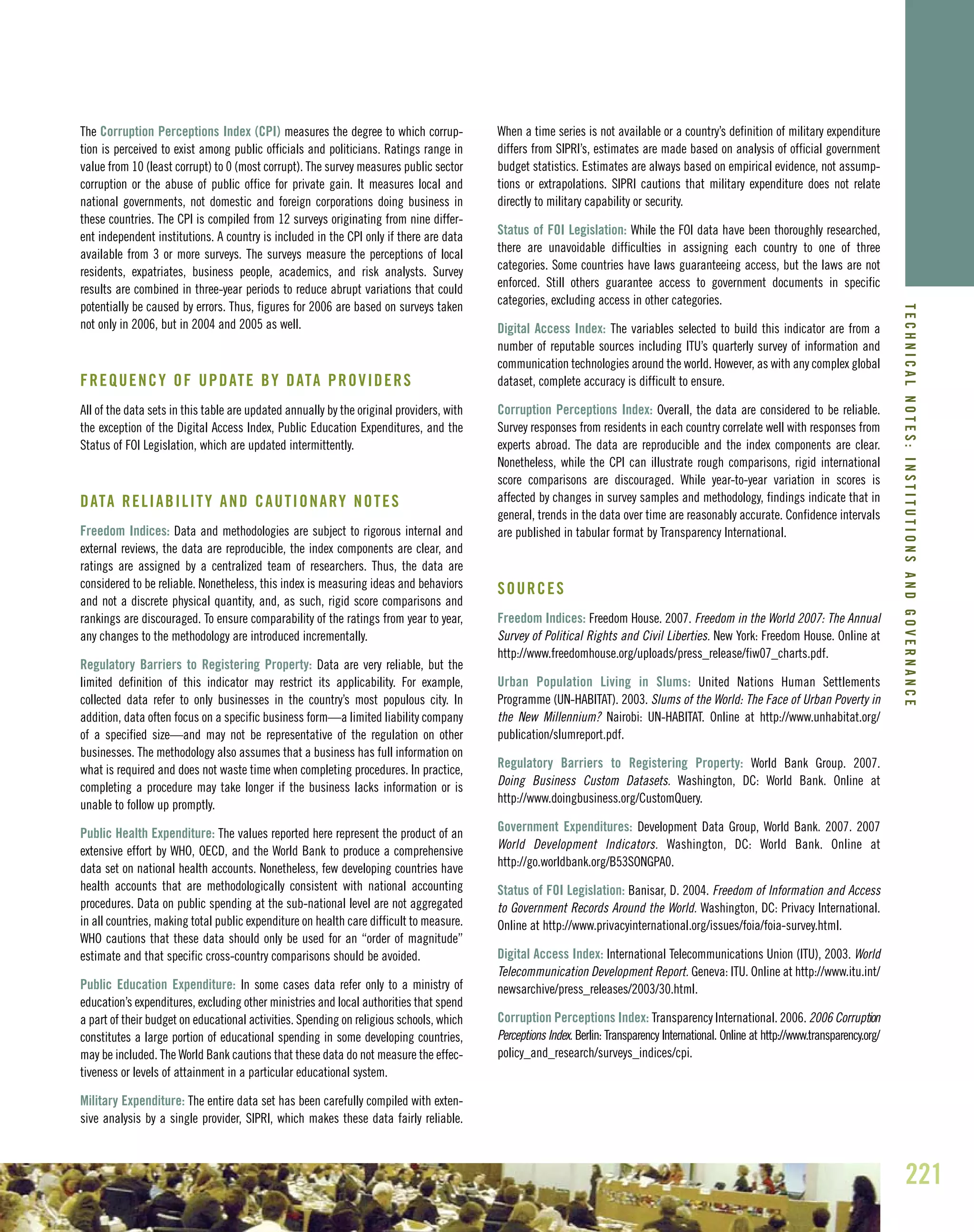 221
The Corruption Perceptions Index (CPI) measures the degree to which corrup-
tion is perceived to exist among public officials and politicians. Ratings range in
value from 10 (least corrupt) to 0 (most corrupt). The survey measures public sector
corruption or the abuse of public office for private gain. It measures local and
national governments, not domestic and foreign corporations doing business in
these countries. The CPI is compiled from 12 surveys originating from nine differ-
ent independent institutions. A country is included in the CPI only if there are data
available from 3 or more surveys. The surveys measure the perceptions of local
residents, expatriates, business people, academics, and risk analysts. Survey
results are combined in three-year periods to reduce abrupt variations that could
potentially be caused by errors. Thus, figures for 2006 are based on surveys taken
not only in 2006, but in 2004 and 2005 as well.
FREQUENCY OF UPDATE BY DATA PROVIDERS
All of the data sets in this table are updated annually by the original providers, with
the exception of the Digital Access Index, Public Education Expenditures, and the
Status of FOI Legislation, which are updated intermittently.
DATA RELIABILITY AND CAUTIONARY NOTES
Freedom Indices: Data and methodologies are subject to rigorous internal and
external reviews, the data are reproducible, the index components are clear, and
ratings are assigned by a centralized team of researchers. Thus, the data are
considered to be reliable. Nonetheless, this index is measuring ideas and behaviors
and not a discrete physical quantity, and, as such, rigid score comparisons and
rankings are discouraged. To ensure comparability of the ratings from year to year,
any changes to the methodology are introduced incrementally.
Regulatory Barriers to Registering Property: Data are very reliable, but the
limited definition of this indicator may restrict its applicability. For example,
collected data refer to only businesses in the country’s most populous city. In
addition, data often focus on a specific business form—a limited liability company
of a specified size—and may not be representative of the regulation on other
businesses. The methodology also assumes that a business has full information on
what is required and does not waste time when completing procedures. In practice,
completing a procedure may take longer if the business lacks information or is
unable to follow up promptly.
Public Health Expenditure: The values reported here represent the product of an
extensive effort by WHO, OECD, and the World Bank to produce a comprehensive
data set on national health accounts. Nonetheless, few developing countries have
health accounts that are methodologically consistent with national accounting
procedures. Data on public spending at the sub-national level are not aggregated
in all countries, making total public expenditure on health care difficult to measure.
WHO cautions that these data should only be used for an “order of magnitude”
estimate and that specific cross-country comparisons should be avoided.
Public Education Expenditure: In some cases data refer only to a ministry of
education’s expenditures, excluding other ministries and local authorities that spend
a part of their budget on educational activities. Spending on religious schools, which
constitutes a large portion of educational spending in some developing countries,
may be included. The World Bank cautions that these data do not measure the effec-
tiveness or levels of attainment in a particular educational system.
Military Expenditure: The entire data set has been carefully compiled with exten-
sive analysis by a single provider, SIPRI, which makes these data fairly reliable.
When a time series is not available or a country’s definition of military expenditure
differs from SIPRI’s, estimates are made based on analysis of official government
budget statistics. Estimates are always based on empirical evidence, not assump-
tions or extrapolations. SIPRI cautions that military expenditure does not relate
directly to military capability or security.
Status of FOI Legislation: While the FOI data have been thoroughly researched,
there are unavoidable difficulties in assigning each country to one of three
categories. Some countries have laws guaranteeing access, but the laws are not
enforced. Still others guarantee access to government documents in specific
categories, excluding access in other categories.
Digital Access Index: The variables selected to build this indicator are from a
number of reputable sources including ITU’s quarterly survey of information and
communication technologies around the world. However, as with any complex global
dataset, complete accuracy is difficult to ensure.
Corruption Perceptions Index: Overall, the data are considered to be reliable.
Survey responses from residents in each country correlate well with responses from
experts abroad. The data are reproducible and the index components are clear.
Nonetheless, while the CPI can illustrate rough comparisons, rigid international
score comparisons are discouraged. While year-to-year variation in scores is
affected by changes in survey samples and methodology, findings indicate that in
general, trends in the data over time are reasonably accurate. Confidence intervals
are published in tabular format by Transparency International.
SOURCES
Freedom Indices: Freedom House. 2007. Freedom in the World 2007: The Annual
Survey of Political Rights and Civil Liberties. New York: Freedom House. Online at
http://www.freedomhouse.org/uploads/press_release/fiw07_charts.pdf.
Urban Population Living in Slums: United Nations Human Settlements
Programme (UN-HABITAT). 2003. Slums of the World: The Face of Urban Poverty in
the New Millennium? Nairobi: UN-HABITAT. Online at http://www.unhabitat.org/
publication/slumreport.pdf.
Regulatory Barriers to Registering Property: World Bank Group. 2007.
Doing Business Custom Datasets. Washington, DC: World Bank. Online at
http://www.doingbusiness.org/CustomQuery.
Government Expenditures: Development Data Group, World Bank. 2007. 2007
World Development Indicators. Washington, DC: World Bank. Online at
http://go.worldbank.org/B53SONGPA0.
Status of FOI Legislation: Banisar, D. 2004. Freedom of Information and Access
to Government Records Around the World. Washington, DC: Privacy International.
Online at http://www.privacyinternational.org/issues/foia/foia-survey.html.
Digital Access Index: International Telecommunications Union (ITU), 2003. World
Telecommunication Development Report. Geneva: ITU. Online at http://www.itu.int/
newsarchive/press_releases/2003/30.html.
Corruption Perceptions Index: Transparency International. 2006. 2006 Corruption
Perceptions Index. Berlin: Transparency International. Online at http://www.transparency.org/
policy_and_research/surveys_indices/cpi.
TECHNICALNOTES:INSTITUTIONSANDGOVERNANCE
 