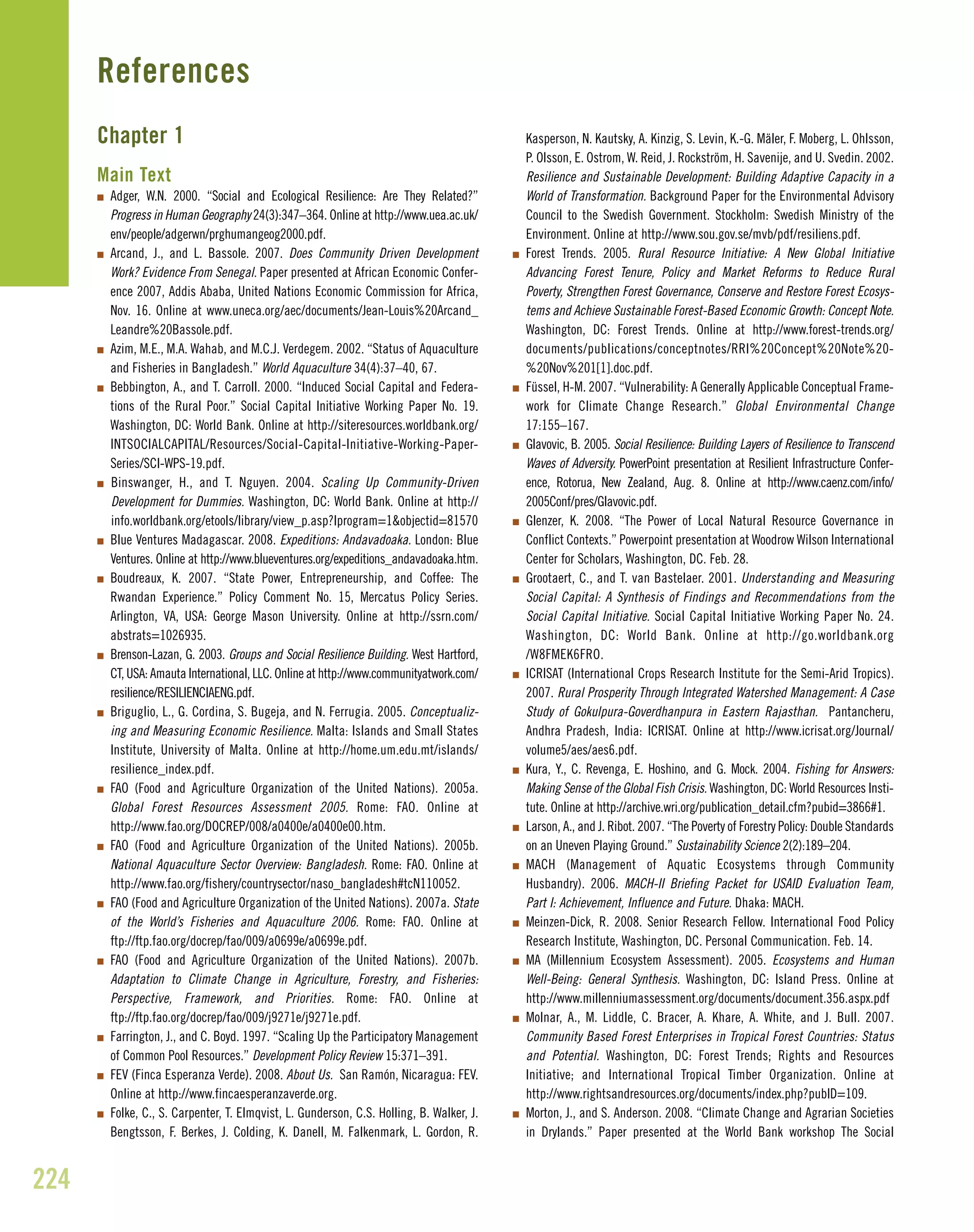 Chapter 1
Main Text
I Adger, W.N. 2000. “Social and Ecological Resilience: Are They Related?”
Progress in Human Geography 24(3):347–364. Online at http://www.uea.ac.uk/
env/people/adgerwn/prghumangeog2000.pdf.
I Arcand, J., and L. Bassole. 2007. Does Community Driven Development
Work? Evidence From Senegal. Paper presented at African Economic Confer-
ence 2007, Addis Ababa, United Nations Economic Commission for Africa,
Nov. 16. Online at www.uneca.org/aec/documents/Jean-Louis%20Arcand_
Leandre%20Bassole.pdf.
I Azim, M.E., M.A. Wahab, and M.C.J. Verdegem. 2002. “Status of Aquaculture
and Fisheries in Bangladesh.” World Aquaculture 34(4):37–40, 67.
I Bebbington, A., and T. Carroll. 2000. “Induced Social Capital and Federa-
tions of the Rural Poor.” Social Capital Initiative Working Paper No. 19.
Washington, DC: World Bank. Online at http://siteresources.worldbank.org/
INTSOCIALCAPITAL/Resources/Social-Capital-Initiative-Working-Paper-
Series/SCI-WPS-19.pdf.
I Binswanger, H., and T. Nguyen. 2004. Scaling Up Community-Driven
Development for Dummies. Washington, DC: World Bank. Online at http://
info.worldbank.org/etools/library/view_p.asp?lprogram=1&objectid=81570
I Blue Ventures Madagascar. 2008. Expeditions: Andavadoaka. London: Blue
Ventures. Online at http://www.blueventures.org/expeditions_andavadoaka.htm.
I Boudreaux, K. 2007. “State Power, Entrepreneurship, and Coffee: The
Rwandan Experience.” Policy Comment No. 15, Mercatus Policy Series.
Arlington, VA, USA: George Mason University. Online at http://ssrn.com/
abstrats=1026935.
I Brenson-Lazan, G. 2003. Groups and Social Resilience Building. West Hartford,
CT, USA: Amauta International, LLC. Online at http://www.communityatwork.com/
resilience/RESILIENCIAENG.pdf.
I Briguglio, L., G. Cordina, S. Bugeja, and N. Ferrugia. 2005. Conceptualiz-
ing and Measuring Economic Resilience. Malta: Islands and Small States
Institute, University of Malta. Online at http://home.um.edu.mt/islands/
resilience_index.pdf.
I FAO (Food and Agriculture Organization of the United Nations). 2005a.
Global Forest Resources Assessment 2005. Rome: FAO. Online at
http://www.fao.org/DOCREP/008/a0400e/a0400e00.htm.
I FAO (Food and Agriculture Organization of the United Nations). 2005b.
National Aquaculture Sector Overview: Bangladesh. Rome: FAO. Online at
http://www.fao.org/fishery/countrysector/naso_bangladesh#tcN110052.
I FAO (Food and Agriculture Organization of the United Nations). 2007a. State
of the World’s Fisheries and Aquaculture 2006. Rome: FAO. Online at
ftp://ftp.fao.org/docrep/fao/009/a0699e/a0699e.pdf.
I FAO (Food and Agriculture Organization of the United Nations). 2007b.
Adaptation to Climate Change in Agriculture, Forestry, and Fisheries:
Perspective, Framework, and Priorities. Rome: FAO. Online at
ftp://ftp.fao.org/docrep/fao/009/j9271e/j9271e.pdf.
I Farrington, J., and C. Boyd. 1997. “Scaling Up the Participatory Management
of Common Pool Resources.” Development Policy Review 15:371–391.
I FEV (Finca Esperanza Verde). 2008. About Us. San Ramón, Nicaragua: FEV.
Online at http://www.fincaesperanzaverde.org.
I Folke, C., S. Carpenter, T. Elmqvist, L. Gunderson, C.S. Holling, B. Walker, J.
Bengtsson, F. Berkes, J. Colding, K. Danell, M. Falkenmark, L. Gordon, R.
Kasperson, N. Kautsky, A. Kinzig, S. Levin, K.-G. Mäler, F. Moberg, L. Ohlsson,
P. Olsson, E. Ostrom, W. Reid, J. Rockström, H. Savenije, and U. Svedin. 2002.
Resilience and Sustainable Development: Building Adaptive Capacity in a
World of Transformation. Background Paper for the Environmental Advisory
Council to the Swedish Government. Stockholm: Swedish Ministry of the
Environment. Online at http://www.sou.gov.se/mvb/pdf/resiliens.pdf.
I Forest Trends. 2005. Rural Resource Initiative: A New Global Initiative
Advancing Forest Tenure, Policy and Market Reforms to Reduce Rural
Poverty, Strengthen Forest Governance, Conserve and Restore Forest Ecosys-
tems and Achieve Sustainable Forest-Based Economic Growth: Concept Note.
Washington, DC: Forest Trends. Online at http://www.forest-trends.org/
documents/publications/conceptnotes/RRI%20Concept%20Note%20-
%20Nov%201[1].doc.pdf.
I Füssel, H-M. 2007. “Vulnerability: A Generally Applicable Conceptual Frame-
work for Climate Change Research.” Global Environmental Change
17:155–167.
I Glavovic, B. 2005. Social Resilience: Building Layers of Resilience to Transcend
Waves of Adversity. PowerPoint presentation at Resilient Infrastructure Confer-
ence, Rotorua, New Zealand, Aug. 8. Online at http://www.caenz.com/info/
2005Conf/pres/Glavovic.pdf.
I Glenzer, K. 2008. “The Power of Local Natural Resource Governance in
Conflict Contexts.” Powerpoint presentation at Woodrow Wilson International
Center for Scholars, Washington, DC. Feb. 28.
I Grootaert, C., and T. van Bastelaer. 2001. Understanding and Measuring
Social Capital: A Synthesis of Findings and Recommendations from the
Social Capital Initiative. Social Capital Initiative Working Paper No. 24.
Washington, DC: World Bank. Online at http://go.worldbank.org
/W8FMEK6FRO.
I ICRISAT (International Crops Research Institute for the Semi-Arid Tropics).
2007. Rural Prosperity Through Integrated Watershed Management: A Case
Study of Gokulpura-Goverdhanpura in Eastern Rajasthan. Pantancheru,
Andhra Pradesh, India: ICRISAT. Online at http://www.icrisat.org/Journal/
volume5/aes/aes6.pdf.
I Kura, Y., C. Revenga, E. Hoshino, and G. Mock. 2004. Fishing for Answers:
Making Sense of the Global Fish Crisis. Washington, DC: World Resources Insti-
tute. Online at http://archive.wri.org/publication_detail.cfm?pubid=3866#1.
I Larson, A., and J. Ribot. 2007. “The Poverty of Forestry Policy: Double Standards
on an Uneven Playing Ground.” Sustainability Science 2(2):189–204.
I MACH (Management of Aquatic Ecosystems through Community
Husbandry). 2006. MACH-II Briefing Packet for USAID Evaluation Team,
Part I: Achievement, Influence and Future. Dhaka: MACH.
I Meinzen-Dick, R. 2008. Senior Research Fellow. International Food Policy
Research Institute, Washington, DC. Personal Communication. Feb. 14.
I MA (Millennium Ecosystem Assessment). 2005. Ecosystems and Human
Well-Being: General Synthesis. Washington, DC: Island Press. Online at
http://www.millenniumassessment.org/documents/document.356.aspx.pdf
I Molnar, A., M. Liddle, C. Bracer, A. Khare, A. White, and J. Bull. 2007.
Community Based Forest Enterprises in Tropical Forest Countries: Status
and Potential. Washington, DC: Forest Trends; Rights and Resources
Initiative; and International Tropical Timber Organization. Online at
http://www.rightsandresources.org/documents/index.php?pubID=109.
I Morton, J., and S. Anderson. 2008. “Climate Change and Agrarian Societies
in Drylands.” Paper presented at the World Bank workshop The Social
224
References
 