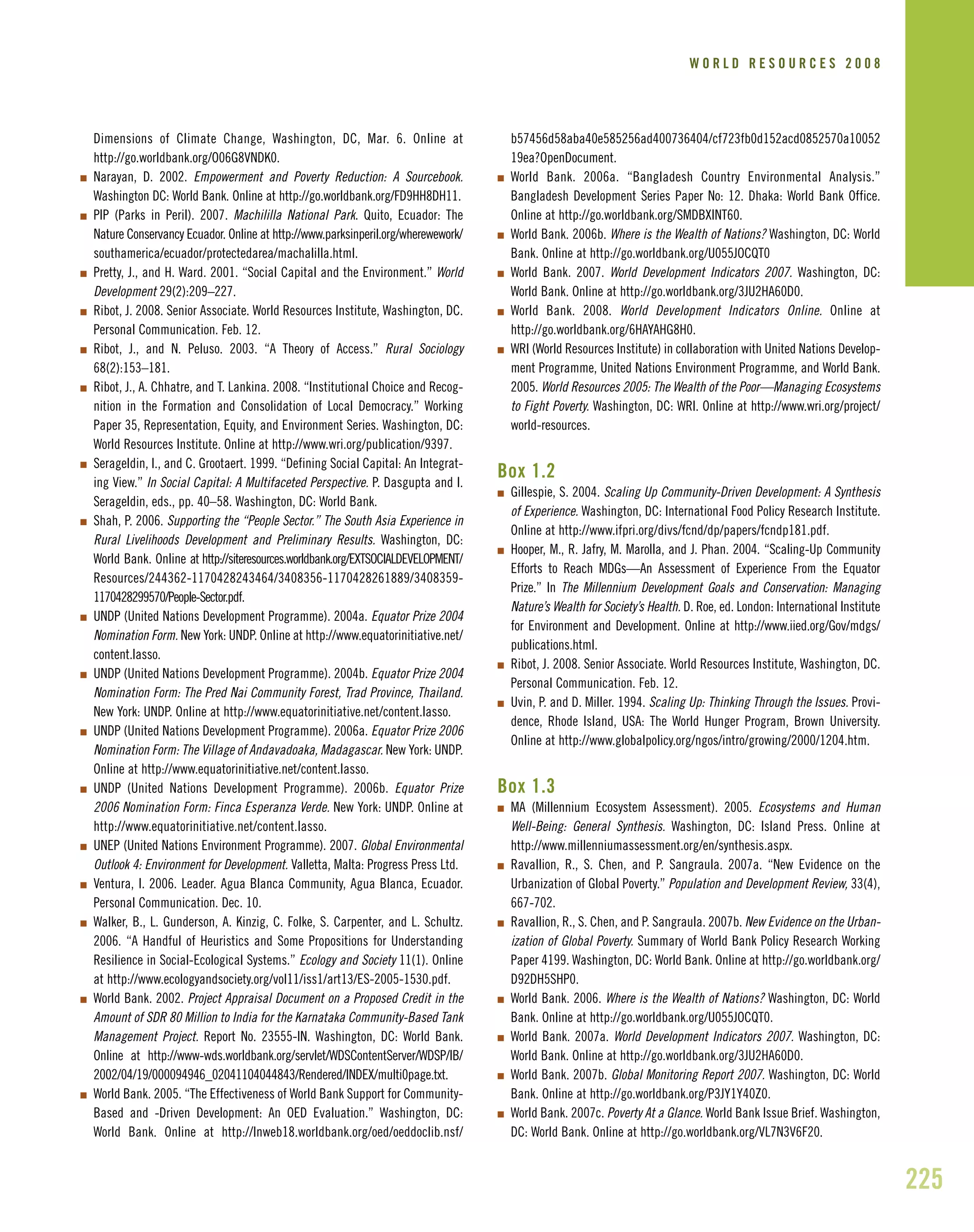 225
Dimensions of Climate Change, Washington, DC, Mar. 6. Online at
http://go.worldbank.org/O06G8VNDK0.
I Narayan, D. 2002. Empowerment and Poverty Reduction: A Sourcebook.
Washington DC: World Bank. Online at http://go.worldbank.org/FD9HH8DH11.
I PIP (Parks in Peril). 2007. Machililla National Park. Quito, Ecuador: The
Nature Conservancy Ecuador. Online at http://www.parksinperil.org/wherewework/
southamerica/ecuador/protectedarea/machalilla.html.
I Pretty, J., and H. Ward. 2001. “Social Capital and the Environment.” World
Development 29(2):209–227.
I Ribot, J. 2008. Senior Associate. World Resources Institute, Washington, DC.
Personal Communication. Feb. 12.
I Ribot, J., and N. Peluso. 2003. “A Theory of Access.” Rural Sociology
68(2):153–181.
I Ribot, J., A. Chhatre, and T. Lankina. 2008. “Institutional Choice and Recog-
nition in the Formation and Consolidation of Local Democracy.” Working
Paper 35, Representation, Equity, and Environment Series. Washington, DC:
World Resources Institute. Online at http://www.wri.org/publication/9397.
I Serageldin, I., and C. Grootaert. 1999. “Defining Social Capital: An Integrat-
ing View.” In Social Capital: A Multifaceted Perspective. P. Dasgupta and I.
Serageldin, eds., pp. 40–58. Washington, DC: World Bank.
I Shah, P. 2006. Supporting the “People Sector.” The South Asia Experience in
Rural Livelihoods Development and Preliminary Results. Washington, DC:
World Bank. Online at http://siteresources.worldbank.org/EXTSOCIALDEVELOPMENT/
Resources/244362-1170428243464/3408356-1170428261889/3408359-
1170428299570/People-Sector.pdf.
I UNDP (United Nations Development Programme). 2004a. Equator Prize 2004
Nomination Form. New York: UNDP. Online at http://www.equatorinitiative.net/
content.lasso.
I UNDP (United Nations Development Programme). 2004b. Equator Prize 2004
Nomination Form: The Pred Nai Community Forest, Trad Province, Thailand.
New York: UNDP. Online at http://www.equatorinitiative.net/content.lasso.
I UNDP (United Nations Development Programme). 2006a. Equator Prize 2006
Nomination Form: The Village of Andavadoaka, Madagascar. New York: UNDP.
Online at http://www.equatorinitiative.net/content.lasso.
I UNDP (United Nations Development Programme). 2006b. Equator Prize
2006 Nomination Form: Finca Esperanza Verde. New York: UNDP. Online at
http://www.equatorinitiative.net/content.lasso.
I UNEP (United Nations Environment Programme). 2007. Global Environmental
Outlook 4: Environment for Development. Valletta, Malta: Progress Press Ltd.
I Ventura, I. 2006. Leader. Agua Blanca Community, Agua Blanca, Ecuador.
Personal Communication. Dec. 10.
I Walker, B., L. Gunderson, A. Kinzig, C. Folke, S. Carpenter, and L. Schultz.
2006. “A Handful of Heuristics and Some Propositions for Understanding
Resilience in Social-Ecological Systems.” Ecology and Society 11(1). Online
at http://www.ecologyandsociety.org/vol11/iss1/art13/ES-2005-1530.pdf.
I World Bank. 2002. Project Appraisal Document on a Proposed Credit in the
Amount of SDR 80 Million to India for the Karnataka Community-Based Tank
Management Project. Report No. 23555-IN. Washington, DC: World Bank.
Online at http://www-wds.worldbank.org/servlet/WDSContentServer/WDSP/IB/
2002/04/19/000094946_02041104044843/Rendered/INDEX/multi0page.txt.
I World Bank. 2005. “The Effectiveness of World Bank Support for Community-
Based and -Driven Development: An OED Evaluation.” Washington, DC:
World Bank. Online at http://lnweb18.worldbank.org/oed/oeddoclib.nsf/
b57456d58aba40e585256ad400736404/cf723fb0d152acd0852570a10052
19ea?OpenDocument.
I World Bank. 2006a. “Bangladesh Country Environmental Analysis.”
Bangladesh Development Series Paper No: 12. Dhaka: World Bank Office.
Online at http://go.worldbank.org/SMDBXINT60.
I World Bank. 2006b. Where is the Wealth of Nations? Washington, DC: World
Bank. Online at http://go.worldbank.org/U055JOCQT0
I World Bank. 2007. World Development Indicators 2007. Washington, DC:
World Bank. Online at http://go.worldbank.org/3JU2HA60D0.
I World Bank. 2008. World Development Indicators Online. Online at
http://go.worldbank.org/6HAYAHG8H0.
I WRI (World Resources Institute) in collaboration with United Nations Develop-
ment Programme, United Nations Environment Programme, and World Bank.
2005. World Resources 2005: The Wealth of the Poor—Managing Ecosystems
to Fight Poverty. Washington, DC: WRI. Online at http://www.wri.org/project/
world-resources.
Box 1.2
I Gillespie, S. 2004. Scaling Up Community-Driven Development: A Synthesis
of Experience. Washington, DC: International Food Policy Research Institute.
Online at http://www.ifpri.org/divs/fcnd/dp/papers/fcndp181.pdf.
I Hooper, M., R. Jafry, M. Marolla, and J. Phan. 2004. “Scaling-Up Community
Efforts to Reach MDGs—An Assessment of Experience From the Equator
Prize.” In The Millennium Development Goals and Conservation: Managing
Nature’s Wealth for Society’s Health. D. Roe, ed. London: International Institute
for Environment and Development. Online at http://www.iied.org/Gov/mdgs/
publications.html.
I Ribot, J. 2008. Senior Associate. World Resources Institute, Washington, DC.
Personal Communication. Feb. 12.
I Uvin, P. and D. Miller. 1994. Scaling Up: Thinking Through the Issues. Provi-
dence, Rhode Island, USA: The World Hunger Program, Brown University.
Online at http://www.globalpolicy.org/ngos/intro/growing/2000/1204.htm.
Box 1.3
I MA (Millennium Ecosystem Assessment). 2005. Ecosystems and Human
Well-Being: General Synthesis. Washington, DC: Island Press. Online at
http://www.millenniumassessment.org/en/synthesis.aspx.
I Ravallion, R., S. Chen, and P. Sangraula. 2007a. “New Evidence on the
Urbanization of Global Poverty.” Population and Development Review, 33(4),
667-702.
I Ravallion, R., S. Chen, and P. Sangraula. 2007b. New Evidence on the Urban-
ization of Global Poverty. Summary of World Bank Policy Research Working
Paper 4199. Washington, DC: World Bank. Online at http://go.worldbank.org/
D92DH5SHP0.
I World Bank. 2006. Where is the Wealth of Nations? Washington, DC: World
Bank. Online at http://go.worldbank.org/U055JOCQT0.
I World Bank. 2007a. World Development Indicators 2007. Washington, DC:
World Bank. Online at http://go.worldbank.org/3JU2HA60D0.
I World Bank. 2007b. Global Monitoring Report 2007. Washington, DC: World
Bank. Online at http://go.worldbank.org/P3JY1Y40Z0.
I World Bank. 2007c. Poverty At a Glance. World Bank Issue Brief. Washington,
DC: World Bank. Online at http://go.worldbank.org/VL7N3V6F20.
W O R L D R E S O U R C E S 2 0 0 8
 