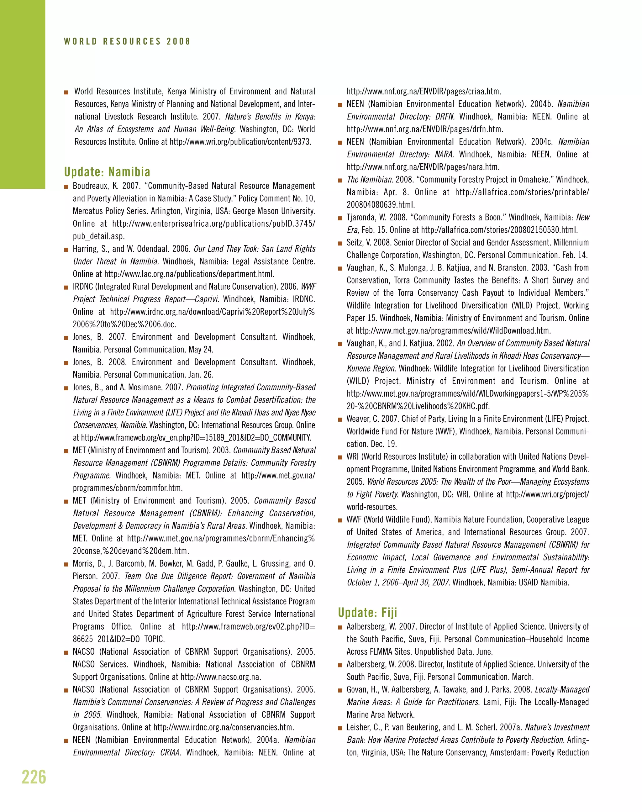 I World Resources Institute, Kenya Ministry of Environment and Natural
Resources, Kenya Ministry of Planning and National Development, and Inter-
national Livestock Research Institute. 2007. Nature’s Benefits in Kenya:
An Atlas of Ecosystems and Human Well-Being. Washington, DC: World
Resources Institute. Online at http://www.wri.org/publication/content/9373.
Update: Namibia
I Boudreaux, K. 2007. “Community-Based Natural Resource Management
and Poverty Alleviation in Namibia: A Case Study.” Policy Comment No. 10,
Mercatus Policy Series. Arlington, Virginia, USA: George Mason University.
Online at http://www.enterpriseafrica.org/publications/pubID.3745/
pub_detail.asp.
I Harring, S., and W. Odendaal. 2006. Our Land They Took: San Land Rights
Under Threat In Namibia. Windhoek, Namibia: Legal Assistance Centre.
Online at http://www.lac.org.na/publications/department.html.
I IRDNC (Integrated Rural Development and Nature Conservation). 2006. WWF
Project Technical Progress Report—Caprivi. Windhoek, Namibia: IRDNC.
Online at http://www.irdnc.org.na/download/Caprivi%20Report%20July%
2006%20to%20Dec%2006.doc.
I Jones, B. 2007. Environment and Development Consultant. Windhoek,
Namibia. Personal Communication. May 24.
I Jones, B. 2008. Environment and Development Consultant. Windhoek,
Namibia. Personal Communication. Jan. 26.
I Jones, B., and A. Mosimane. 2007. Promoting Integrated Community-Based
Natural Resource Management as a Means to Combat Desertification: the
Living in a Finite Environment (LIFE) Project and the Khoadi Hoas and Nyae Nyae
Conservancies, Namibia. Washington, DC: International Resources Group. Online
at http://www.frameweb.org/ev_en.php?ID=15189_201&ID2=DO_COMMUNITY.
I MET (Ministry of Environment and Tourism). 2003. Community Based Natural
Resource Management (CBNRM) Programme Details: Community Forestry
Programme. Windhoek, Namibia: MET. Online at http://www.met.gov.na/
programmes/cbnrm/commfor.htm.
I MET (Ministry of Environment and Tourism). 2005. Community Based
Natural Resource Management (CBNRM): Enhancing Conservation,
Development & Democracy in Namibia’s Rural Areas. Windhoek, Namibia:
MET. Online at http://www.met.gov.na/programmes/cbnrm/Enhancing%
20conse,%20devand%20dem.htm.
I Morris, D., J. Barcomb, M. Bowker, M. Gadd, P. Gaulke, L. Grussing, and O.
Pierson. 2007. Team One Due Diligence Report: Government of Namibia
Proposal to the Millennium Challenge Corporation. Washington, DC: United
States Department of the Interior International Technical Assistance Program
and United States Department of Agriculture Forest Service International
Programs Office. Online at http://www.frameweb.org/ev02.php?ID=
86625_201&ID2=DO_TOPIC.
I NACSO (National Association of CBNRM Support Organisations). 2005.
NACSO Services. Windhoek, Namibia: National Association of CBNRM
Support Organisations. Online at http://www.nacso.org.na.
I NACSO (National Association of CBNRM Support Organisations). 2006.
Namibia’s Communal Conservancies: A Review of Progress and Challenges
in 2005. Windhoek, Namibia: National Association of CBNRM Support
Organisations. Online at http://www.irdnc.org.na/conservancies.htm.
I NEEN (Namibian Environmental Education Network). 2004a. Namibian
Environmental Directory: CRIAA. Windhoek, Namibia: NEEN. Online at
http://www.nnf.org.na/ENVDIR/pages/criaa.htm.
I NEEN (Namibian Environmental Education Network). 2004b. Namibian
Environmental Directory: DRFN. Windhoek, Namibia: NEEN. Online at
http://www.nnf.org.na/ENVDIR/pages/drfn.htm.
I NEEN (Namibian Environmental Education Network). 2004c. Namibian
Environmental Directory: NARA. Windhoek, Namibia: NEEN. Online at
http://www.nnf.org.na/ENVDIR/pages/nara.htm.
I The Namibian. 2008. “Community Forestry Project in Omaheke.” Windhoek,
Namibia: Apr. 8. Online at http://allafrica.com/stories/printable/
200804080639.html.
I Tjaronda, W. 2008. “Community Forests a Boon.” Windhoek, Namibia: New
Era, Feb. 15. Online at http://allafrica.com/stories/200802150530.html.
I Seitz, V. 2008. Senior Director of Social and Gender Assessment. Millennium
Challenge Corporation, Washington, DC. Personal Communication. Feb. 14.
I Vaughan, K., S. Mulonga, J. B. Katjiua, and N. Branston. 2003. “Cash from
Conservation, Torra Community Tastes the Benefits: A Short Survey and
Review of the Torra Conservancy Cash Payout to Individual Members.”
Wildlife Integration for Livelihood Diversification (WILD) Project, Working
Paper 15. Windhoek, Namibia: Ministry of Environment and Tourism. Online
at http://www.met.gov.na/programmes/wild/WildDownload.htm.
I Vaughan, K., and J. Katjiua. 2002. An Overview of Community Based Natural
Resource Management and Rural Livelihoods in Khoadi Hoas Conservancy—
Kunene Region. Windhoek: Wildlife Integration for Livelihood Diversification
(WILD) Project, Ministry of Environment and Tourism. Online at
http://www.met.gov.na/programmes/wild/WILDworkingpapers1-5/WP%205%
20-%20CBNRM%20Livelihoods%20KHC.pdf.
I Weaver, C. 2007. Chief of Party, Living In a Finite Environment (LIFE) Project.
Worldwide Fund For Nature (WWF), Windhoek, Namibia. Personal Communi-
cation. Dec. 19.
I WRI (World Resources Institute) in collaboration with United Nations Devel-
opment Programme, United Nations Environment Programme, and World Bank.
2005. World Resources 2005: The Wealth of the Poor—Managing Ecosystems
to Fight Poverty. Washington, DC: WRI. Online at http://www.wri.org/project/
world-resources.
I WWF (World Wildlife Fund), Namibia Nature Foundation, Cooperative League
of United States of America, and International Resources Group. 2007.
Integrated Community Based Natural Resource Management (CBNRM) for
Economic Impact, Local Governance and Environmental Sustainability:
Living in a Finite Environment Plus (LIFE Plus), Semi-Annual Report for
October 1, 2006–April 30, 2007. Windhoek, Namibia: USAID Namibia.
Update: Fiji
I Aalbersberg, W. 2007. Director of Institute of Applied Science. University of
the South Pacific, Suva, Fiji. Personal Communication–Household Income
Across FLMMA Sites. Unpublished Data. June.
I Aalbersberg, W. 2008. Director, Institute of Applied Science. University of the
South Pacific, Suva, Fiji. Personal Communication. March.
I Govan, H., W. Aalbersberg, A. Tawake, and J. Parks. 2008. Locally-Managed
Marine Areas: A Guide for Practitioners. Lami, Fiji: The Locally-Managed
Marine Area Network.
I Leisher, C., P. van Beukering, and L. M. Scherl. 2007a. Nature’s Investment
Bank: How Marine Protected Areas Contribute to Poverty Reduction. Arling-
ton, Virginia, USA: The Nature Conservancy, Amsterdam: Poverty Reduction
226
W O R L D R E S O U R C E S 2 0 0 8
 