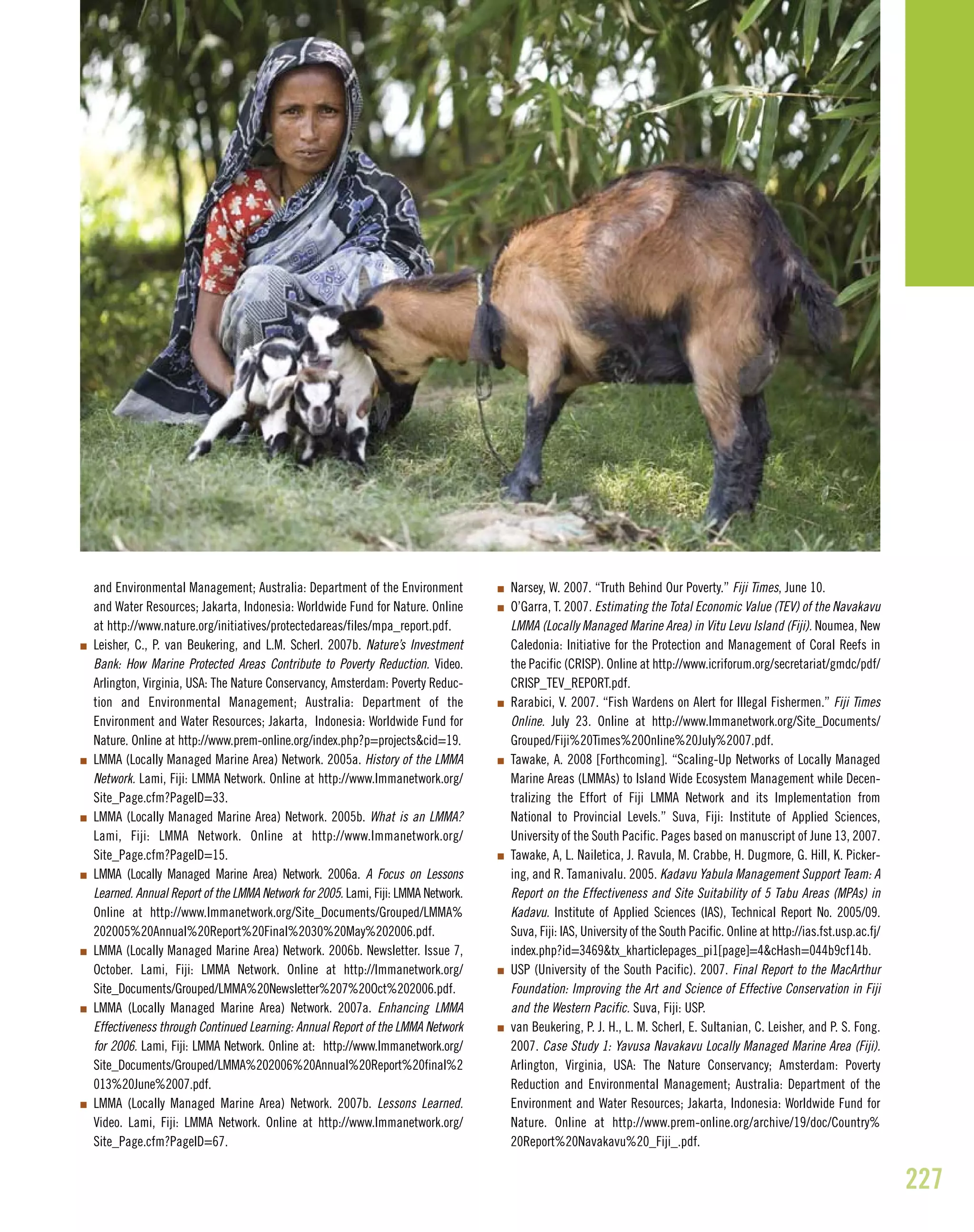 227
and Environmental Management; Australia: Department of the Environment
and Water Resources; Jakarta, Indonesia: Worldwide Fund for Nature. Online
at http://www.nature.org/initiatives/protectedareas/files/mpa_report.pdf.
I Leisher, C., P. van Beukering, and L.M. Scherl. 2007b. Nature’s Investment
Bank: How Marine Protected Areas Contribute to Poverty Reduction. Video.
Arlington, Virginia, USA: The Nature Conservancy, Amsterdam: Poverty Reduc-
tion and Environmental Management; Australia: Department of the
Environment and Water Resources; Jakarta, Indonesia: Worldwide Fund for
Nature. Online at http://www.prem-online.org/index.php?p=projects&cid=19.
I LMMA (Locally Managed Marine Area) Network. 2005a. History of the LMMA
Network. Lami, Fiji: LMMA Network. Online at http://www.lmmanetwork.org/
Site_Page.cfm?PageID=33.
I LMMA (Locally Managed Marine Area) Network. 2005b. What is an LMMA?
Lami, Fiji: LMMA Network. Online at http://www.lmmanetwork.org/
Site_Page.cfm?PageID=15.
I LMMA (Locally Managed Marine Area) Network. 2006a. A Focus on Lessons
Learned. Annual Report of the LMMA Network for 2005. Lami, Fiji: LMMA Network.
Online at http://www.lmmanetwork.org/Site_Documents/Grouped/LMMA%
202005%20Annual%20Report%20Final%2030%20May%202006.pdf.
I LMMA (Locally Managed Marine Area) Network. 2006b. Newsletter. Issue 7,
October. Lami, Fiji: LMMA Network. Online at http://lmmanetwork.org/
Site_Documents/Grouped/LMMA%20Newsletter%207%20Oct%202006.pdf.
I LMMA (Locally Managed Marine Area) Network. 2007a. Enhancing LMMA
Effectiveness through Continued Learning: Annual Report of the LMMA Network
for 2006. Lami, Fiji: LMMA Network. Online at: http://www.lmmanetwork.org/
Site_Documents/Grouped/LMMA%202006%20Annual%20Report%20final%2
013%20June%2007.pdf.
I LMMA (Locally Managed Marine Area) Network. 2007b. Lessons Learned.
Video. Lami, Fiji: LMMA Network. Online at http://www.lmmanetwork.org/
Site_Page.cfm?PageID=67.
I Narsey, W. 2007. “Truth Behind Our Poverty.” Fiji Times, June 10.
I O’Garra, T. 2007. Estimating the Total Economic Value (TEV) of the Navakavu
LMMA (Locally Managed Marine Area) in Vitu Levu Island (Fiji). Noumea, New
Caledonia: Initiative for the Protection and Management of Coral Reefs in
the Pacific (CRISP). Online at http://www.icriforum.org/secretariat/gmdc/pdf/
CRISP_TEV_REPORT.pdf.
I Rarabici, V. 2007. “Fish Wardens on Alert for Illegal Fishermen.” Fiji Times
Online. July 23. Online at http://www.lmmanetwork.org/Site_Documents/
Grouped/Fiji%20Times%20Online%20July%2007.pdf.
I Tawake, A. 2008 [Forthcoming]. “Scaling-Up Networks of Locally Managed
Marine Areas (LMMAs) to Island Wide Ecosystem Management while Decen-
tralizing the Effort of Fiji LMMA Network and its Implementation from
National to Provincial Levels.” Suva, Fiji: Institute of Applied Sciences,
University of the South Pacific. Pages based on manuscript of June 13, 2007.
I Tawake, A, L. Nailetica, J. Ravula, M. Crabbe, H. Dugmore, G. Hill, K. Picker-
ing, and R. Tamanivalu. 2005. Kadavu Yabula Management Support Team: A
Report on the Effectiveness and Site Suitability of 5 Tabu Areas (MPAs) in
Kadavu. Institute of Applied Sciences (IAS), Technical Report No. 2005/09.
Suva, Fiji: IAS, University of the South Pacific. Online at http://ias.fst.usp.ac.fj/
index.php?id=3469&tx_kharticlepages_pi1[page]=4&cHash=044b9cf14b.
I USP (University of the South Pacific). 2007. Final Report to the MacArthur
Foundation: Improving the Art and Science of Effective Conservation in Fiji
and the Western Pacific. Suva, Fiji: USP.
I van Beukering, P. J. H., L. M. Scherl, E. Sultanian, C. Leisher, and P. S. Fong.
2007. Case Study 1: Yavusa Navakavu Locally Managed Marine Area (Fiji).
Arlington, Virginia, USA: The Nature Conservancy; Amsterdam: Poverty
Reduction and Environmental Management; Australia: Department of the
Environment and Water Resources; Jakarta, Indonesia: Worldwide Fund for
Nature. Online at http://www.prem-online.org/archive/19/doc/Country%
20Report%20Navakavu%20_Fiji_.pdf.
 