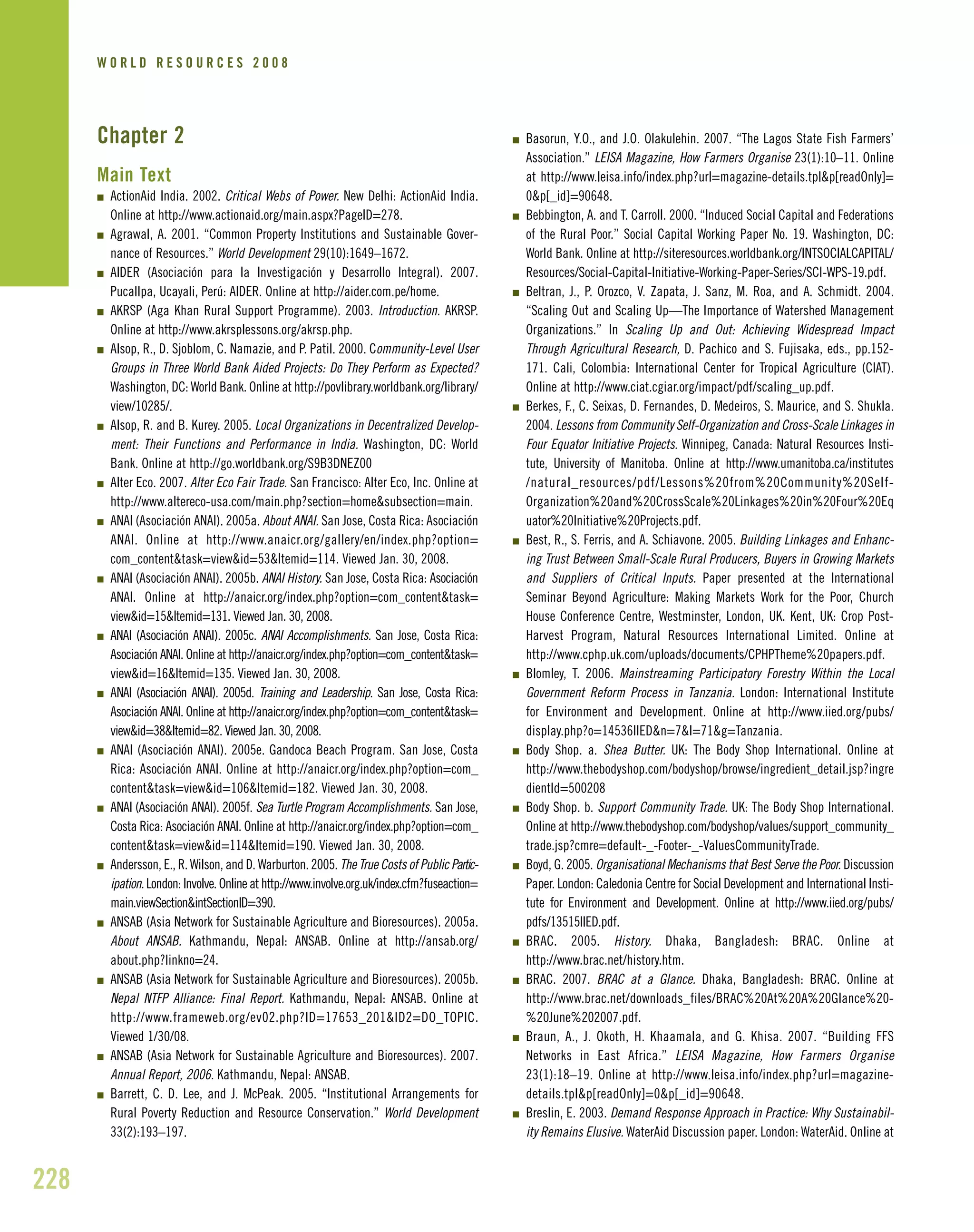Chapter 2
Main Text
I ActionAid India. 2002. Critical Webs of Power. New Delhi: ActionAid India.
Online at http://www.actionaid.org/main.aspx?PageID=278.
I Agrawal, A. 2001. “Common Property Institutions and Sustainable Gover-
nance of Resources.” World Development 29(10):1649–1672.
I AIDER (Asociación para la Investigación y Desarrollo Integral). 2007.
Pucallpa, Ucayali, Perú: AIDER. Online at http://aider.com.pe/home.
I AKRSP (Aga Khan Rural Support Programme). 2003. Introduction. AKRSP.
Online at http://www.akrsplessons.org/akrsp.php.
I Alsop, R., D. Sjoblom, C. Namazie, and P. Patil. 2000. Community-Level User
Groups in Three World Bank Aided Projects: Do They Perform as Expected?
Washington, DC: World Bank. Online at http://povlibrary.worldbank.org/library/
view/10285/.
I Alsop, R. and B. Kurey. 2005. Local Organizations in Decentralized Develop-
ment: Their Functions and Performance in India. Washington, DC: World
Bank. Online at http://go.worldbank.org/S9B3DNEZ00
I Alter Eco. 2007. Alter Eco Fair Trade. San Francisco: Alter Eco, Inc. Online at
http://www.altereco-usa.com/main.php?section=home&subsection=main.
I ANAI (Asociación ANAI). 2005a. About ANAI. San Jose, Costa Rica: Asociación
ANAI. Online at http://www.anaicr.org/gallery/en/index.php?option=
com_content&task=view&id=53&Itemid=114. Viewed Jan. 30, 2008.
I ANAI (Asociación ANAI). 2005b. ANAI History. San Jose, Costa Rica: Asociación
ANAI. Online at http://anaicr.org/index.php?option=com_content&task=
view&id=15&Itemid=131. Viewed Jan. 30, 2008.
I ANAI (Asociación ANAI). 2005c. ANAI Accomplishments. San Jose, Costa Rica:
Asociación ANAI. Online at http://anaicr.org/index.php?option=com_content&task=
view&id=16&Itemid=135. Viewed Jan. 30, 2008.
I ANAI (Asociación ANAI). 2005d. Training and Leadership. San Jose, Costa Rica:
Asociación ANAI. Online at http://anaicr.org/index.php?option=com_content&task=
view&id=38&Itemid=82. Viewed Jan. 30, 2008.
I ANAI (Asociación ANAI). 2005e. Gandoca Beach Program. San Jose, Costa
Rica: Asociación ANAI. Online at http://anaicr.org/index.php?option=com_
content&task=view&id=106&Itemid=182. Viewed Jan. 30, 2008.
I ANAI (Asociación ANAI). 2005f. Sea Turtle Program Accomplishments. San Jose,
Costa Rica: Asociación ANAI. Online at http://anaicr.org/index.php?option=com_
content&task=view&id=114&Itemid=190. Viewed Jan. 30, 2008.
I Andersson, E., R. Wilson, and D. Warburton. 2005. The True Costs of Public Partic-
ipation. London: Involve. Online at http://www.involve.org.uk/index.cfm?fuseaction=
main.viewSection&intSectionID=390.
I ANSAB (Asia Network for Sustainable Agriculture and Bioresources). 2005a.
About ANSAB. Kathmandu, Nepal: ANSAB. Online at http://ansab.org/
about.php?linkno=24.
I ANSAB (Asia Network for Sustainable Agriculture and Bioresources). 2005b.
Nepal NTFP Alliance: Final Report. Kathmandu, Nepal: ANSAB. Online at
http://www.frameweb.org/ev02.php?ID=17653_201&ID2=DO_TOPIC.
Viewed 1/30/08.
I ANSAB (Asia Network for Sustainable Agriculture and Bioresources). 2007.
Annual Report, 2006. Kathmandu, Nepal: ANSAB.
I Barrett, C. D. Lee, and J. McPeak. 2005. “Institutional Arrangements for
Rural Poverty Reduction and Resource Conservation.” World Development
33(2):193–197.
I Basorun, Y.O., and J.O. Olakulehin. 2007. “The Lagos State Fish Farmers’
Association.” LEISA Magazine, How Farmers Organise 23(1):10–11. Online
at http://www.leisa.info/index.php?url=magazine-details.tpl&p[readOnly]=
0&p[_id]=90648.
I Bebbington, A. and T. Carroll. 2000. “Induced Social Capital and Federations
of the Rural Poor.” Social Capital Working Paper No. 19. Washington, DC:
World Bank. Online at http://siteresources.worldbank.org/INTSOCIALCAPITAL/
Resources/Social-Capital-Initiative-Working-Paper-Series/SCI-WPS-19.pdf.
I Beltran, J., P. Orozco, V. Zapata, J. Sanz, M. Roa, and A. Schmidt. 2004.
“Scaling Out and Scaling Up—The Importance of Watershed Management
Organizations.” In Scaling Up and Out: Achieving Widespread Impact
Through Agricultural Research, D. Pachico and S. Fujisaka, eds., pp.152-
171. Cali, Colombia: International Center for Tropical Agriculture (CIAT).
Online at http://www.ciat.cgiar.org/impact/pdf/scaling_up.pdf.
I Berkes, F., C. Seixas, D. Fernandes, D. Medeiros, S. Maurice, and S. Shukla.
2004. Lessons from Community Self-Organization and Cross-Scale Linkages in
Four Equator Initiative Projects. Winnipeg, Canada: Natural Resources Insti-
tute, University of Manitoba. Online at http://www.umanitoba.ca/institutes
/natural_resources/pdf/Lessons%20from%20Community%20Self-
Organization%20and%20CrossScale%20Linkages%20in%20Four%20Eq
uator%20Initiative%20Projects.pdf.
I Best, R., S. Ferris, and A. Schiavone. 2005. Building Linkages and Enhanc-
ing Trust Between Small-Scale Rural Producers, Buyers in Growing Markets
and Suppliers of Critical Inputs. Paper presented at the International
Seminar Beyond Agriculture: Making Markets Work for the Poor, Church
House Conference Centre, Westminster, London, UK. Kent, UK: Crop Post-
Harvest Program, Natural Resources International Limited. Online at
http://www.cphp.uk.com/uploads/documents/CPHPTheme%20papers.pdf.
I Blomley, T. 2006. Mainstreaming Participatory Forestry Within the Local
Government Reform Process in Tanzania. London: International Institute
for Environment and Development. Online at http://www.iied.org/pubs/
display.php?o=14536IIED&n=7&l=71&g=Tanzania.
I Body Shop. a. Shea Butter. UK: The Body Shop International. Online at
http://www.thebodyshop.com/bodyshop/browse/ingredient_detail.jsp?ingre
dientId=500208
I Body Shop. b. Support Community Trade. UK: The Body Shop International.
Online at http://www.thebodyshop.com/bodyshop/values/support_community_
trade.jsp?cmre=default-_-Footer-_-ValuesCommunityTrade.
I Boyd, G. 2005. Organisational Mechanisms that Best Serve the Poor. Discussion
Paper. London: Caledonia Centre for Social Development and International Insti-
tute for Environment and Development. Online at http://www.iied.org/pubs/
pdfs/13515IIED.pdf.
I BRAC. 2005. History. Dhaka, Bangladesh: BRAC. Online at
http://www.brac.net/history.htm.
I BRAC. 2007. BRAC at a Glance. Dhaka, Bangladesh: BRAC. Online at
http://www.brac.net/downloads_files/BRAC%20At%20A%20Glance%20-
%20June%202007.pdf.
I Braun, A., J. Okoth, H. Khaamala, and G. Khisa. 2007. “Building FFS
Networks in East Africa.” LEISA Magazine, How Farmers Organise
23(1):18–19. Online at http://www.leisa.info/index.php?url=magazine-
details.tpl&p[readOnly]=0&p[_id]=90648.
I Breslin, E. 2003. Demand Response Approach in Practice: Why Sustainabil-
ity Remains Elusive. WaterAid Discussion paper. London: WaterAid. Online at
228
W O R L D R E S O U R C E S 2 0 0 8
 