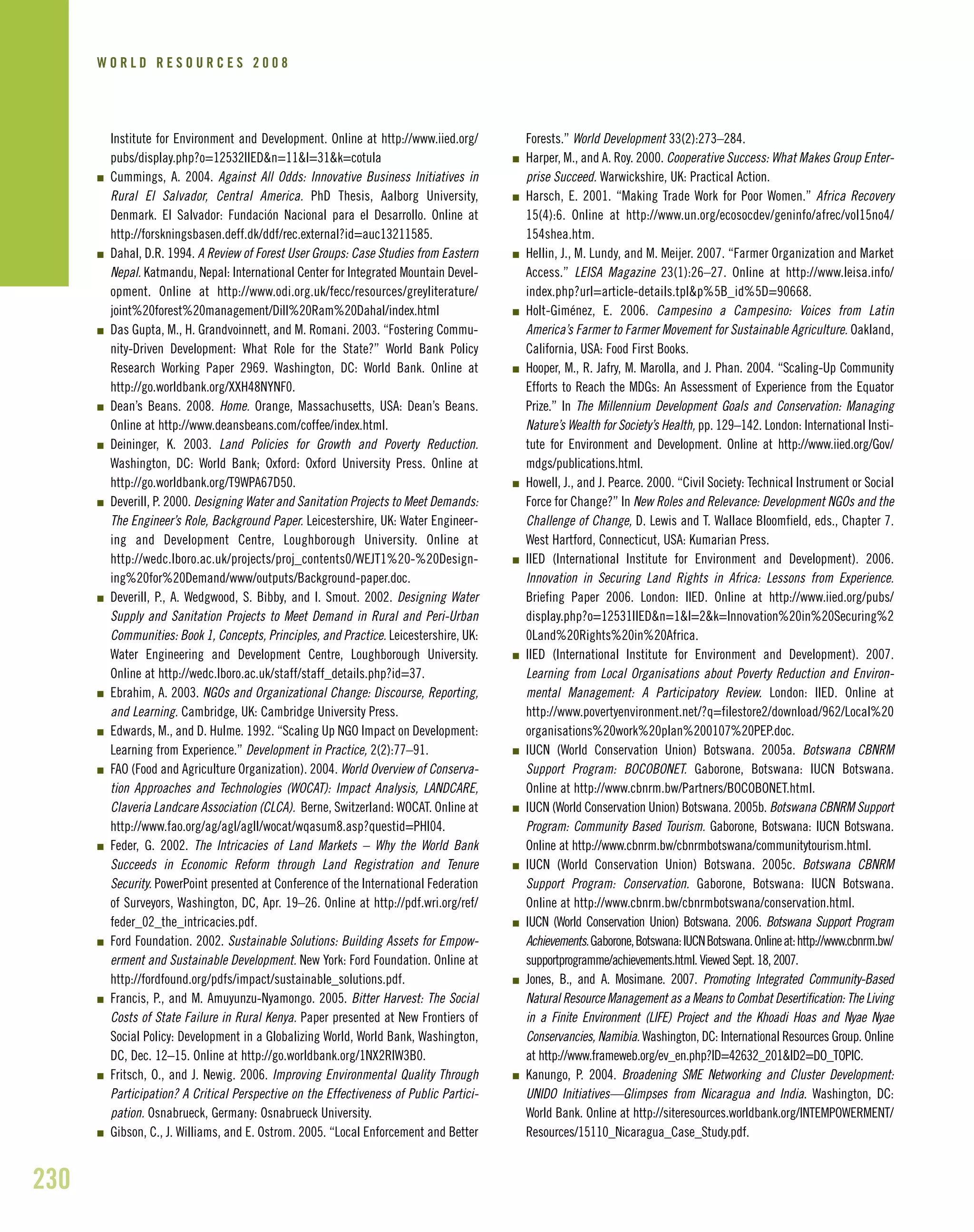 Institute for Environment and Development. Online at http://www.iied.org/
pubs/display.php?o=12532IIED&n=11&l=31&k=cotula
I Cummings, A. 2004. Against All Odds: Innovative Business Initiatives in
Rural El Salvador, Central America. PhD Thesis, Aalborg University,
Denmark. El Salvador: Fundación Nacional para el Desarrollo. Online at
http://forskningsbasen.deff.dk/ddf/rec.external?id=auc13211585.
I Dahal, D.R. 1994. A Review of Forest User Groups: Case Studies from Eastern
Nepal. Katmandu, Nepal: International Center for Integrated Mountain Devel-
opment. Online at http://www.odi.org.uk/fecc/resources/greyliterature/
joint%20forest%20management/Dill%20Ram%20Dahal/index.html
I Das Gupta, M., H. Grandvoinnett, and M. Romani. 2003. “Fostering Commu-
nity-Driven Development: What Role for the State?” World Bank Policy
Research Working Paper 2969. Washington, DC: World Bank. Online at
http://go.worldbank.org/XXH48NYNF0.
I Dean’s Beans. 2008. Home. Orange, Massachusetts, USA: Dean’s Beans.
Online at http://www.deansbeans.com/coffee/index.html.
I Deininger, K. 2003. Land Policies for Growth and Poverty Reduction.
Washington, DC: World Bank; Oxford: Oxford University Press. Online at
http://go.worldbank.org/T9WPA67D50.
I Deverill, P. 2000. Designing Water and Sanitation Projects to Meet Demands:
The Engineer’s Role, Background Paper. Leicestershire, UK: Water Engineer-
ing and Development Centre, Loughborough University. Online at
http://wedc.lboro.ac.uk/projects/proj_contents0/WEJT1%20-%20Design-
ing%20for%20Demand/www/outputs/Background-paper.doc.
I Deverill, P., A. Wedgwood, S. Bibby, and I. Smout. 2002. Designing Water
Supply and Sanitation Projects to Meet Demand in Rural and Peri-Urban
Communities: Book 1, Concepts, Principles, and Practice. Leicestershire, UK:
Water Engineering and Development Centre, Loughborough University.
Online at http://wedc.lboro.ac.uk/staff/staff_details.php?id=37.
I Ebrahim, A. 2003. NGOs and Organizational Change: Discourse, Reporting,
and Learning. Cambridge, UK: Cambridge University Press.
I Edwards, M., and D. Hulme. 1992. “Scaling Up NGO Impact on Development:
Learning from Experience.” Development in Practice, 2(2):77–91.
I FAO (Food and Agriculture Organization). 2004. World Overview of Conserva-
tion Approaches and Technologies (WOCAT): Impact Analysis, LANDCARE,
Claveria Landcare Association (CLCA). Berne, Switzerland: WOCAT. Online at
http://www.fao.org/ag/agl/agll/wocat/wqasum8.asp?questid=PHI04.
I Feder, G. 2002. The Intricacies of Land Markets – Why the World Bank
Succeeds in Economic Reform through Land Registration and Tenure
Security. PowerPoint presented at Conference of the International Federation
of Surveyors, Washington, DC, Apr. 19–26. Online at http://pdf.wri.org/ref/
feder_02_the_intricacies.pdf.
I Ford Foundation. 2002. Sustainable Solutions: Building Assets for Empow-
erment and Sustainable Development. New York: Ford Foundation. Online at
http://fordfound.org/pdfs/impact/sustainable_solutions.pdf.
I Francis, P., and M. Amuyunzu-Nyamongo. 2005. Bitter Harvest: The Social
Costs of State Failure in Rural Kenya. Paper presented at New Frontiers of
Social Policy: Development in a Globalizing World, World Bank, Washington,
DC, Dec. 12–15. Online at http://go.worldbank.org/1NX2RIW3B0.
I Fritsch, O., and J. Newig. 2006. Improving Environmental Quality Through
Participation? A Critical Perspective on the Effectiveness of Public Partici-
pation. Osnabrueck, Germany: Osnabrueck University.
I Gibson, C., J. Williams, and E. Ostrom. 2005. “Local Enforcement and Better
Forests.” World Development 33(2):273–284.
I Harper, M., and A. Roy. 2000. Cooperative Success: What Makes Group Enter-
prise Succeed. Warwickshire, UK: Practical Action.
I Harsch, E. 2001. “Making Trade Work for Poor Women.” Africa Recovery
15(4):6. Online at http://www.un.org/ecosocdev/geninfo/afrec/vol15no4/
154shea.htm.
I Hellin, J., M. Lundy, and M. Meijer. 2007. “Farmer Organization and Market
Access.” LEISA Magazine 23(1):26–27. Online at http://www.leisa.info/
index.php?url=article-details.tpl&p%5B_id%5D=90668.
I Holt-Giménez, E. 2006. Campesino a Campesino: Voices from Latin
America’s Farmer to Farmer Movement for Sustainable Agriculture. Oakland,
California, USA: Food First Books.
I Hooper, M., R. Jafry, M. Marolla, and J. Phan. 2004. “Scaling-Up Community
Efforts to Reach the MDGs: An Assessment of Experience from the Equator
Prize.” In The Millennium Development Goals and Conservation: Managing
Nature’s Wealth for Society’s Health, pp. 129–142. London: International Insti-
tute for Environment and Development. Online at http://www.iied.org/Gov/
mdgs/publications.html.
I Howell, J., and J. Pearce. 2000. “Civil Society: Technical Instrument or Social
Force for Change?” In New Roles and Relevance: Development NGOs and the
Challenge of Change, D. Lewis and T. Wallace Bloomfield, eds., Chapter 7.
West Hartford, Connecticut, USA: Kumarian Press.
I IIED (International Institute for Environment and Development). 2006.
Innovation in Securing Land Rights in Africa: Lessons from Experience.
Briefing Paper 2006. London: IIED. Online at http://www.iied.org/pubs/
display.php?o=12531IIED&n=1&l=2&k=Innovation%20in%20Securing%2
0Land%20Rights%20in%20Africa.
I IIED (International Institute for Environment and Development). 2007.
Learning from Local Organisations about Poverty Reduction and Environ-
mental Management: A Participatory Review. London: IIED. Online at
http://www.povertyenvironment.net/?q=filestore2/download/962/Local%20
organisations%20work%20plan%200107%20PEP.doc.
I IUCN (World Conservation Union) Botswana. 2005a. Botswana CBNRM
Support Program: BOCOBONET. Gaborone, Botswana: IUCN Botswana.
Online at http://www.cbnrm.bw/Partners/BOCOBONET.html.
I IUCN (World Conservation Union) Botswana. 2005b. Botswana CBNRM Support
Program: Community Based Tourism. Gaborone, Botswana: IUCN Botswana.
Online at http://www.cbnrm.bw/cbnrmbotswana/communitytourism.html.
I IUCN (World Conservation Union) Botswana. 2005c. Botswana CBNRM
Support Program: Conservation. Gaborone, Botswana: IUCN Botswana.
Online at http://www.cbnrm.bw/cbnrmbotswana/conservation.html.
I IUCN (World Conservation Union) Botswana. 2006. Botswana Support Program
Achievements.Gaborone,Botswana:IUCNBotswana.Onlineat:http://www.cbnrm.bw/
supportprogramme/achievements.html. Viewed Sept. 18, 2007.
I Jones, B., and A. Mosimane. 2007. Promoting Integrated Community-Based
Natural Resource Management as a Means to Combat Desertification: The Living
in a Finite Environment (LIFE) Project and the Khoadi Hoas and Nyae Nyae
Conservancies, Namibia. Washington, DC: International Resources Group. Online
at http://www.frameweb.org/ev_en.php?ID=42632_201&ID2=DO_TOPIC.
I Kanungo, P. 2004. Broadening SME Networking and Cluster Development:
UNIDO Initiatives—Glimpses from Nicaragua and India. Washington, DC:
World Bank. Online at http://siteresources.worldbank.org/INTEMPOWERMENT/
Resources/15110_Nicaragua_Case_Study.pdf.
230
W O R L D R E S O U R C E S 2 0 0 8
 
