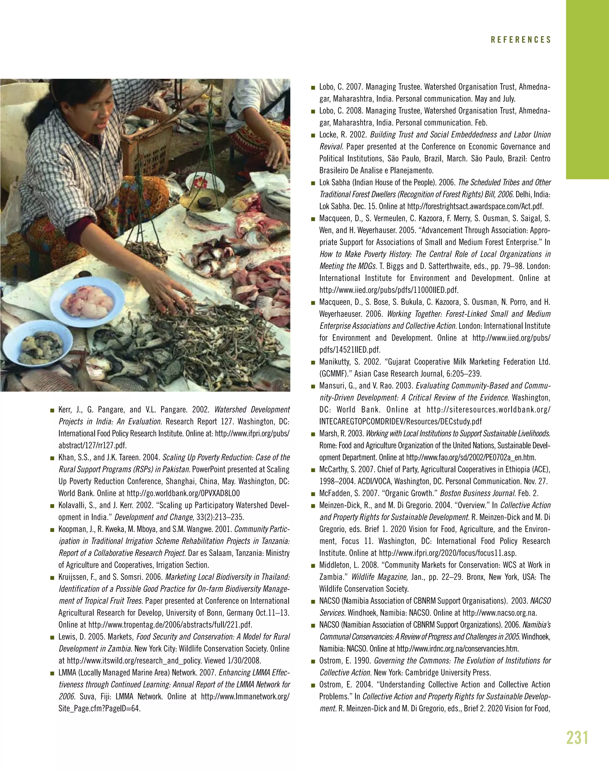 231
I Kerr, J., G. Pangare, and V.L. Pangare. 2002. Watershed Development
Projects in India: An Evaluation. Research Report 127. Washington, DC:
International Food Policy Research Institute. Online at: http://www.ifpri.org/pubs/
abstract/127/rr127.pdf.
I Khan, S.S., and J.K. Tareen. 2004. Scaling Up Poverty Reduction: Case of the
Rural Support Programs (RSPs) in Pakistan. PowerPoint presented at Scaling
Up Poverty Reduction Conference, Shanghai, China, May. Washington, DC:
World Bank. Online at http://go.worldbank.org/0PVXAD8LO0
I Kolavalli, S., and J. Kerr. 2002. “Scaling up Participatory Watershed Devel-
opment in India.” Development and Change, 33(2):213–235.
I Koopman, J., R. Kweka, M. Mboya, and S.M. Wangwe. 2001. Community Partic-
ipation in Traditional Irrigation Scheme Rehabilitation Projects in Tanzania:
Report of a Collaborative Research Project. Dar es Salaam, Tanzania: Ministry
of Agriculture and Cooperatives, Irrigation Section.
I Kruijssen, F., and S. Somsri. 2006. Marketing Local Biodiversity in Thailand:
Identification of a Possible Good Practice for On-farm Biodiversity Manage-
ment of Tropical Fruit Trees. Paper presented at Conference on International
Agricultural Research for Develop, University of Bonn, Germany Oct.11–13.
Online at http://www.tropentag.de/2006/abstracts/full/221.pdf.
I Lewis, D. 2005. Markets, Food Security and Conservation: A Model for Rural
Development in Zambia. New York City: Wildlife Conservation Society. Online
at http://www.itswild.org/research_and_policy. Viewed 1/30/2008.
I LMMA (Locally Managed Marine Area) Network. 2007. Enhancing LMMA Effec-
tiveness through Continued Learning: Annual Report of the LMMA Network for
2006. Suva, Fiji: LMMA Network. Online at http://www.lmmanetwork.org/
Site_Page.cfm?PageID=64.
I Lobo, C. 2007. Managing Trustee. Watershed Organisation Trust, Ahmedna-
gar, Maharashtra, India. Personal communication. May and July.
I Lobo, C. 2008. Managing Trustee, Watershed Organisation Trust, Ahmedna-
gar, Maharashtra, India. Personal communication. Feb.
I Locke, R. 2002. Building Trust and Social Embeddedness and Labor Union
Revival. Paper presented at the Conference on Economic Governance and
Political Institutions, São Paulo, Brazil, March. São Paulo, Brazil: Centro
Brasileiro De Analise e Planejamento.
I Lok Sabha (Indian House of the People). 2006. The Scheduled Tribes and Other
Traditional Forest Dwellers (Recognition of Forest Rights) Bill, 2006. Delhi, India:
Lok Sabha. Dec. 15. Online at http://forestrightsact.awardspace.com/Act.pdf.
I Macqueen, D., S. Vermeulen, C. Kazoora, F. Merry, S. Ousman, S. Saigal, S.
Wen, and H. Weyerhauser. 2005. “Advancement Through Association: Appro-
priate Support for Associations of Small and Medium Forest Enterprise.” In
How to Make Poverty History: The Central Role of Local Organizations in
Meeting the MDGs. T. Biggs and D. Satterthwaite, eds., pp. 79–98. London:
International Institute for Environment and Development. Online at
http://www.iied.org/pubs/pdfs/11000IIED.pdf.
I Macqueen, D., S. Bose, S. Bukula, C. Kazoora, S. Ousman, N. Porro, and H.
Weyerhaeuser. 2006. Working Together: Forest-Linked Small and Medium
Enterprise Associations and Collective Action. London: International Institute
for Environment and Development. Online at http://www.iied.org/pubs/
pdfs/14521IIED.pdf.
I Manikutty, S. 2002. “Gujarat Cooperative Milk Marketing Federation Ltd.
(GCMMF).” Asian Case Research Journal, 6:205–239.
I Mansuri, G., and V. Rao. 2003. Evaluating Community-Based and Commu-
nity-Driven Development: A Critical Review of the Evidence. Washington,
DC: World Bank. Online at http://siteresources.worldbank.org/
INTECAREGTOPCOMDRIDEV/Resources/DECstudy.pdf
I Marsh, R. 2003. Working with Local Institutions to Support Sustainable Livelihoods.
Rome: Food and Agriculture Organization of the United Nations, Sustainable Devel-
opment Department. Online at http://www.fao.org/sd/2002/PE0702a_en.htm.
I McCarthy, S. 2007. Chief of Party, Agricultural Cooperatives in Ethiopia (ACE),
1998–2004. ACDI/VOCA, Washington, DC. Personal Communication. Nov. 27.
I McFadden, S. 2007. “Organic Growth.” Boston Business Journal. Feb. 2.
I Meinzen-Dick, R., and M. Di Gregorio. 2004. “Overview.” In Collective Action
and Property Rights for Sustainable Development. R. Meinzen-Dick and M. Di
Gregorio, eds. Brief 1. 2020 Vision for Food, Agriculture, and the Environ-
ment, Focus 11. Washington, DC: International Food Policy Research
Institute. Online at http://www.ifpri.org/2020/focus/focus11.asp.
I Middleton, L. 2008. “Community Markets for Conservation: WCS at Work in
Zambia.” Wildlife Magazine, Jan., pp. 22–29. Bronx, New York, USA: The
Wildlife Conservation Society.
I NACSO (Namibia Association of CBNRM Support Organisations). 2003. NACSO
Services. Windhoek, Namibia: NACSO. Online at http://www.nacso.org.na.
I NACSO (Namibian Association of CBNRM Support Organizations). 2006. Namibia’s
CommunalConservancies:AReviewofProgressandChallengesin2005.Windhoek,
Namibia: NACSO. Online at http://www.irdnc.org.na/conservancies.htm.
I Ostrom, E. 1990. Governing the Commons: The Evolution of Institutions for
Collective Action. New York: Cambridge University Press.
I Ostrom, E. 2004. “Understanding Collective Action and Collective Action
Problems.” In Collective Action and Property Rights for Sustainable Develop-
ment. R. Meinzen-Dick and M. Di Gregorio, eds., Brief 2. 2020 Vision for Food,
R E F E R E N C E S
 