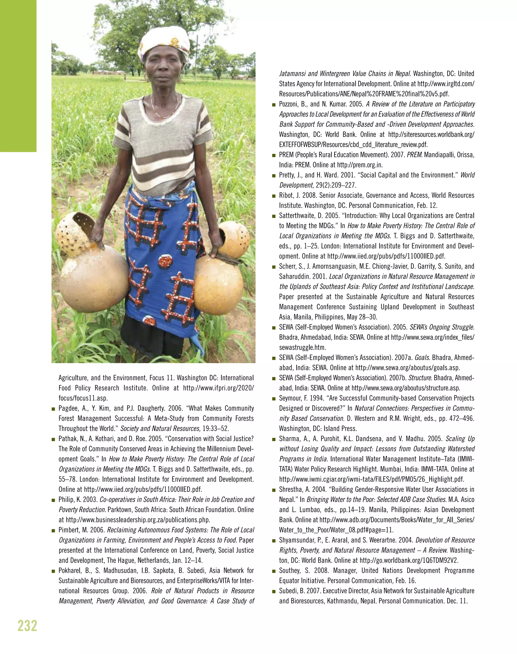 Agriculture, and the Environment, Focus 11. Washington DC: International
Food Policy Research Institute. Online at http://www.ifpri.org/2020/
focus/focus11.asp.
I Pagdee, A., Y. Kim, and P.J. Daugherty. 2006. “What Makes Community
Forest Management Successful: A Meta-Study from Community Forests
Throughout the World.” Society and Natural Resources, 19:33–52.
I Pathak, N., A. Kothari, and D. Roe. 2005. “Conservation with Social Justice?
The Role of Community Conserved Areas in Achieving the Millennium Devel-
opment Goals.” In How to Make Poverty History: The Central Role of Local
Organizations in Meeting the MDGs. T. Biggs and D. Satterthwaite, eds., pp.
55–78. London: International Institute for Environment and Development.
Online at http://www.iied.org/pubs/pdfs/11000IIED.pdf.
I Philip, K. 2003. Co-operatives in South Africa: Their Role in Job Creation and
Poverty Reduction. Parktown, South Africa: South African Foundation. Online
at http://www.businessleadership.org.za/publications.php.
I Pimbert, M. 2006. Reclaiming Autonomous Food Systems: The Role of Local
Organizations in Farming, Environment and People’s Access to Food. Paper
presented at the International Conference on Land, Poverty, Social Justice
and Development, The Hague, Netherlands, Jan. 12–14.
I Pokharel, B., S. Madhusudan, I.B. Sapkota, B. Subedi, Asia Network for
Sustainable Agriculture and Bioresources, and EnterpriseWorks/VITA for Inter-
national Resources Group. 2006. Role of Natural Products in Resource
Management, Poverty Alleviation, and Good Governance: A Case Study of
Jatamansi and Wintergreen Value Chains in Nepal. Washington, DC: United
States Agency for International Development. Online at http://www.irgltd.com/
Resources/Publications/ANE/Nepal%20FRAME%20final%20v5.pdf.
I Pozzoni, B., and N. Kumar. 2005. A Review of the Literature on Participatory
Approaches to Local Development for an Evaluation of the Effectiveness of World
Bank Support for Community-Based and -Driven Development Approaches.
Washington, DC: World Bank. Online at http://siteresources.worldbank.org/
EXTEFFOFWBSUP/Resources/cbd_cdd_literature_review.pdf.
I PREM (People’s Rural Education Movement). 2007. PREM. Mandiapalli, Orissa,
India: PREM. Online at http://prem.org.in.
I Pretty, J., and H. Ward. 2001. “Social Capital and the Environment.” World
Development, 29(2):209–227.
I Ribot, J. 2008. Senior Associate, Governance and Access, World Resources
Institute. Washington, DC. Personal Communication, Feb. 12.
I Satterthwaite, D. 2005. “Introduction: Why Local Organizations are Central
to Meeting the MDGs.” In How to Make Poverty History: The Central Role of
Local Organizations in Meeting the MDGs. T. Biggs and D. Satterthwaite,
eds., pp. 1–25. London: International Institute for Environment and Devel-
opment. Online at http://www.iied.org/pubs/pdfs/11000IIED.pdf.
I Scherr, S., J. Amornsanguasin, M.E. Chiong-Javier, D. Garrity, S. Sunito, and
Saharuddin. 2001. Local Organizations in Natural Resource Management in
the Uplands of Southeast Asia: Policy Context and Institutional Landscape.
Paper presented at the Sustainable Agriculture and Natural Resources
Management Conference Sustaining Upland Development in Southeast
Asia, Manila, Philippines, May 28–30.
I SEWA (Self-Employed Women’s Association). 2005. SEWA’s Ongoing Struggle.
Bhadra, Ahmedabad, India: SEWA. Online at http://www.sewa.org/index_files/
sewastruggle.htm.
I SEWA (Self-Employed Women’s Association). 2007a. Goals. Bhadra, Ahmed-
abad, India: SEWA. Online at http://www.sewa.org/aboutus/goals.asp.
I SEWA (Self-Employed Women’s Association). 2007b. Structure. Bhadra, Ahmed-
abad, India: SEWA. Online at http://www.sewa.org/aboutus/structure.asp.
I Seymour, F. 1994. “Are Successful Community-based Conservation Projects
Designed or Discovered?” In Natural Connections: Perspectives in Commu-
nity Based Conservation. D. Western and R.M. Wright, eds., pp. 472–496.
Washington, DC: Island Press.
I Sharma, A., A. Purohit, K.L. Dandsena, and V. Madhu. 2005. Scaling Up
without Losing Quality and Impact: Lessons from Outstanding Watershed
Programs in India. International Water Management Institute–Tata (IMWI-
TATA) Water Policy Research Highlight. Mumbai, India: IMWI-TATA. Online at
http://www.iwmi.cgiar.org/iwmi-tata/FILES/pdf/PM05/26_Highlight.pdf.
I Shrestha, A. 2004. “Building Gender-Responsive Water User Associations in
Nepal.” In Bringing Water to the Poor: Selected ADB Case Studies. M.A. Asico
and L. Lumbao, eds., pp.14–19. Manila, Philippines: Asian Development
Bank. Online at http://www.adb.org/Documents/Books/Water_for_All_Series/
Water_to_the_Poor/Water_08.pdf#page=11.
I Shyamsundar, P., E. Araral, and S. Weerartne. 2004. Devolution of Resource
Rights, Poverty, and Natural Resource Management – A Review. Washing-
ton, DC: World Bank. Online at http://go.worldbank.org/1Q6TDM92V2.
I Southey, S. 2008. Manager, United Nations Development Programme
Equator Initiative. Personal Communication, Feb. 16.
I Subedi, B. 2007. Executive Director, Asia Network for Sustainable Agriculture
and Bioresources, Kathmandu, Nepal. Personal Communication. Dec. 11.
232
 