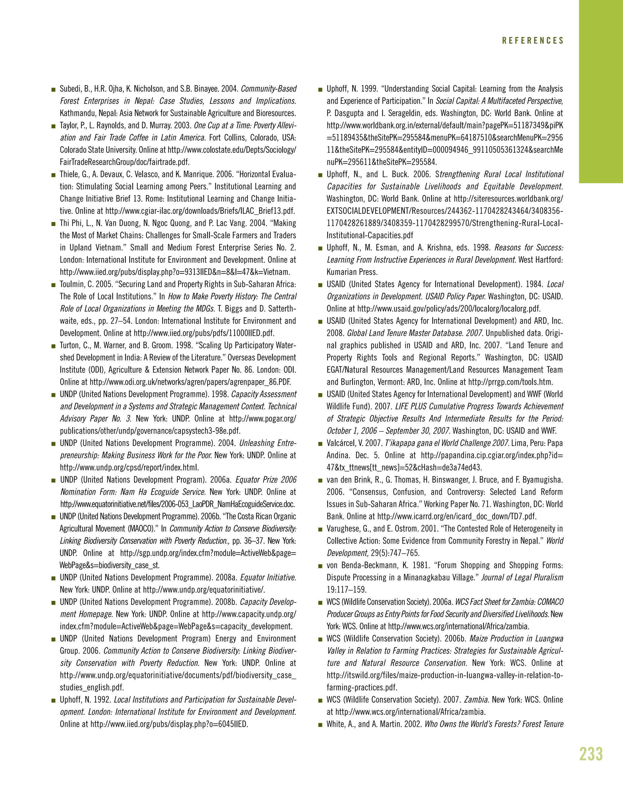 233
I Subedi, B., H.R. Ojha, K. Nicholson, and S.B. Binayee. 2004. Community-Based
Forest Enterprises in Nepal: Case Studies, Lessons and Implications.
Kathmandu, Nepal: Asia Network for Sustainable Agriculture and Bioresources.
I Taylor, P., L. Raynolds, and D. Murray. 2003. One Cup at a Time: Poverty Allevi-
ation and Fair Trade Coffee in Latin America. Fort Collins, Colorado, USA:
Colorado State University. Online at http://www.colostate.edu/Depts/Sociology/
FairTradeResearchGroup/doc/fairtrade.pdf.
I Thiele, G., A. Devaux, C. Velasco, and K. Manrique. 2006. “Horizontal Evalua-
tion: Stimulating Social Learning among Peers.” Institutional Learning and
Change Initiative Brief 13. Rome: Institutional Learning and Change Initia-
tive. Online at http://www.cgiar-ilac.org/downloads/Briefs/ILAC_Brief13.pdf.
I Thi Phi, L., N. Van Duong, N. Ngoc Quong, and P. Lac Vang. 2004. “Making
the Most of Market Chains: Challenges for Small-Scale Farmers and Traders
in Upland Vietnam.” Small and Medium Forest Enterprise Series No. 2.
London: International Institute for Environment and Development. Online at
http://www.iied.org/pubs/display.php?o=9313IIED&n=8&l=47&k=Vietnam.
I Toulmin, C. 2005. “Securing Land and Property Rights in Sub-Saharan Africa:
The Role of Local Institutions.” In How to Make Poverty History: The Central
Role of Local Organizations in Meeting the MDGs. T. Biggs and D. Satterth-
waite, eds., pp. 27–54. London: International Institute for Environment and
Development. Online at http://www.iied.org/pubs/pdfs/11000IIED.pdf.
I Turton, C., M. Warner, and B. Groom. 1998. “Scaling Up Participatory Water-
shed Development in India: A Review of the Literature.” Overseas Development
Institute (ODI), Agriculture & Extension Network Paper No. 86. London: ODI.
Online at http://www.odi.org.uk/networks/agren/papers/agrenpaper_86.PDF.
I UNDP (United Nations Development Programme). 1998. Capacity Assessment
and Development in a Systems and Strategic Management Context. Technical
Advisory Paper No. 3. New York: UNDP. Online at http://www.pogar.org/
publications/other/undp/governance/capsystech3-98e.pdf.
I UNDP (United Nations Development Programme). 2004. Unleashing Entre-
preneurship: Making Business Work for the Poor. New York: UNDP. Online at
http://www.undp.org/cpsd/report/index.html.
I UNDP (United Nations Development Program). 2006a. Equator Prize 2006
Nomination Form: Nam Ha Ecoguide Service. New York: UNDP. Online at
http://www.equatorinitiative.net/files/2006-053_LaoPDR_NamHaEcoguideService.doc.
I UNDP (United Nations Development Programme). 2006b. “The Costa Rican Organic
Agricultural Movement (MAOCO).” In Community Action to Conserve Biodiversity:
Linking Biodiversity Conservation with Poverty Reduction., pp. 36–37. New York:
UNDP. Online at http://sgp.undp.org/index.cfm?module=ActiveWeb&page=
WebPage&s=biodiversity_case_st.
I UNDP (United Nations Development Programme). 2008a. Equator Initiative.
New York: UNDP. Online at http://www.undp.org/equatorinitiative/.
I UNDP (United Nations Development Programme). 2008b. Capacity Develop-
ment Homepage. New York: UNDP. Online at http://www.capacity.undp.org/
index.cfm?module=ActiveWeb&page=WebPage&s=capacity_development.
I UNDP (United Nations Development Program) Energy and Environment
Group. 2006. Community Action to Conserve Biodiversity: Linking Biodiver-
sity Conservation with Poverty Reduction. New York: UNDP. Online at
http://www.undp.org/equatorinitiative/documents/pdf/biodiversity_case_
studies_english.pdf.
I Uphoff, N. 1992. Local Institutions and Participation for Sustainable Devel-
opment. London: International Institute for Environment and Development.
Online at http://www.iied.org/pubs/display.php?o=6045IIED.
I Uphoff, N. 1999. “Understanding Social Capital: Learning from the Analysis
and Experience of Participation.” In Social Capital: A Multifaceted Perspective,
P. Dasgupta and I. Serageldin, eds. Washington, DC: World Bank. Online at
http://www.worldbank.org.in/external/default/main?pagePK=51187349&piPK
=51189435&theSitePK=295584&menuPK=64187510&searchMenuPK=2956
11&theSitePK=295584&entityID=000094946_99110505361324&searchMe
nuPK=295611&theSitePK=295584.
I Uphoff, N., and L. Buck. 2006. Strengthening Rural Local Institutional
Capacities for Sustainable Livelihoods and Equitable Development.
Washington, DC: World Bank. Online at http://siteresources.worldbank.org/
EXTSOCIALDEVELOPMENT/Resources/244362-1170428243464/3408356-
1170428261889/3408359-1170428299570/Strengthening-Rural-Local-
Institutional-Capacities.pdf
I Uphoff, N., M. Esman, and A. Krishna, eds. 1998. Reasons for Success:
Learning From Instructive Experiences in Rural Development. West Hartford:
Kumarian Press.
I USAID (United States Agency for International Development). 1984. Local
Organizations in Development. USAID Policy Paper. Washington, DC: USAID.
Online at http://www.usaid.gov/policy/ads/200/localorg/localorg.pdf.
I USAID (United States Agency for International Development) and ARD, Inc.
2008. Global Land Tenure Master Database. 2007. Unpublished data. Origi-
nal graphics published in USAID and ARD, Inc. 2007. “Land Tenure and
Property Rights Tools and Regional Reports.” Washington, DC: USAID
EGAT/Natural Resources Management/Land Resources Management Team
and Burlington, Vermont: ARD, Inc. Online at http://prrgp.com/tools.htm.
I USAID (United States Agency for International Development) and WWF (World
Wildlife Fund). 2007. LIFE PLUS Cumulative Progress Towards Achievement
of Strategic Objective Results And Intermediate Results for the Period:
October 1, 2006 – September 30, 2007. Washington, DC: USAID and WWF.
I Valcárcel, V. 2007. T’ikapapa gana el World Challenge 2007. Lima, Peru: Papa
Andina. Dec. 5. Online at http://papandina.cip.cgiar.org/index.php?id=
47&tx_ttnews[tt_news]=52&cHash=de3a74ed43.
I van den Brink, R., G. Thomas, H. Binswanger, J. Bruce, and F. Byamugisha.
2006. “Consensus, Confusion, and Controversy: Selected Land Reform
Issues in Sub-Saharan Africa.” Working Paper No. 71. Washington, DC: World
Bank. Online at http://www.icarrd.org/en/icard_doc_down/TD7.pdf.
I Varughese, G., and E. Ostrom. 2001. “The Contested Role of Heterogeneity in
Collective Action: Some Evidence from Community Forestry in Nepal.” World
Development, 29(5):747–765.
I von Benda-Beckmann, K. 1981. “Forum Shopping and Shopping Forms:
Dispute Processing in a Minanagkabau Village.” Journal of Legal Pluralism
19:117–159.
I WCS (Wildlife Conservation Society). 2006a. WCS Fact Sheet for Zambia: COMACO
ProducerGroupsasEntryPointsforFoodSecurityandDiversifiedLivelihoods.New
York: WCS. Online at http://www.wcs.org/international/Africa/zambia.
I WCS (Wildlife Conservation Society). 2006b. Maize Production in Luangwa
Valley in Relation to Farming Practices: Strategies for Sustainable Agricul-
ture and Natural Resource Conservation. New York: WCS. Online at
http://itswild.org/files/maize-production-in-luangwa-valley-in-relation-to-
farming-practices.pdf.
I WCS (Wildlife Conservation Society). 2007. Zambia. New York: WCS. Online
at http://www.wcs.org/international/Africa/zambia.
I White, A., and A. Martin. 2002. Who Owns the World’s Forests? Forest Tenure
R E F E R E N C E S
 