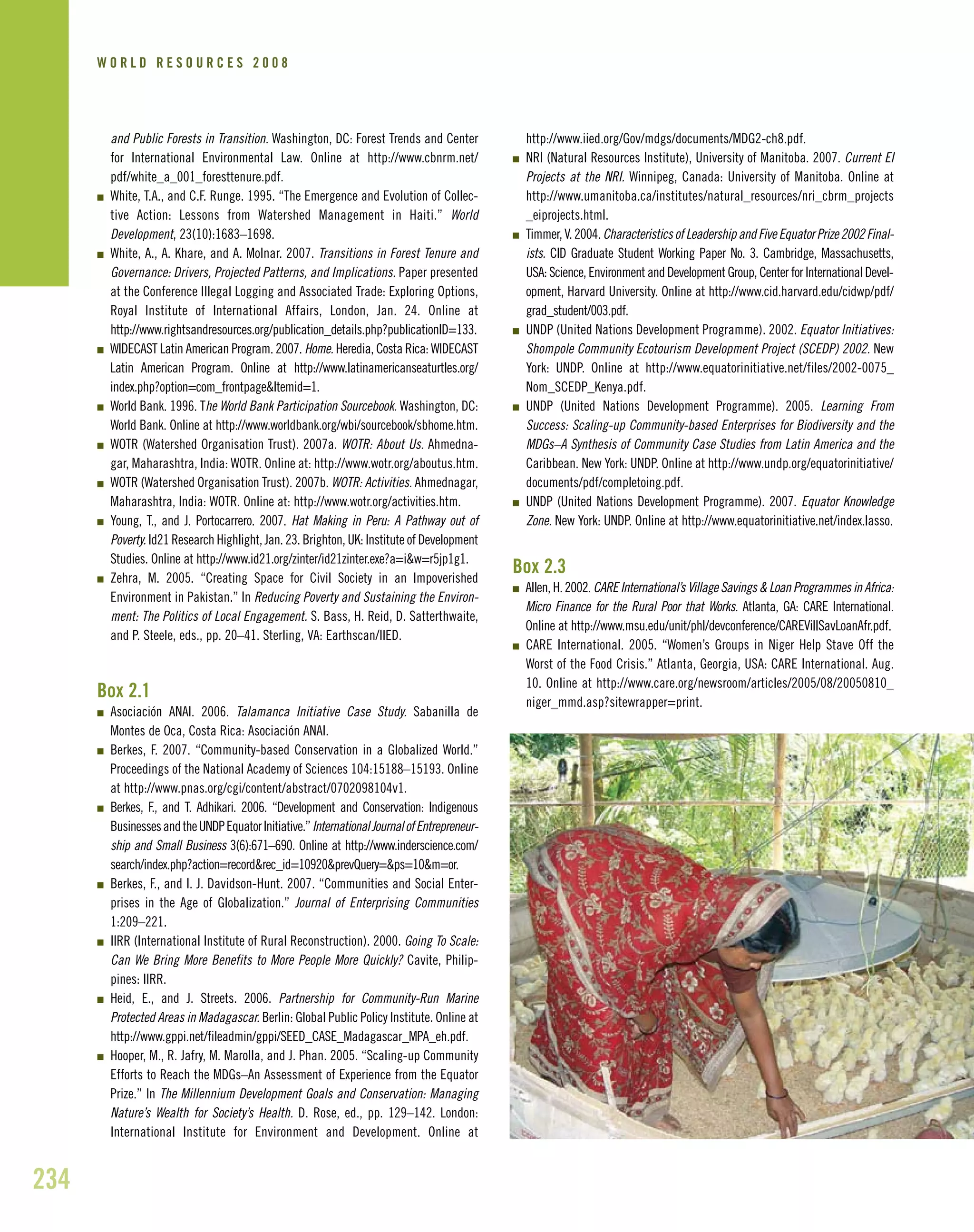 and Public Forests in Transition. Washington, DC: Forest Trends and Center
for International Environmental Law. Online at http://www.cbnrm.net/
pdf/white_a_001_foresttenure.pdf.
I White, T.A., and C.F. Runge. 1995. “The Emergence and Evolution of Collec-
tive Action: Lessons from Watershed Management in Haiti.” World
Development, 23(10):1683–1698.
I White, A., A. Khare, and A. Molnar. 2007. Transitions in Forest Tenure and
Governance: Drivers, Projected Patterns, and Implications. Paper presented
at the Conference Illegal Logging and Associated Trade: Exploring Options,
Royal Institute of International Affairs, London, Jan. 24. Online at
http://www.rightsandresources.org/publication_details.php?publicationID=133.
I WIDECAST Latin American Program. 2007. Home. Heredia, Costa Rica: WIDECAST
Latin American Program. Online at http://www.latinamericanseaturtles.org/
index.php?option=com_frontpage&Itemid=1.
I World Bank. 1996. The World Bank Participation Sourcebook. Washington, DC:
World Bank. Online at http://www.worldbank.org/wbi/sourcebook/sbhome.htm.
I WOTR (Watershed Organisation Trust). 2007a. WOTR: About Us. Ahmedna-
gar, Maharashtra, India: WOTR. Online at: http://www.wotr.org/aboutus.htm.
I WOTR (Watershed Organisation Trust). 2007b. WOTR: Activities. Ahmednagar,
Maharashtra, India: WOTR. Online at: http://www.wotr.org/activities.htm.
I Young, T., and J. Portocarrero. 2007. Hat Making in Peru: A Pathway out of
Poverty. Id21 Research Highlight, Jan. 23. Brighton, UK: Institute of Development
Studies. Online at http://www.id21.org/zinter/id21zinter.exe?a=i&w=r5jp1g1.
I Zehra, M. 2005. “Creating Space for Civil Society in an Impoverished
Environment in Pakistan.” In Reducing Poverty and Sustaining the Environ-
ment: The Politics of Local Engagement. S. Bass, H. Reid, D. Satterthwaite,
and P. Steele, eds., pp. 20–41. Sterling, VA: Earthscan/IIED.
Box 2.1
I Asociación ANAI. 2006. Talamanca Initiative Case Study. Sabanilla de
Montes de Oca, Costa Rica: Asociación ANAI.
I Berkes, F. 2007. “Community-based Conservation in a Globalized World.”
Proceedings of the National Academy of Sciences 104:15188–15193. Online
at http://www.pnas.org/cgi/content/abstract/0702098104v1.
I Berkes, F., and T. Adhikari. 2006. “Development and Conservation: Indigenous
BusinessesandtheUNDPEquatorInitiative.”InternationalJournalofEntrepreneur-
ship and Small Business 3(6):671–690. Online at http://www.inderscience.com/
search/index.php?action=record&rec_id=10920&prevQuery=&ps=10&m=or.
I Berkes, F., and I. J. Davidson-Hunt. 2007. “Communities and Social Enter-
prises in the Age of Globalization.” Journal of Enterprising Communities
1:209–221.
I IIRR (International Institute of Rural Reconstruction). 2000. Going To Scale:
Can We Bring More Benefits to More People More Quickly? Cavite, Philip-
pines: IIRR.
I Heid, E., and J. Streets. 2006. Partnership for Community-Run Marine
Protected Areas in Madagascar. Berlin: Global Public Policy Institute. Online at
http://www.gppi.net/fileadmin/gppi/SEED_CASE_Madagascar_MPA_eh.pdf.
I Hooper, M., R. Jafry, M. Marolla, and J. Phan. 2005. “Scaling-up Community
Efforts to Reach the MDGs–An Assessment of Experience from the Equator
Prize.” In The Millennium Development Goals and Conservation: Managing
Nature’s Wealth for Society’s Health. D. Rose, ed., pp. 129–142. London:
International Institute for Environment and Development. Online at
http://www.iied.org/Gov/mdgs/documents/MDG2-ch8.pdf.
I NRI (Natural Resources Institute), University of Manitoba. 2007. Current EI
Projects at the NRI. Winnipeg, Canada: University of Manitoba. Online at
http://www.umanitoba.ca/institutes/natural_resources/nri_cbrm_projects
_eiprojects.html.
I Timmer,V.2004.CharacteristicsofLeadershipandFiveEquatorPrize2002Final-
ists. CID Graduate Student Working Paper No. 3. Cambridge, Massachusetts,
USA: Science, Environment and Development Group, Center for International Devel-
opment, Harvard University. Online at http://www.cid.harvard.edu/cidwp/pdf/
grad_student/003.pdf.
I UNDP (United Nations Development Programme). 2002. Equator Initiatives:
Shompole Community Ecotourism Development Project (SCEDP) 2002. New
York: UNDP. Online at http://www.equatorinitiative.net/files/2002-0075_
Nom_SCEDP_Kenya.pdf.
I UNDP (United Nations Development Programme). 2005. Learning From
Success: Scaling-up Community-based Enterprises for Biodiversity and the
MDGs–A Synthesis of Community Case Studies from Latin America and the
Caribbean. New York: UNDP. Online at http://www.undp.org/equatorinitiative/
documents/pdf/completoing.pdf.
I UNDP (United Nations Development Programme). 2007. Equator Knowledge
Zone. New York: UNDP. Online at http://www.equatorinitiative.net/index.lasso.
Box 2.3
I Allen, H. 2002. CARE International’s Village Savings & Loan Programmes in Africa:
Micro Finance for the Rural Poor that Works. Atlanta, GA: CARE International.
Online at http://www.msu.edu/unit/phl/devconference/CAREVillSavLoanAfr.pdf.
I CARE International. 2005. “Women’s Groups in Niger Help Stave Off the
Worst of the Food Crisis.” Atlanta, Georgia, USA: CARE International. Aug.
10. Online at http://www.care.org/newsroom/articles/2005/08/20050810_
niger_mmd.asp?sitewrapper=print.
234
W O R L D R E S O U R C E S 2 0 0 8
 