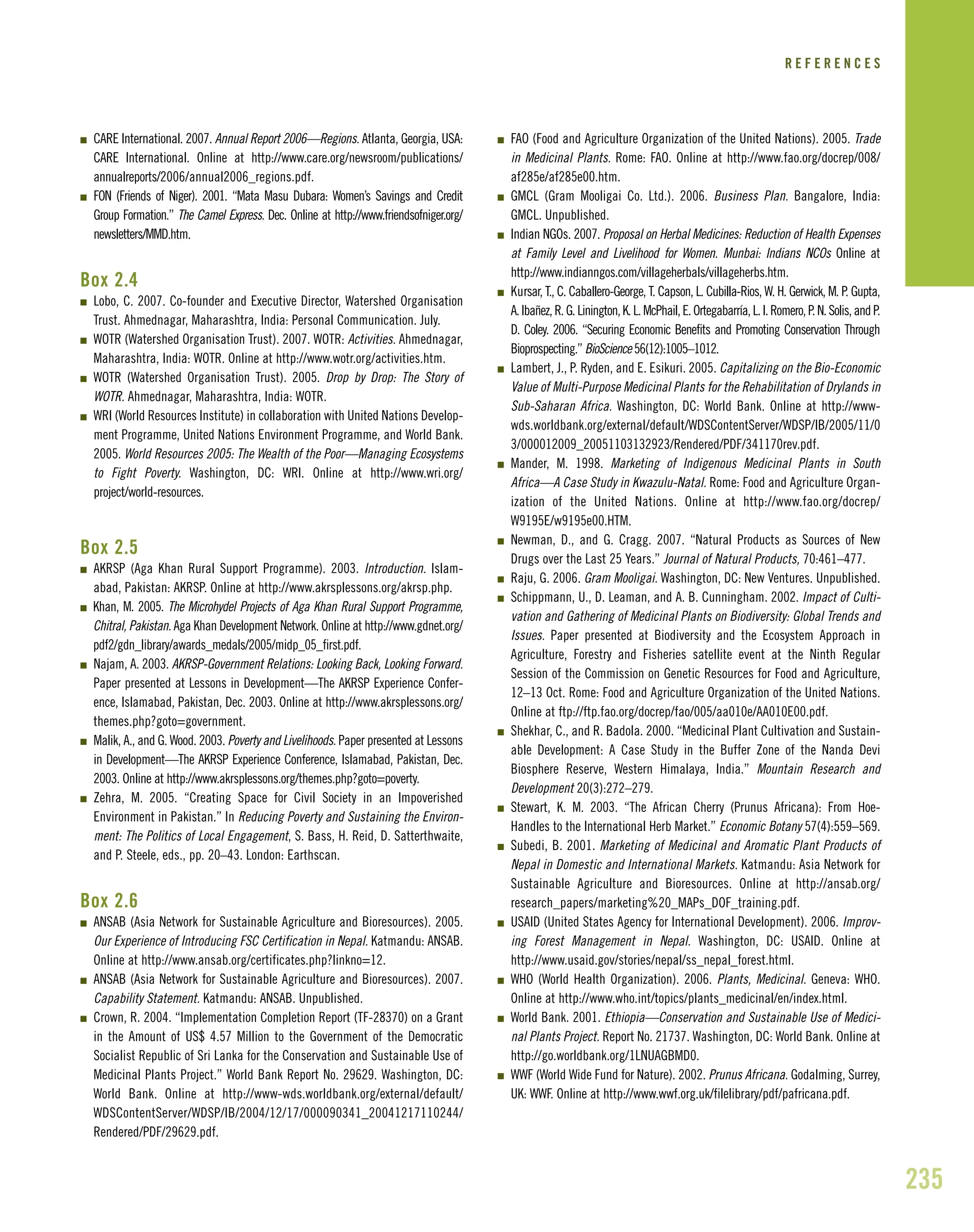 235
I CARE International. 2007. Annual Report 2006—Regions. Atlanta, Georgia, USA:
CARE International. Online at http://www.care.org/newsroom/publications/
annualreports/2006/annual2006_regions.pdf.
I FON (Friends of Niger). 2001. “Mata Masu Dubara: Women’s Savings and Credit
Group Formation.” The Camel Express. Dec. Online at http://www.friendsofniger.org/
newsletters/MMD.htm.
Box 2.4
I Lobo, C. 2007. Co-founder and Executive Director, Watershed Organisation
Trust. Ahmednagar, Maharashtra, India: Personal Communication. July.
I WOTR (Watershed Organisation Trust). 2007. WOTR: Activities. Ahmednagar,
Maharashtra, India: WOTR. Online at http://www.wotr.org/activities.htm.
I WOTR (Watershed Organisation Trust). 2005. Drop by Drop: The Story of
WOTR. Ahmednagar, Maharashtra, India: WOTR.
I WRI (World Resources Institute) in collaboration with United Nations Develop-
ment Programme, United Nations Environment Programme, and World Bank.
2005. World Resources 2005: The Wealth of the Poor—Managing Ecosystems
to Fight Poverty. Washington, DC: WRI. Online at http://www.wri.org/
project/world-resources.
Box 2.5
I AKRSP (Aga Khan Rural Support Programme). 2003. Introduction. Islam-
abad, Pakistan: AKRSP. Online at http://www.akrsplessons.org/akrsp.php.
I Khan, M. 2005. The Microhydel Projects of Aga Khan Rural Support Programme,
Chitral, Pakistan. Aga Khan Development Network. Online at http://www.gdnet.org/
pdf2/gdn_library/awards_medals/2005/midp_05_first.pdf.
I Najam, A. 2003. AKRSP-Government Relations: Looking Back, Looking Forward.
Paper presented at Lessons in Development—The AKRSP Experience Confer-
ence, Islamabad, Pakistan, Dec. 2003. Online at http://www.akrsplessons.org/
themes.php?goto=government.
I Malik, A., and G. Wood. 2003. Poverty and Livelihoods. Paper presented at Lessons
in Development—The AKRSP Experience Conference, Islamabad, Pakistan, Dec.
2003. Online at http://www.akrsplessons.org/themes.php?goto=poverty.
I Zehra, M. 2005. “Creating Space for Civil Society in an Impoverished
Environment in Pakistan.” In Reducing Poverty and Sustaining the Environ-
ment: The Politics of Local Engagement, S. Bass, H. Reid, D. Satterthwaite,
and P. Steele, eds., pp. 20–43. London: Earthscan.
Box 2.6
I ANSAB (Asia Network for Sustainable Agriculture and Bioresources). 2005.
Our Experience of Introducing FSC Certification in Nepal. Katmandu: ANSAB.
Online at http://www.ansab.org/certificates.php?linkno=12.
I ANSAB (Asia Network for Sustainable Agriculture and Bioresources). 2007.
Capability Statement. Katmandu: ANSAB. Unpublished.
I Crown, R. 2004. “Implementation Completion Report (TF-28370) on a Grant
in the Amount of US$ 4.57 Million to the Government of the Democratic
Socialist Republic of Sri Lanka for the Conservation and Sustainable Use of
Medicinal Plants Project.” World Bank Report No. 29629. Washington, DC:
World Bank. Online at http://www-wds.worldbank.org/external/default/
WDSContentServer/WDSP/IB/2004/12/17/000090341_20041217110244/
Rendered/PDF/29629.pdf.
I FAO (Food and Agriculture Organization of the United Nations). 2005. Trade
in Medicinal Plants. Rome: FAO. Online at http://www.fao.org/docrep/008/
af285e/af285e00.htm.
I GMCL (Gram Mooligai Co. Ltd.). 2006. Business Plan. Bangalore, India:
GMCL. Unpublished.
I Indian NGOs. 2007. Proposal on Herbal Medicines: Reduction of Health Expenses
at Family Level and Livelihood for Women. Munbai: Indians NCOs Online at
http://www.indianngos.com/villageherbals/villageherbs.htm.
I Kursar, T., C. Caballero-George, T. Capson, L. Cubilla-Rios, W. H. Gerwick, M. P. Gupta,
A.Ibañez,R.G.Linington,K.L.McPhail,E.Ortegabarría,L.I.Romero,P.N.Solis,andP.
D. Coley. 2006. “Securing Economic Benefits and Promoting Conservation Through
Bioprospecting.” BioScience 56(12):1005–1012.
I Lambert, J., P. Ryden, and E. Esikuri. 2005. Capitalizing on the Bio-Economic
Value of Multi-Purpose Medicinal Plants for the Rehabilitation of Drylands in
Sub-Saharan Africa. Washington, DC: World Bank. Online at http://www-
wds.worldbank.org/external/default/WDSContentServer/WDSP/IB/2005/11/0
3/000012009_20051103132923/Rendered/PDF/341170rev.pdf.
I Mander, M. 1998. Marketing of Indigenous Medicinal Plants in South
Africa—A Case Study in Kwazulu-Natal. Rome: Food and Agriculture Organ-
ization of the United Nations. Online at http://www.fao.org/docrep/
W9195E/w9195e00.HTM.
I Newman, D., and G. Cragg. 2007. “Natural Products as Sources of New
Drugs over the Last 25 Years.” Journal of Natural Products, 70:461–477.
I Raju, G. 2006. Gram Mooligai. Washington, DC: New Ventures. Unpublished.
I Schippmann, U., D. Leaman, and A. B. Cunningham. 2002. Impact of Culti-
vation and Gathering of Medicinal Plants on Biodiversity: Global Trends and
Issues. Paper presented at Biodiversity and the Ecosystem Approach in
Agriculture, Forestry and Fisheries satellite event at the Ninth Regular
Session of 