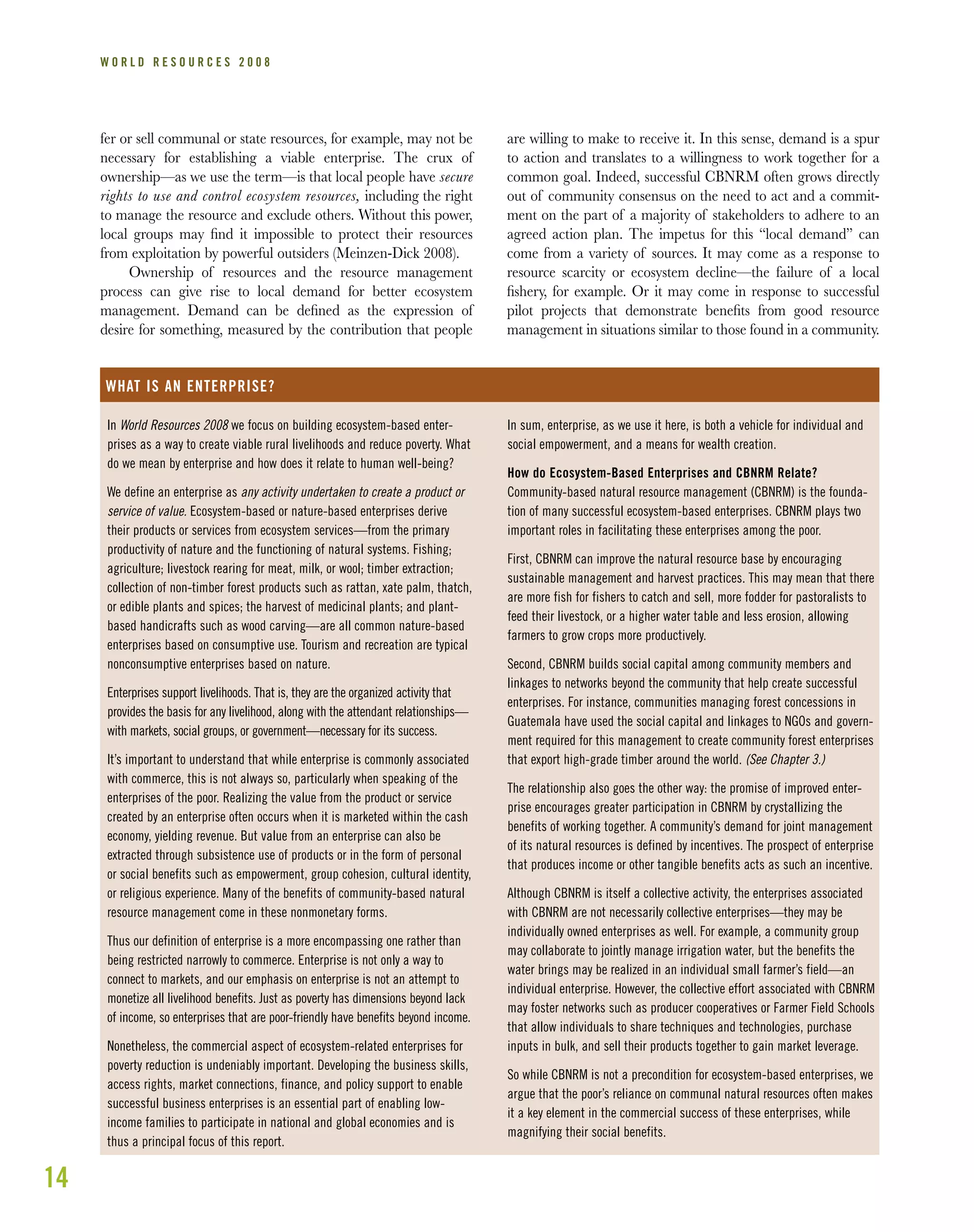 14
W O R L D R E S O U R C E S 2 0 0 8
fer or sell communal or state resources, for example, may not be
necessary for establishing a viable enterprise. The crux of
ownership—as we use the term—is that local people have secure
rights to use and control ecosystem resources, including the right
to manage the resource and exclude others. Without this power,
local groups may ﬁnd it impossible to protect their resources
from exploitation by powerful outsiders (Meinzen-Dick 2008).
Ownership of resources and the resource management
process can give rise to local demand for better ecosystem
management. Demand can be deﬁned as the expression of
desire for something, measured by the contribution that people
are willing to make to receive it. In this sense, demand is a spur
to action and translates to a willingness to work together for a
common goal. Indeed, successful CBNRM often grows directly
out of community consensus on the need to act and a commit-
ment on the part of a majority of stakeholders to adhere to an
agreed action plan. The impetus for this “local demand” can
come from a variety of sources. It may come as a response to
resource scarcity or ecosystem decline—the failure of a local
ﬁshery, for example. Or it may come in response to successful
pilot projects that demonstrate beneﬁts from good resource
management in situations similar to those found in a community.
In World Resources 2008 we focus on building ecosystem-based enter-
prises as a way to create viable rural livelihoods and reduce poverty. What
do we mean by enterprise and how does it relate to human well-being?
We define an enterprise as any activity undertaken to create a product or
service of value. Ecosystem-based or nature-based enterprises derive
their products or services from ecosystem services—from the primary
productivity of nature and the functioning of natural systems. Fishing;
agriculture; livestock rearing for meat, milk, or wool; timber extraction;
collection of non-timber forest products such as rattan, xate palm, thatch,
or edible plants and spices; the harvest of medicinal plants; and plant-
based handicrafts such as wood carving—are all common nature-based
enterprises based on consumptive use. Tourism and recreation are typical
nonconsumptive enterprises based on nature.
Enterprises support livelihoods. That is, they are the organized activity that
provides the basis for any livelihood, along with the attendant relationships—
with markets, social groups, or government—necessary for its success.
It’s important to understand that while enterprise is commonly associated
with commerce, this is not always so, particularly when speaking of the
enterprises of the poor. Realizing the value from the product or service
created by an enterprise often occurs when it is marketed within the cash
economy, yielding revenue. But value from an enterprise can also be
extracted through subsistence use of products or in the form of personal
or social benefits such as empowerment, group cohesion, cultural identity,
or religious experience. Many of the benefits of community-based natural
resource management come in these nonmonetary forms.
Thus our definition of enterprise is a more encompassing one rather than
being restricted narrowly to commerce. Enterprise is not only a way to
connect to markets, and our emphasis on enterprise is not an attempt to
monetize all livelihood benefits. Just as poverty has dimensions beyond lack
of income, so enterprises that are poor-friendly have benefits beyond income.
Nonetheless, the commercial aspect of ecosystem-related enterprises for
poverty reduction is undeniably important. Developing the business skills,
access rights, market connections, finance, and policy support to enable
successful business enterprises is an essential part of enabling low-
income families to participate in national and global economies and is
thus a principal focus of this report.
WHAT IS AN ENTERPRISE?
In sum, enterprise, as we use it here, is both a vehicle for individual and
social empowerment, and a means for wealth creation.
How do Ecosystem-Based Enterprises and CBNRM Relate?
Community-based natural resource management (CBNRM) is the founda-
tion of many successful ecosystem-based enterprises. CBNRM plays two
important roles in facilitating these enterprises among the poor.
First, CBNRM can improve the natural resource base by encouraging
sustainable management and harvest practices. This may mean that there
are more fish for fishers to catch and sell, more fodder for pastoralists to
feed their livestock, or a higher water table and less erosion, allowing
farmers to grow crops more productively.
Second, CBNRM builds social capital among community members and
linkages to networks beyond the community that help create successful
enterprises. For instance, communities managing forest concessions in
Guatemala have used the social capital and linkages to NGOs and govern-
ment required for this management to create community forest enterprises
that export high-grade timber around the world. (See Chapter 3.)
The relationship also goes the other way: the promise of improved enter-
prise encourages greater participation in CBNRM by crystallizing the
benefits of working together. A community’s demand for joint management
of its natural resources is defined by incentives. The prospect of enterprise
that produces income or other tangible benefits acts as such an incentive.
Although CBNRM is itself a collective activity, the enterprises associated
with CBNRM are not necessarily collective enterprises—they may be
individually owned enterprises as well. For example, a community group
may collaborate to jointly manage irrigation water, but the benefits the
water brings may be realized in an individual small farmer’s field—an
individual enterprise. However, the collective effort associated with CBNRM
may foster networks such as producer cooperatives or Farmer Field Schools
that allow individuals to share techniques and technologies, purchase
inputs in bulk, and sell their products together to gain market leverage.
So while CBNRM is not a precondition for ecosystem-based enterprises, we
argue that the poor’s reliance on communal natural resources often makes
it a key element in the commercial success of these enterprises, while
magnifying their social benefits.
 