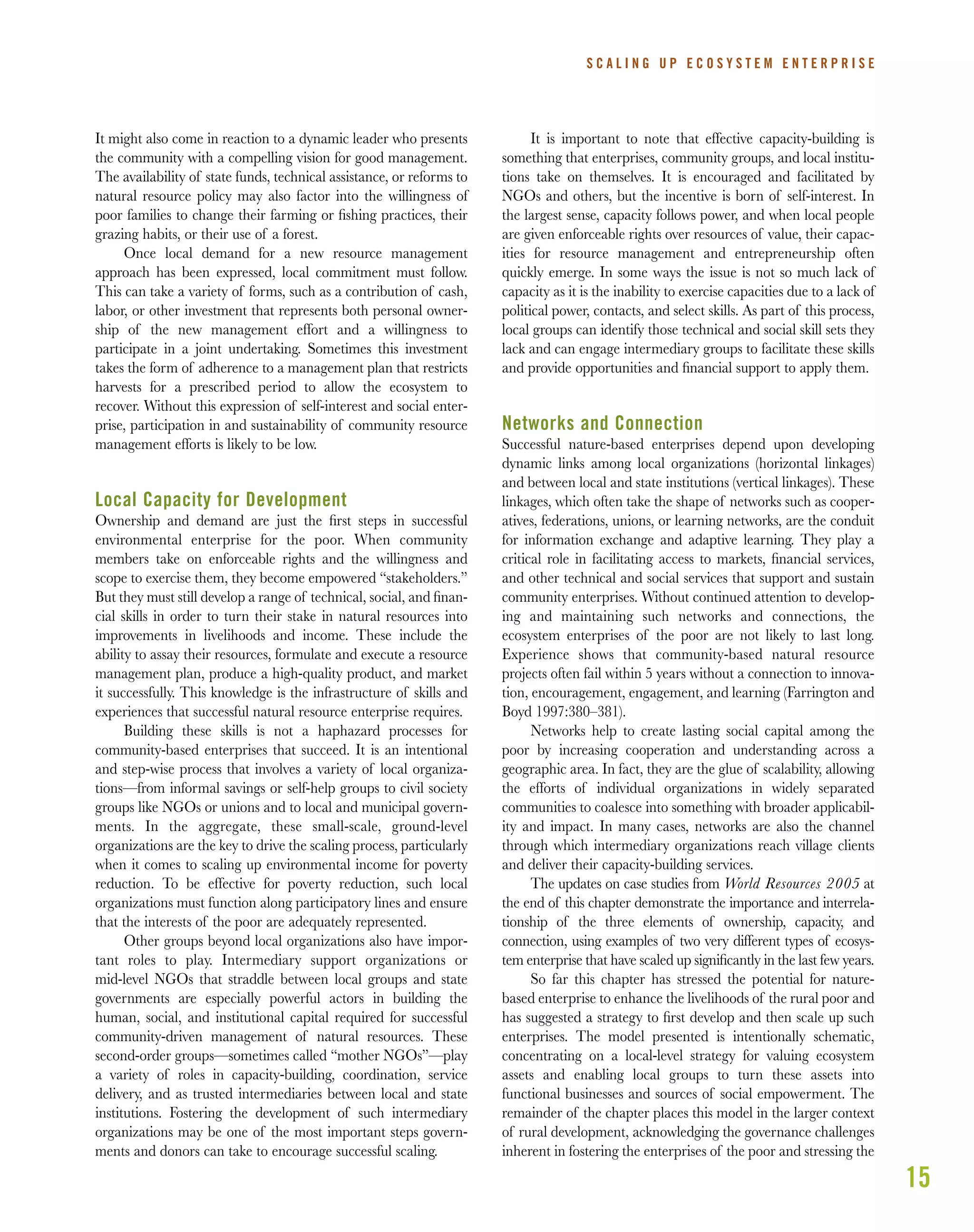 15
It might also come in reaction to a dynamic leader who presents
the community with a compelling vision for good management.
The availability of state funds, technical assistance, or reforms to
natural resource policy may also factor into the willingness of
poor families to change their farming or ﬁshing practices, their
grazing habits, or their use of a forest.
Once local demand for a new resource management
approach has been expressed, local commitment must follow.
This can take a variety of forms, such as a contribution of cash,
labor, or other investment that represents both personal owner-
ship of the new management effort and a willingness to
participate in a joint undertaking. Sometimes this investment
takes the form of adherence to a management plan that restricts
harvests for a prescribed period to allow the ecosystem to
recover. Without this expression of self-interest and social enter-
prise, participation in and sustainability of community resource
management efforts is likely to be low.
Local Capacity for Development
Ownership and demand are just the ﬁrst steps in successful
environmental enterprise for the poor. When community
members take on enforceable rights and the willingness and
scope to exercise them, they become empowered “stakeholders.”
But they must still develop a range of technical, social, and ﬁnan-
cial skills in order to turn their stake in natural resources into
improvements in livelihoods and income. These include the
ability to assay their resources, formulate and execute a resource
management plan, produce a high-quality product, and market
it successfully. This knowledge is the infrastructure of skills and
experiences that successful natural resource enterprise requires.
Building these skills is not a haphazard processes for
community-based enterprises that succeed. It is an intentional
and step-wise process that involves a variety of local organiza-
tions—from informal savings or self-help groups to civil society
groups like NGOs or unions and to local and municipal govern-
ments. In the aggregate, these small-scale, ground-level
organizations are the key to drive the scaling process, particularly
when it comes to scaling up environmental income for poverty
reduction. To be effective for poverty reduction, such local
organizations must function along participatory lines and ensure
that the interests of the poor are adequately represented.
Other groups beyond local organizations also have impor-
tant roles to play. Intermediary support organizations or
mid-level NGOs that straddle between local groups and state
governments are especially powerful actors in building the
human, social, and institutional capital required for successful
community-driven management of natural resources. These
second-order groups—sometimes called “mother NGOs”—play
a variety of roles in capacity-building, coordination, service
delivery, and as trusted intermediaries between local and state
institutions. Fostering the development of such intermediary
organizations may be one of the most important steps govern-
ments and donors can take to encourage successful scaling.
It is important to note that effective capacity-building is
something that enterprises, community groups, and local institu-
tions take on themselves. It is encouraged and facilitated by
NGOs and others, but the incentive is born of self-interest. In
the largest sense, capacity follows power, and when local people
are given enforceable rights over resources of value, their capac-
ities for resource management and entrepreneurship often
quickly emerge. In some ways the issue is not so much lack of
capacity as it is the inability to exercise capacities due to a lack of
political power, contacts, and select skills. As part of this process,
local groups can identify those technical and social skill sets they
lack and can engage intermediary groups to facilitate these skills
and provide opportunities and ﬁnancial support to apply them.
Networks and Connection
Successful nature-based enterprises depend upon developing
dynamic links among local organizations (horizontal linkages)
and between local and state institutions (vertical linkages). These
linkages, which often take the shape of networks such as cooper-
atives, federations, unions, or learning networks, are the conduit
for information exchange and adaptive learning. They play a
critical role in facilitating access to markets, ﬁnancial services,
and other technical and social services that support and sustain
community enterprises. Without continued attention to develop-
ing and maintaining such networks and connections, the
ecosystem enterprises of the poor are not likely to last long.
Experience shows that community-based natural resource
projects often fail within 5 years without a connection to innova-
tion, encouragement, engagement, and learning (Farrington and
Boyd 1997:380–381).
Networks help to create lasting social capital among the
poor by increasing cooperation and understanding across a
geographic area. In fact, they are the glue of scalability, allowing
the efforts of individual organizations in widely separated
communities to coalesce into something with broader applicabil-
ity and impact. In many cases, networks are also the channel
through which intermediary organizations reach village clients
and deliver their capacity-building services.
The updates on case studies from World Resources 2005 at
the end of this chapter demonstrate the importance and interrela-
tionship of the three elements of ownership, capacity, and
connection, using examples of two very different types of ecosys-
tem enterprise that have scaled up signiﬁcantly in the last few years.
So far this chapter has stressed the potential for nature-
based enterprise to enhance the livelihoods of the rural poor and
has suggested a strategy to ﬁrst develop and then scale up such
enterprises. The model presented is intentionally schematic,
concentrating on a local-level strategy for valuing ecosystem
assets and enabling local groups to turn these assets into
functional businesses and sources of social empowerment. The
remainder of the chapter places this model in the larger context
of rural development, acknowledging the governance challenges
inherent in fostering the enterprises of the poor and stressing the
S C A L I N G U P E C O S Y S T E M E N T E R P R I S E
 