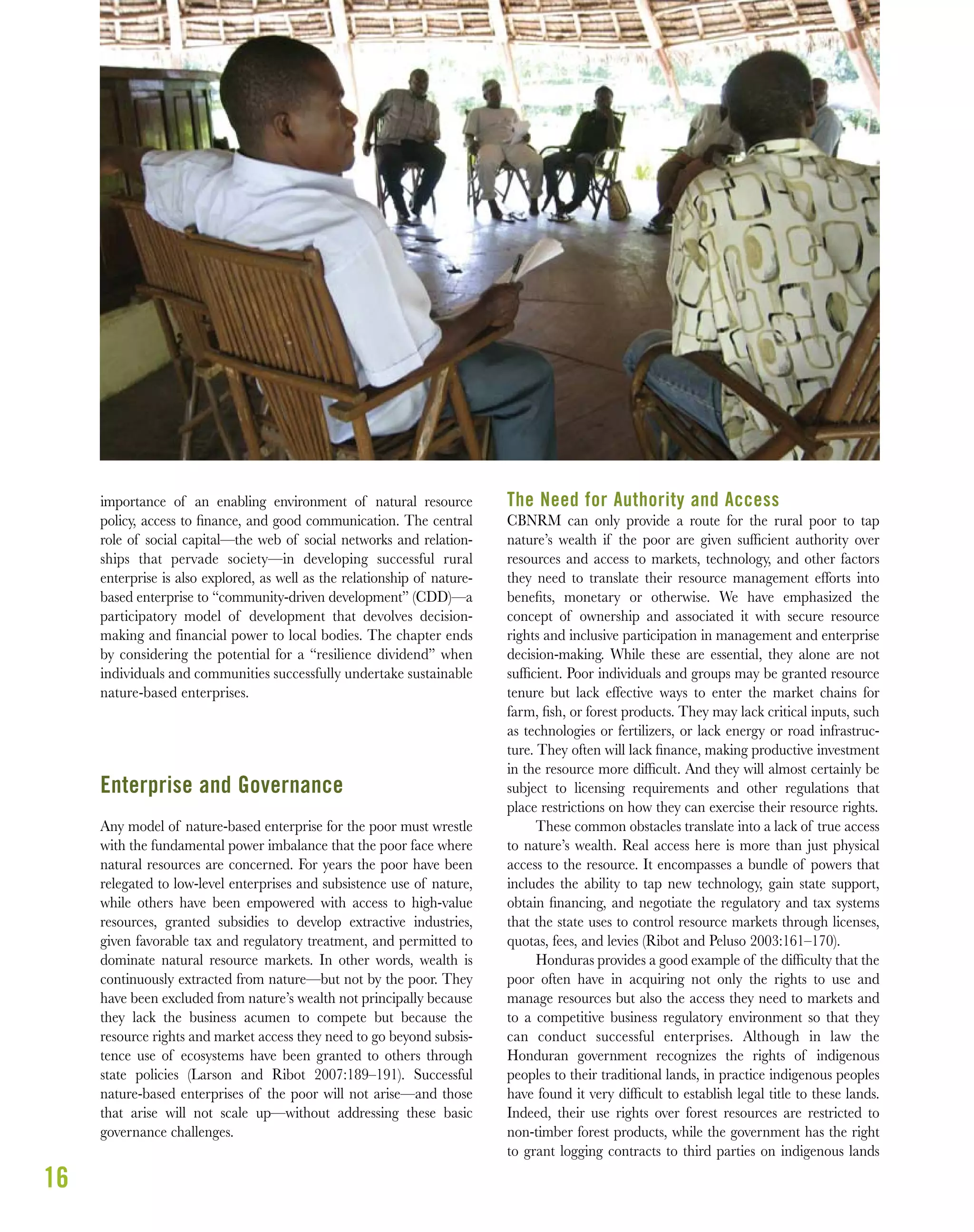 16
importance of an enabling environment of natural resource
policy, access to ﬁnance, and good communication. The central
role of social capital—the web of social networks and relation-
ships that pervade society—in developing successful rural
enterprise is also explored, as well as the relationship of nature-
based enterprise to “community-driven development” (CDD)—a
participatory model of development that devolves decision-
making and financial power to local bodies. The chapter ends
by considering the potential for a “resilience dividend” when
individuals and communities successfully undertake sustainable
nature-based enterprises.
Enterprise and Governance
Any model of nature-based enterprise for the poor must wrestle
with the fundamental power imbalance that the poor face where
natural resources are concerned. For years the poor have been
relegated to low-level enterprises and subsistence use of nature,
while others have been empowered with access to high-value
resources, granted subsidies to develop extractive industries,
given favorable tax and regulatory treatment, and permitted to
dominate natural resource markets. In other words, wealth is
continuously extracted from nature—but not by the poor. They
have been excluded from nature’s wealth not principally because
they lack the business acumen to compete but because the
resource rights and market access they need to go beyond subsis-
tence use of ecosystems have been granted to others through
state policies (Larson and Ribot 2007:189–191). Successful
nature-based enterprises of the poor will not arise—and those
that arise will not scale up—without addressing these basic
governance challenges.
The Need for Authority and Access
CBNRM can only provide a route for the rural poor to tap
nature’s wealth if the poor are given sufﬁcient authority over
resources and access to markets, technology, and other factors
they need to translate their resource management efforts into
beneﬁts, monetary or otherwise. We have emphasized the
concept of ownership and associated it with secure resource
rights and inclusive participation in management and enterprise
decision-making. While these are essential, they alone are not
sufﬁcient. Poor individuals and groups may be granted resource
tenure but lack effective ways to enter the market chains for
farm, ﬁsh, or forest products. They may lack critical inputs, such
as technologies or fertilizers, or lack energy or road infrastruc-
ture. They often will lack ﬁnance, making productive investment
in the resource more difﬁcult. And they will almost certainly be
subject to licensing requirements and other regulations that
place restrictions on how they can exercise their resource rights.
These common obstacles translate into a lack of true access
to nature’s wealth. Real access here is more than just physical
access to the resource. It encompasses a bundle of powers that
includes the ability to tap new technology, gain state support,
obtain ﬁnancing, and negotiate the regulatory and tax systems
that the state uses to control resource markets through licenses,
quotas, fees, and levies (Ribot and Peluso 2003:161–170).
Honduras provides a good example of the difﬁculty that the
poor often have in acquiring not only the rights to use and
manage resources but also the access they need to markets and
to a competitive business regulatory environment so that they
can conduct successful enterprises. Although in law the
Honduran government recognizes the rights of indigenous
peoples to their traditional lands, in practice indigenous peoples
have found it very difﬁcult to establish legal title to these lands.
Indeed, their use rights over forest resources are restricted to
non-timber forest products, while the government has the right
to grant logging contracts to third parties on indigenous lands
 