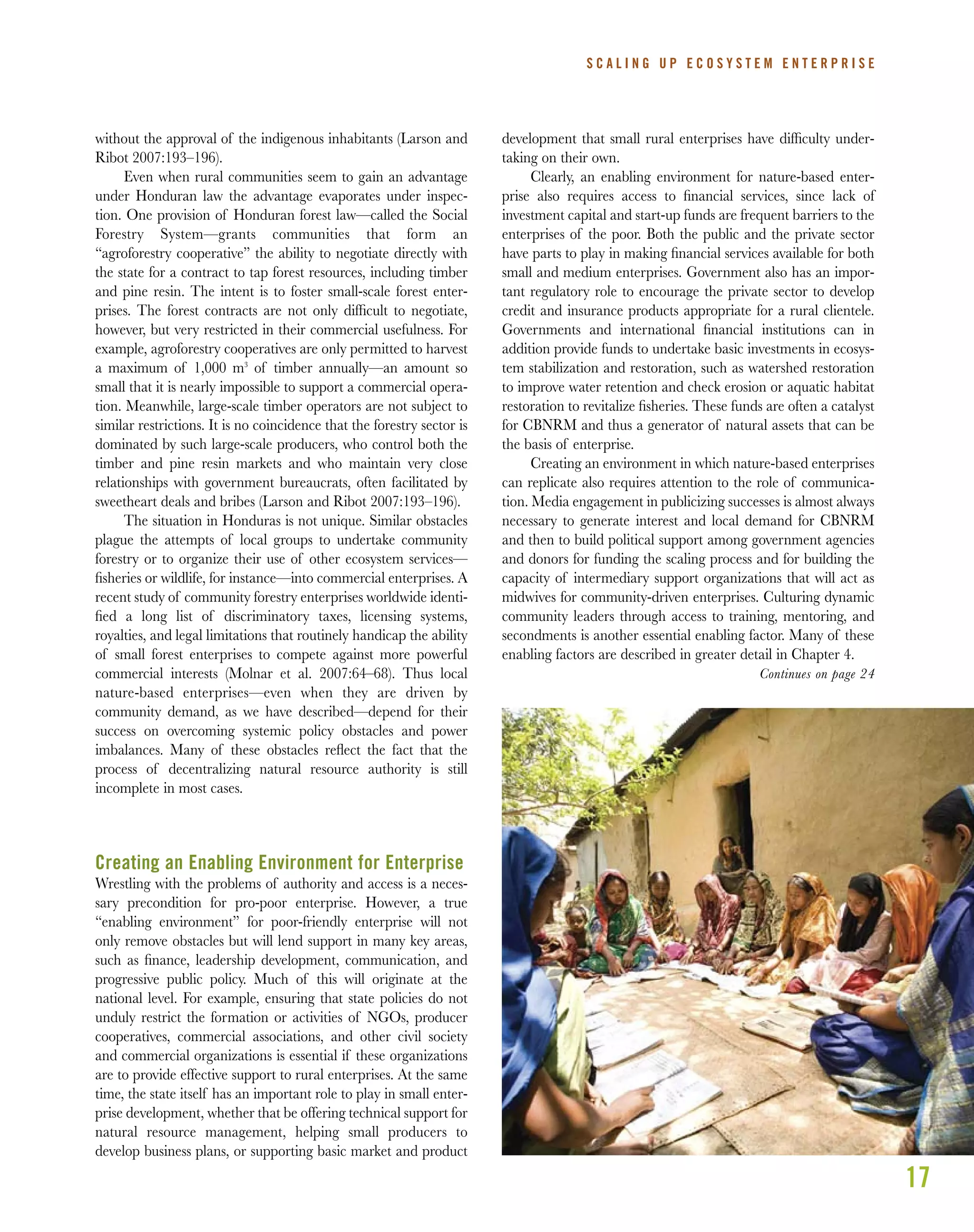 17
without the approval of the indigenous inhabitants (Larson and
Ribot 2007:193–196).
Even when rural communities seem to gain an advantage
under Honduran law the advantage evaporates under inspec-
tion. One provision of Honduran forest law—called the Social
Forestry System—grants communities that form an
“agroforestry cooperative” the ability to negotiate directly with
the state for a contract to tap forest resources, including timber
and pine resin. The intent is to foster small-scale forest enter-
prises. The forest contracts are not only difﬁcult to negotiate,
however, but very restricted in their commercial usefulness. For
example, agroforestry cooperatives are only permitted to harvest
a maximum of 1,000 m3
of timber annually—an amount so
small that it is nearly impossible to support a commercial opera-
tion. Meanwhile, large-scale timber operators are not subject to
similar restrictions. It is no coincidence that the forestry sector is
dominated by such large-scale producers, who control both the
timber and pine resin markets and who maintain very close
relationships with government bureaucrats, often facilitated by
sweetheart deals and bribes (Larson and Ribot 2007:193–196).
The situation in Honduras is not unique. Similar obstacles
plague the attempts of local groups to undertake community
forestry or to organize their use of other ecosystem services—
ﬁsheries or wildlife, for instance—into commercial enterprises. A
recent study of community forestry enterprises worldwide identi-
ﬁed a long list of discriminatory taxes, licensing systems,
royalties, and legal limitations that routinely handicap the ability
of small forest enterprises to compete against more powerful
commercial interests (Molnar et al. 2007:64–68). Thus local
nature-based enterprises—even when they are driven by
community demand, as we have described—depend for their
success on overcoming systemic policy obstacles and power
imbalances. Many of these obstacles reﬂect the fact that the
process of decentralizing natural resource authority is still
incomplete in most cases.
Creating an Enabling Environment for Enterprise
Wrestling with the problems of authority and access is a neces-
sary precondition for pro-poor enterprise. However, a true
“enabling environment” for poor-friendly enterprise will not
only remove obstacles but will lend support in many key areas,
such as ﬁnance, leadership development, communication, and
progressive public policy. Much of this will originate at the
national level. For example, ensuring that state policies do not
unduly restrict the formation or activities of NGOs, producer
cooperatives, commercial associations, and other civil society
and commercial organizations is essential if these organizations
are to provide effective support to rural enterprises. At the same
time, the state itself has an important role to play in small enter-
prise development, whether that be offering technical support for
natural resource management, helping small producers to
develop business plans, or supporting basic market and product
development that small rural enterprises have difﬁculty under-
taking on their own.
Clearly, an enabling environment for nature-based enter-
prise also requires access to ﬁnancial services, since lack of
investment capital and start-up funds are frequent barriers to the
enterprises of the poor. Both the public and the private sector
have parts to play in making ﬁnancial services available for both
small and medium enterprises. Government also has an impor-
tant regulatory role to encourage the private sector to develop
credit and insurance products appropriate for a rural clientele.
Governments and international ﬁnancial institutions can in
addition provide funds to undertake basic investments in ecosys-
tem stabilization and restoration, such as watershed restoration
to improve water retention and check erosion or aquatic habitat
restoration to revitalize ﬁsheries. These funds are often a catalyst
for CBNRM and thus a generator of natural assets that can be
the basis of enterprise.
Creating an environment in which nature-based enterprises
can replicate also requires attention to the role of communica-
tion. Media engagement in publicizing successes is almost always
necessary to generate interest and local demand for CBNRM
and then to build political support among government agencies
and donors for funding the scaling process and for building the
capacity of intermediary support organizations that will act as
midwives for community-driven enterprises. Culturing dynamic
community leaders through access to training, mentoring, and
secondments is another essential enabling factor. Many of these
enabling factors are described in greater detail in Chapter 4.
S C A L I N G U P E C O S Y S T E M E N T E R P R I S E
Continues on page 24
 