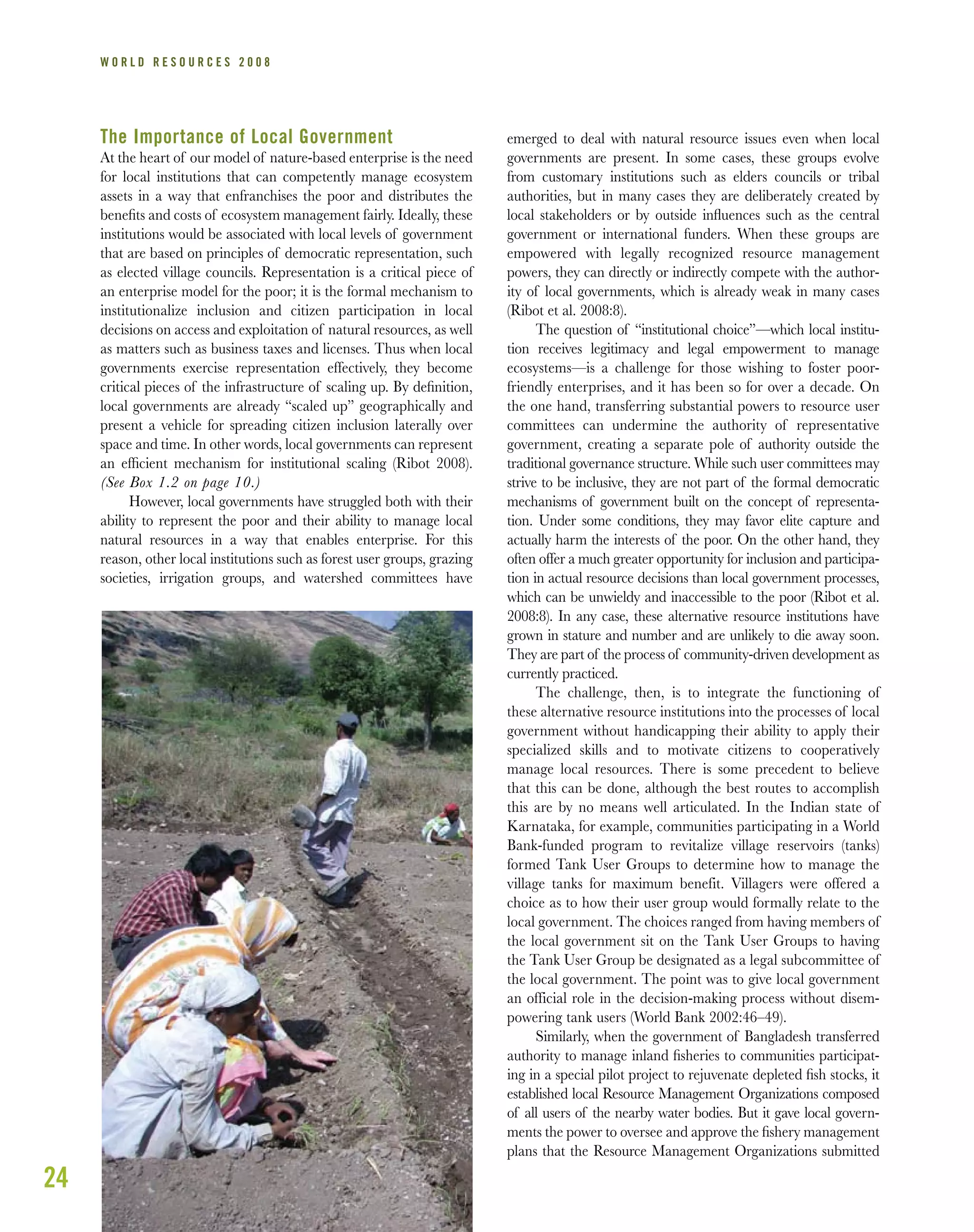 The Importance of Local Government
At the heart of our model of nature-based enterprise is the need
for local institutions that can competently manage ecosystem
assets in a way that enfranchises the poor and distributes the
beneﬁts and costs of ecosystem management fairly. Ideally, these
institutions would be associated with local levels of government
that are based on principles of democratic representation, such
as elected village councils. Representation is a critical piece of
an enterprise model for the poor; it is the formal mechanism to
institutionalize inclusion and citizen participation in local
decisions on access and exploitation of natural resources, as well
as matters such as business taxes and licenses. Thus when local
governments exercise representation effectively, they become
critical pieces of the infrastructure of scaling up. By deﬁnition,
local governments are already “scaled up” geographically and
present a vehicle for spreading citizen inclusion laterally over
space and time. In other words, local governments can represent
an efﬁcient mechanism for institutional scaling (Ribot 2008).
(See Box 1.2 on page 10.)
However, local governments have struggled both with their
ability to represent the poor and their ability to manage local
natural resources in a way that enables enterprise. For this
reason, other local institutions such as forest user groups, grazing
societies, irrigation groups, and watershed committees have
emerged to deal with natural resource issues even when local
governments are present. In some cases, these groups evolve
from customary institutions such as elders councils or tribal
authorities, but in many cases they are deliberately created by
local stakeholders or by outside inﬂuences such as the central
government or international funders. When these groups are
empowered with legally recognized resource management
powers, they can directly or indirectly compete with the author-
ity of local governments, which is already weak in many cases
(Ribot et al. 2008:8).
The question of “institutional choice”—which local institu-
tion receives legitimacy and legal empowerment to manage
ecosystems—is a challenge for those wishing to foster poor-
friendly enterprises, and it has been so for over a decade. On
the one hand, transferring substantial powers to resource user
committees can undermine the authority of representative
government, creating a separate pole of authority outside the
traditional governance structure. While such user committees may
strive to be inclusive, they are not part of the formal democratic
mechanisms of government built on the concept of representa-
tion. Under some conditions, they may favor elite capture and
actually harm the interests of the poor. On the other hand, they
often offer a much greater opportunity for inclusion and participa-
tion in actual resource decisions than local government processes,
which can be unwieldy and inaccessible to the poor (Ribot et al.
2008:8). In any case, these alternative resource institutions have
grown in stature and number and are unlikely to die away soon.
They are part of the process of community-driven development as
currently practiced.
The challenge, then, is to integrate the functioning of
these alternative resource institutions into the processes of local
government without handicapping their ability to apply their
specialized skills and to motivate citizens to cooperatively
manage local resources. There is some precedent to believe
that this can be done, although the best routes to accomplish
this are by no means well articulated. In the Indian state of
Karnataka, for example, communities participating in a World
Bank-funded program to revitalize village reservoirs (tanks)
formed Tank User Groups to determine how to manage the
village tanks for maximum benefit. Villagers were offered a
choice as to how their user group would formally relate to the
local government. The choices ranged from having members of
the local government sit on the Tank User Groups to having
the Tank User Group be designated as a legal subcommittee of
the local government. The point was to give local government
an official role in the decision-making process without disem-
powering tank users (World Bank 2002:46–49).
Similarly, when the government of Bangladesh transferred
authority to manage inland ﬁsheries to communities participat-
ing in a special pilot project to rejuvenate depleted ﬁsh stocks, it
established local Resource Management Organizations composed
of all users of the nearby water bodies. But it gave local govern-
ments the power to oversee and approve the ﬁshery management
plans that the Resource Management Organizations submitted
24
W O R L D R E S O U R C E S 2 0 0 8
 
