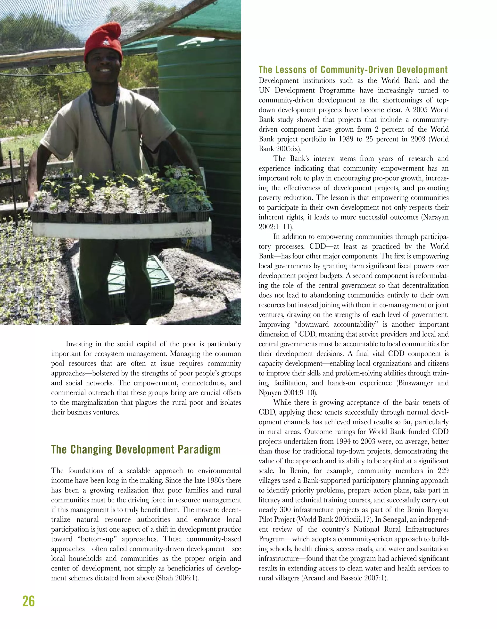 26
Investing in the social capital of the poor is particularly
important for ecosystem management. Managing the common
pool resources that are often at issue requires community
approaches—bolstered by the strengths of poor people’s groups
and social networks. The empowerment, connectedness, and
commercial outreach that these groups bring are crucial offsets
to the marginalization that plagues the rural poor and isolates
their business ventures.
The Changing Development Paradigm
The foundations of a scalable approach to environmental
income have been long in the making. Since the late 1980s there
has been a growing realization that poor families and rural
communities must be the driving force in resource management
if this management is to truly beneﬁt them. The move to decen-
tralize natural resource authorities and embrace local
participation is just one aspect of a shift in development practice
toward “bottom-up” approaches. These community-based
approaches—often called community-driven development—see
local households and communities as the proper origin and
center of development, not simply as beneﬁciaries of develop-
ment schemes dictated from above (Shah 2006:1).
The Lessons of Community-Driven Development
Development institutions such as the World Bank and the
UN Development Programme have increasingly turned to
community-driven development as the shortcomings of top-
down development projects have become clear. A 2005 World
Bank study showed that projects that include a community-
driven component have grown from 2 percent of the World
Bank project portfolio in 1989 to 25 percent in 2003 (World
Bank 2005:ix).
The Bank’s interest stems from years of research and
experience indicating that community empowerment has an
important role to play in encouraging pro-poor growth, increas-
ing the effectiveness of development projects, and promoting
poverty reduction. The lesson is that empowering communities
to participate in their own development not only respects their
inherent rights, it leads to more successful outcomes (Narayan
2002:1–11).
In addition to empowering communities through participa-
tory processes, CDD—at least as practiced by the World
Bank—has four other major components. The ﬁrst is empowering
local governments by granting them signiﬁcant ﬁscal powers over
development project budgets. A second component is reformulat-
ing the role of the central government so that decentralization
does not lead to abandoning communities entirely to their own
resources but instead joining with them in co-management or joint
ventures, drawing on the strengths of each level of government.
Improving “downward accountability” is another important
dimension of CDD, meaning that service providers and local and
central governments must be accountable to local communities for
their development decisions. A ﬁnal vital CDD component is
capacity development—enabling local organizations and citizens
to improve their skills and problem-solving abilities through train-
ing, facilitation, and hands-on experience (Binswanger and
Nguyen 2004:9–10).
While there is growing acceptance of the basic tenets of
CDD, applying these tenets successfully through normal devel-
opment channels has achieved mixed results so far, particularly
in rural areas. Outcome ratings for World Bank–funded CDD
projects undertaken from 1994 to 2003 were, on average, better
than those for traditional top-down projects, demonstrating the
value of the approach and its ability to be applied at a signiﬁcant
scale. In Benin, for example, community members in 229
villages used a Bank-supported participatory planning approach
to identify priority problems, prepare action plans, take part in
literacy and technical training courses, and successfully carry out
nearly 300 infrastructure projects as part of the Benin Borgou
Pilot Project (World Bank 2005:xiii,17). In Senegal, an independ-
ent review of the country’s National Rural Infrastructures
Program—which adopts a community-driven approach to build-
ing schools, health clinics, access roads, and water and sanitation
infrastructure—found that the program had achieved signiﬁcant
results in extending access to clean water and health services to
rural villagers (Arcand and Bassole 2007:1).
 