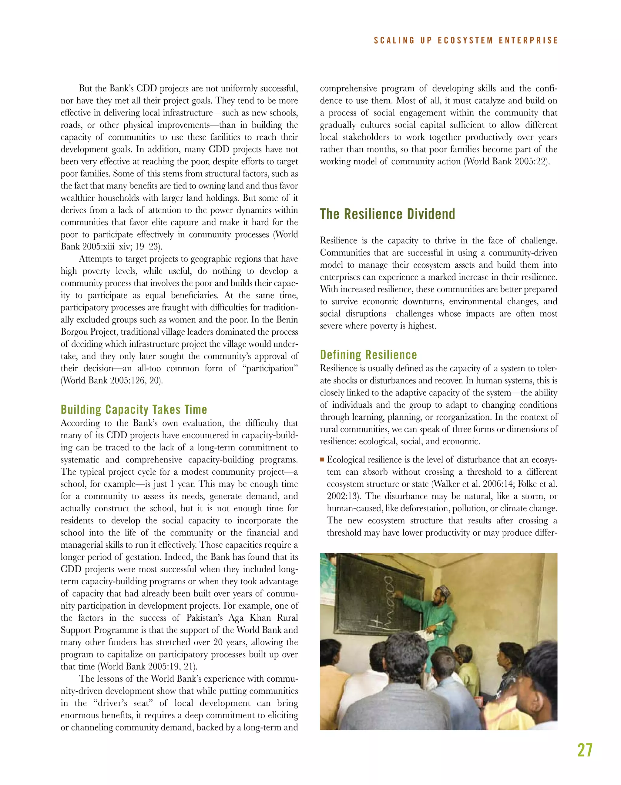 27
But the Bank’s CDD projects are not uniformly successful,
nor have they met all their project goals. They tend to be more
effective in delivering local infrastructure—such as new schools,
roads, or other physical improvements—than in building the
capacity of communities to use these facilities to reach their
development goals. In addition, many CDD projects have not
been very effective at reaching the poor, despite efforts to target
poor families. Some of this stems from structural factors, such as
the fact that many beneﬁts are tied to owning land and thus favor
wealthier households with larger land holdings. But some of it
derives from a lack of attention to the power dynamics within
communities that favor elite capture and make it hard for the
poor to participate effectively in community processes (World
Bank 2005:xiii–xiv; 19–23).
Attempts to target projects to geographic regions that have
high poverty levels, while useful, do nothing to develop a
community process that involves the poor and builds their capac-
ity to participate as equal beneﬁciaries. At the same time,
participatory processes are fraught with difﬁculties for tradition-
ally excluded groups such as women and the poor. In the Benin
Borgou Project, traditional village leaders dominated the process
of deciding which infrastructure project the village would under-
take, and they only later sought the community’s approval of
their decision—an all-too common form of “participation”
(World Bank 2005:126, 20).
Building Capacity Takes Time
According to the Bank’s own evaluation, the difficulty that
many of its CDD projects have encountered in capacity-build-
ing can be traced to the lack of a long-term commitment to
systematic and comprehensive capacity-building programs.
The typical project cycle for a modest community project—a
school, for example—is just 1 year. This may be enough time
for a community to assess its needs, generate demand, and
actually construct the school, but it is not enough time for
residents to develop the social capacity to incorporate the
school into the life of the community or the financial and
managerial skills to run it effectively. Those capacities require a
longer period of gestation. Indeed, the Bank has found that its
CDD projects were most successful when they included long-
term capacity-building programs or when they took advantage
of capacity that had already been built over years of commu-
nity participation in development projects. For example, one of
the factors in the success of Pakistan’s Aga Khan Rural
Support Programme is that the support of the World Bank and
many other funders has stretched over 20 years, allowing the
program to capitalize on participatory processes built up over
that time (World Bank 2005:19, 21).
The lessons of the World Bank’s experience with commu-
nity-driven development show that while putting communities
in the “driver’s seat” of local development can bring
enormous benefits, it requires a deep commitment to eliciting
or channeling community demand, backed by a long-term and
comprehensive program of developing skills and the confi-
dence to use them. Most of all, it must catalyze and build on
a process of social engagement within the community that
gradually cultures social capital sufficient to allow different
local stakeholders to work together productively over years
rather than months, so that poor families become part of the
working model of community action (World Bank 2005:22).
The Resilience Dividend
Resilience is the capacity to thrive in the face of challenge.
Communities that are successful in using a community-driven
model to manage their ecosystem assets and build them into
enterprises can experience a marked increase in their resilience.
With increased resilience, these communities are better prepared
to survive economic downturns, environmental changes, and
social disruptions—challenges whose impacts are often most
severe where poverty is highest.
Defining Resilience
Resilience is usually deﬁned as the capacity of a system to toler-
ate shocks or disturbances and recover. In human systems, this is
closely linked to the adaptive capacity of the system—the ability
of individuals and the group to adapt to changing conditions
through learning, planning, or reorganization. In the context of
rural communities, we can speak of three forms or dimensions of
resilience: ecological, social, and economic.
I Ecological resilience is the level of disturbance that an ecosys-
tem can absorb without crossing a threshold to a different
ecosystem structure or state (Walker et al. 2006:14; Folke et al.
2002:13). The disturbance may be natural, like a storm, or
human-caused, like deforestation, pollution, or climate change.
The new ecosystem structure that results after crossing a
threshold may have lower productivity or may produce differ-
S C A L I N G U P E C O S Y S T E M E N T E R P R I S E
 