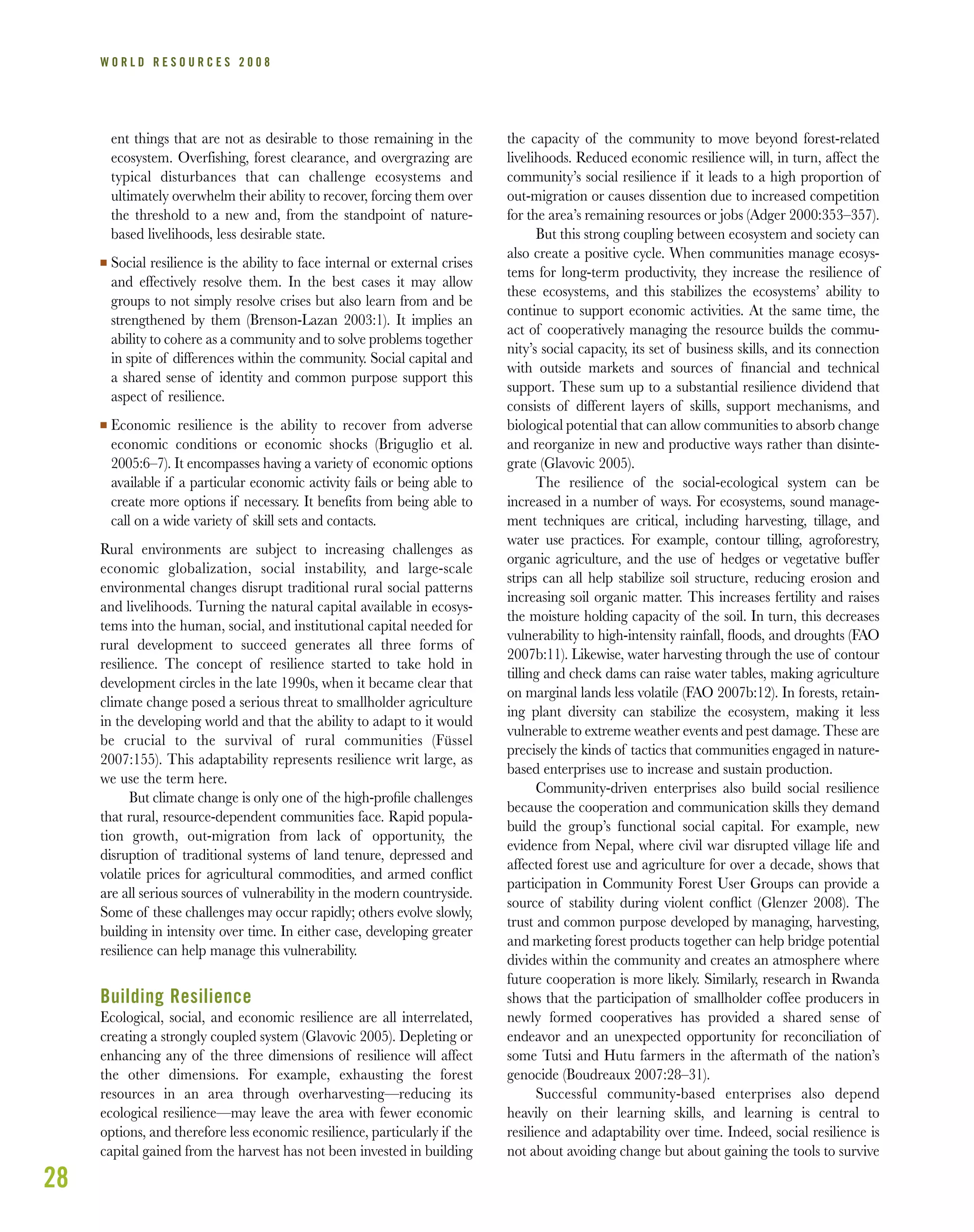 28
W O R L D R E S O U R C E S 2 0 0 8
ent things that are not as desirable to those remaining in the
ecosystem. Overfishing, forest clearance, and overgrazing are
typical disturbances that can challenge ecosystems and
ultimately overwhelm their ability to recover, forcing them over
the threshold to a new and, from the standpoint of nature-
based livelihoods, less desirable state.
I Social resilience is the ability to face internal or external crises
and effectively resolve them. In the best cases it may allow
groups to not simply resolve crises but also learn from and be
strengthened by them (Brenson-Lazan 2003:1). It implies an
ability to cohere as a community and to solve problems together
in spite of differences within the community. Social capital and
a shared sense of identity and common purpose support this
aspect of resilience.
I Economic resilience is the ability to recover from adverse
economic conditions or economic shocks (Briguglio et al.
2005:6–7). It encompasses having a variety of economic options
available if a particular economic activity fails or being able to
create more options if necessary. It benefits from being able to
call on a wide variety of skill sets and contacts.
Rural environments are subject to increasing challenges as
economic globalization, social instability, and large-scale
environmental changes disrupt traditional rural social patterns
and livelihoods. Turning the natural capital available in ecosys-
tems into the human, social, and institutional capital needed for
rural development to succeed generates all three forms of
resilience. The concept of resilience started to take hold in
development circles in the late 1990s, when it became clear that
climate change posed a serious threat to smallholder agriculture
in the developing world and that the ability to adapt to it would
be crucial to the survival of rural communities (Füssel
2007:155). This adaptability represents resilience writ large, as
we use the term here.
But climate change is only one of the high-proﬁle challenges
that rural, resource-dependent communities face. Rapid popula-
tion growth, out-migration from lack of opportunity, the
disruption of traditional systems of land tenure, depressed and
volatile prices for agricultural commodities, and armed conﬂict
are all serious sources of vulnerability in the modern countryside.
Some of these challenges may occur rapidly; others evolve slowly,
building in intensity over time. In either case, developing greater
resilience can help manage this vulnerability.
Building Resilience
Ecological, social, and economic resilience are all interrelated,
creating a strongly coupled system (Glavovic 2005). Depleting or
enhancing any of the three dimensions of resilience will affect
the other dimensions. For example, exhausting the forest
resources in an area through overharvesting—reducing its
ecological resilience—may leave the area with fewer economic
options, and therefore less economic resilience, particularly if the
capital gained from the harvest has not been invested in building
the capacity of the community to move beyond forest-related
livelihoods. Reduced economic resilience will, in turn, affect the
community’s social resilience if it leads to a high proportion of
out-migration or causes dissention due to increased competition
for the area’s remaining resources or jobs (Adger 2000:353–357).
But this strong coupling between ecosystem and society can
also create a positive cycle. When communities manage ecosys-
tems for long-term productivity, they increase the resilience of
these ecosystems, and this stabilizes the ecosystems’ ability to
continue to support economic activities. At the same time, the
act of cooperatively managing the resource builds the commu-
nity’s social capacity, its set of business skills, and its connection
with outside markets and sources of ﬁnancial and technical
support. These sum up to a substantial resilience dividend that
consists of different layers of skills, support mechanisms, and
biological potential that can allow communities to absorb change
and reorganize in new and productive ways rather than disinte-
grate (Glavovic 2005).
The resilience of the social-ecological system can be
increased in a number of ways. For ecosystems, sound manage-
ment techniques are critical, including harvesting, tillage, and
water use practices. For example, contour tilling, agroforestry,
organic agriculture, and the use of hedges or vegetative buffer
strips can all help stabilize soil structure, reducing erosion and
increasing soil organic matter. This increases fertility and raises
the moisture holding capacity of the soil. In turn, this decreases
vulnerability to high-intensity rainfall, ﬂoods, and droughts (FAO
2007b:11). Likewise, water harvesting through the use of contour
tilling and check dams can raise water tables, making agriculture
on marginal lands less volatile (FAO 2007b:12). In forests, retain-
ing plant diversity can stabilize the ecosystem, making it less
vulnerable to extreme weather events and pest damage. These are
precisely the kinds of tactics that communities engaged in nature-
based enterprises use to increase and sustain production.
Community-driven enterprises also build social resilience
because the cooperation and communication skills they demand
build the group’s functional social capital. For example, new
evidence from Nepal, where civil war disrupted village life and
affected forest use and agriculture for over a decade, shows that
participation in Community Forest User Groups can provide a
source of stability during violent conﬂict (Glenzer 2008). The
trust and common purpose developed by managing, harvesting,
and marketing forest products together can help bridge potential
divides within the community and creates an atmosphere where
future cooperation is more likely. Similarly, research in Rwanda
shows that the participation of smallholder coffee producers in
newly formed cooperatives has provided a shared sense of
endeavor and an unexpected opportunity for reconciliation of
some Tutsi and Hutu farmers in the aftermath of the nation’s
genocide (Boudreaux 2007:28–31).
Successful community-based enterprises also depend
heavily on their learning skills, and learning is central to
resilience and adaptability over time. Indeed, social resilience is
not about avoiding change but about gaining the tools to survive
 