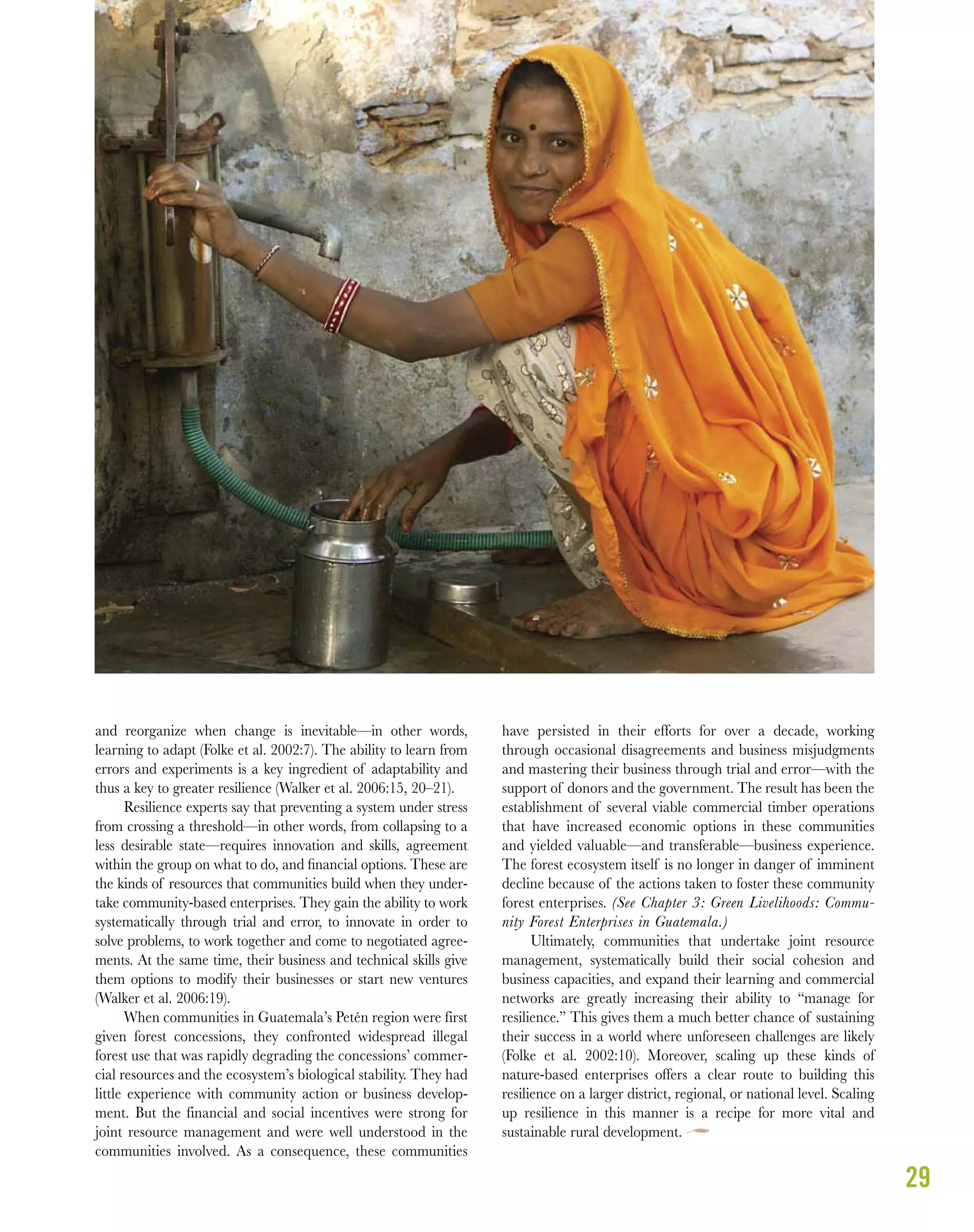 29
and reorganize when change is inevitable—in other words,
learning to adapt (Folke et al. 2002:7). The ability to learn from
errors and experiments is a key ingredient of adaptability and
thus a key to greater resilience (Walker et al. 2006:15, 20–21).
Resilience experts say that preventing a system under stress
from crossing a threshold—in other words, from collapsing to a
less desirable state—requires innovation and skills, agreement
within the group on what to do, and ﬁnancial options. These are
the kinds of resources that communities build when they under-
take community-based enterprises. They gain the ability to work
systematically through trial and error, to innovate in order to
solve problems, to work together and come to negotiated agree-
ments. At the same time, their business and technical skills give
them options to modify their businesses or start new ventures
(Walker et al. 2006:19).
When communities in Guatemala’s Petén region were first
given forest concessions, they confronted widespread illegal
forest use that was rapidly degrading the concessions’ commer-
cial resources and the ecosystem’s biological stability. They had
little experience with community action or business develop-
ment. But the financial and social incentives were strong for
joint resource management and were well understood in the
communities involved. As a consequence, these communities
have persisted in their efforts for over a decade, working
through occasional disagreements and business misjudgments
and mastering their business through trial and error—with the
support of donors and the government. The result has been the
establishment of several viable commercial timber operations
that have increased economic options in these communities
and yielded valuable—and transferable—business experience.
The forest ecosystem itself is no longer in danger of imminent
decline because of the actions taken to foster these community
forest enterprises. (See Chapter 3: Green Livelihoods: Commu-
nity Forest Enterprises in Guatemala.)
Ultimately, communities that undertake joint resource
management, systematically build their social cohesion and
business capacities, and expand their learning and commercial
networks are greatly increasing their ability to “manage for
resilience.” This gives them a much better chance of sustaining
their success in a world where unforeseen challenges are likely
(Folke et al. 2002:10). Moreover, scaling up these kinds of
nature-based enterprises offers a clear route to building this
resilience on a larger district, regional, or national level. Scaling
up resilience in this manner is a recipe for more vital and
sustainable rural development.
 