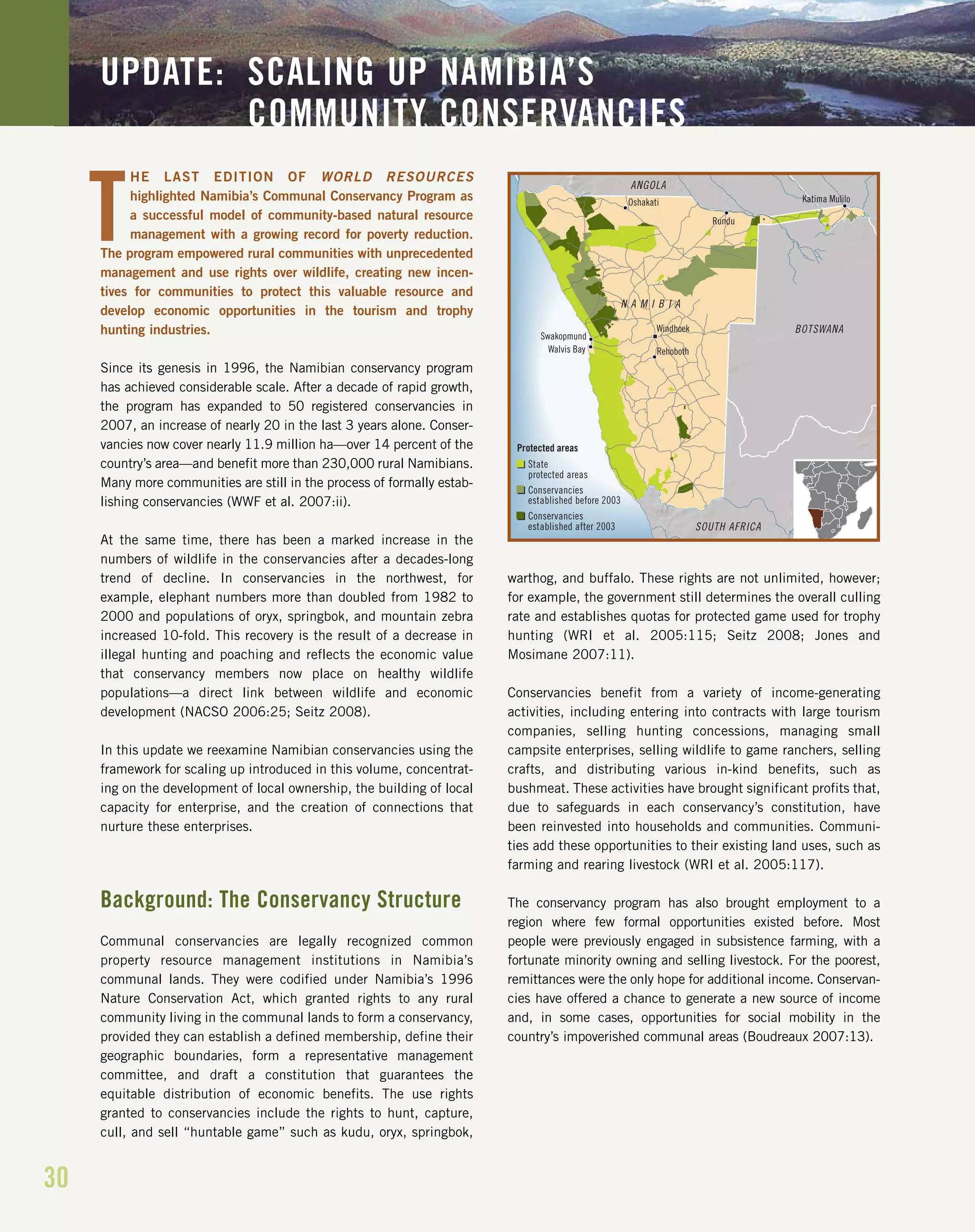 30
HE LAST EDITION OF WORLD RESOURCES
highlighted Namibia’s Communal Conservancy Program as
a successful model of community-based natural resource
management with a growing record for poverty reduction.
The program empowered rural communities with unprecedented
management and use rights over wildlife, creating new incen-
tives for communities to protect this valuable resource and
develop economic opportunities in the tourism and trophy
hunting industries.
Since its genesis in 1996, the Namibian conservancy program
has achieved considerable scale. After a decade of rapid growth,
the program has expanded to 50 registered conservancies in
2007, an increase of nearly 20 in the last 3 years alone. Conser-
vancies now cover nearly 11.9 million ha—over 14 percent of the
country’s area—and benefit more than 230,000 rural Namibians.
Many more communities are still in the process of formally estab-
lishing conservancies (WWF et al. 2007:ii).
At the same time, there has been a marked increase in the
numbers of wildlife in the conservancies after a decades-long
trend of decline. In conservancies in the northwest, for
example, elephant numbers more than doubled from 1982 to
2000 and populations of oryx, springbok, and mountain zebra
increased 10-fold. This recovery is the result of a decrease in
illegal hunting and poaching and reflects the economic value
that conservancy members now place on healthy wildlife
populations—a direct link between wildlife and economic
development (NACSO 2006:25; Seitz 2008).
In this update we reexamine Namibian conservancies using the
framework for scaling up introduced in this volume, concentrat-
ing on the development of local ownership, the building of local
capacity for enterprise, and the creation of connections that
nurture these enterprises.
Background: The Conservancy Structure
Communal conservancies are legally recognized common
property resource management institutions in Namibia’s
communal lands. They were codified under Namibia’s 1996
Nature Conservation Act, which granted rights to any rural
community living in the communal lands to form a conservancy,
provided they can establish a defined membership, define their
geographic boundaries, form a representative management
committee, and draft a constitution that guarantees the
equitable distribution of economic benefits. The use rights
granted to conservancies include the rights to hunt, capture,
cull, and sell “huntable game” such as kudu, oryx, springbok,
warthog, and buffalo. These rights are not unlimited, however;
for example, the government still determines the overall culling
rate and establishes quotas for protected game used for trophy
hunting (WRI et al. 2005:115; Seitz 2008; Jones and
Mosimane 2007:11).
Conservancies benefit from a variety of income-generating
activities, including entering into contracts with large tourism
companies, selling hunting concessions, managing small
campsite enterprises, selling wildlife to game ranchers, selling
crafts, and distributing various in-kind benefits, such as
bushmeat. These activities have brought significant profits that,
due to safeguards in each conservancy’s constitution, have
been reinvested into households and communities. Communi-
ties add these opportunities to their existing land uses, such as
farming and rearing livestock (WRI et al. 2005:117).
The conservancy program has also brought employment to a
region where few formal opportunities existed before. Most
people were previously engaged in subsistence farming, with a
fortunate minority owning and selling livestock. For the poorest,
remittances were the only hope for additional income. Conservan-
cies have offered a chance to generate a new source of income
and, in some cases, opportunities for social mobility in the
country’s impoverished communal areas (Boudreaux 2007:13).
UPDATE: SCALING UP NAMIBIA’S
COMMUNITY CONSERVANCIES
T
Walvis Bay
Swakopmund
Rehoboth
Oshakati
Rundu
Katima Mulilo
Windhoek
ANGOLA
BOTSWANA
SOUTH AFRICA
N A M I B I A
Protected areas
State
protected areas
Conservancies
established before 2003
Conservancies
established after 2003
 