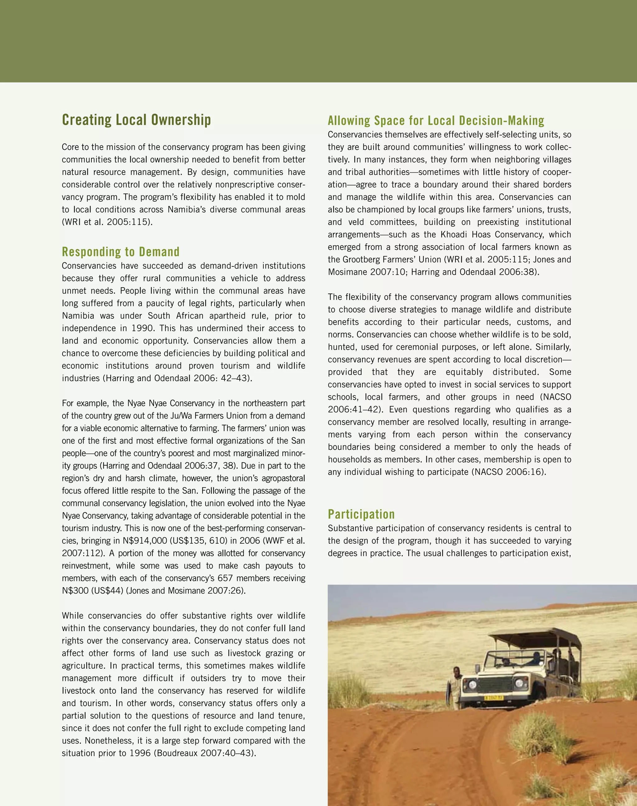 Creating Local Ownership
Core to the mission of the conservancy program has been giving
communities the local ownership needed to benefit from better
natural resource management. By design, communities have
considerable control over the relatively nonprescriptive conser-
vancy program. The program’s flexibility has enabled it to mold
to local conditions across Namibia’s diverse communal areas
(WRI et al. 2005:115).
Responding to Demand
Conservancies have succeeded as demand-driven institutions
because they offer rural communities a vehicle to address
unmet needs. People living within the communal areas have
long suffered from a paucity of legal rights, particularly when
Namibia was under South African apartheid rule, prior to
independence in 1990. This has undermined their access to
land and economic opportunity. Conservancies allow them a
chance to overcome these deficiencies by building political and
economic institutions around proven tourism and wildlife
industries (Harring and Odendaal 2006: 42–43).
For example, the Nyae Nyae Conservancy in the northeastern part
of the country grew out of the Ju/Wa Farmers Union from a demand
for a viable economic alternative to farming. The farmers’ union was
one of the first and most effective formal organizations of the San
people—one of the country’s poorest and most marginalized minor-
ity groups (Harring and Odendaal 2006:37, 38). Due in part to the
region’s dry and harsh climate, however, the union’s agropastoral
focus offered little respite to the San. Following the passage of the
communal conservancy legislation, the union evolved into the Nyae
Nyae Conservancy, taking advantage of considerable potential in the
tourism industry. This is now one of the best-performing conservan-
cies, bringing in N$914,000 (US$135, 610) in 2006 (WWF et al.
2007:112). A portion of the money was allotted for conservancy
reinvestment, while some was used to make cash payouts to
members, with each of the conservancy’s 657 members receiving
N$300 (US$44) (Jones and Mosimane 2007:26).
While conservancies do offer substantive rights over wildlife
within the conservancy boundaries, they do not confer full land
rights over the conservancy area. Conservancy status does not
affect other forms of land use such as livestock grazing or
agriculture. In practical terms, this sometimes makes wildlife
management more difficult if outsiders try to move their
livestock onto land the conservancy has reserved for wildlife
and tourism. In other words, conservancy status offers only a
partial solution to the questions of resource and land tenure,
since it does not confer the full right to exclude competing land
uses. Nonetheless, it is a large step forward compared with the
situation prior to 1996 (Boudreaux 2007:40–43).
Allowing Space for Local Decision-Making
Conservancies themselves are effectively self-selecting units, so
they are built around communities’ willingness to work collec-
tively. In many instances, they form when neighboring villages
and tribal authorities—sometimes with little history of cooper-
ation—agree to trace a boundary around their shared borders
and manage the wildlife within this area. Conservancies can
also be championed by local groups like farmers’ unions, trusts,
and veld committees, building on preexisting institutional
arrangements—such as the Khoadi Hoas Conservancy, which
emerged from a strong association of local farmers known as
the Grootberg Farmers’ Union (WRI et al. 2005:115; Jones and
Mosimane 2007:10; Harring and Odendaal 2006:38).
The flexibility of the conservancy program allows communities
to choose diverse strategies to manage wildlife and distribute
benefits according to their particular needs, customs, and
norms. Conservancies can choose whether wildlife is to be sold,
hunted, used for ceremonial purposes, or left alone. Similarly,
conservancy revenues are spent according to local discretion—
provided that they are equitably distributed. Some
conservancies have opted to invest in social services to support
schools, local farmers, and other groups in need (NACSO
2006:41–42). Even questions regarding who qualifies as a
conservancy member are resolved locally, resulting in arrange-
ments varying from each person within the conservancy
boundaries being considered a member to only the heads of
households as members. In other cases, membership is open to
any individual wishing to participate (NACSO 2006:16).
Participation
Substantive participation of conservancy residents is central to
the design of the program, though it has succeeded to varying
degrees in practice. The usual challenges to participation exist,
 