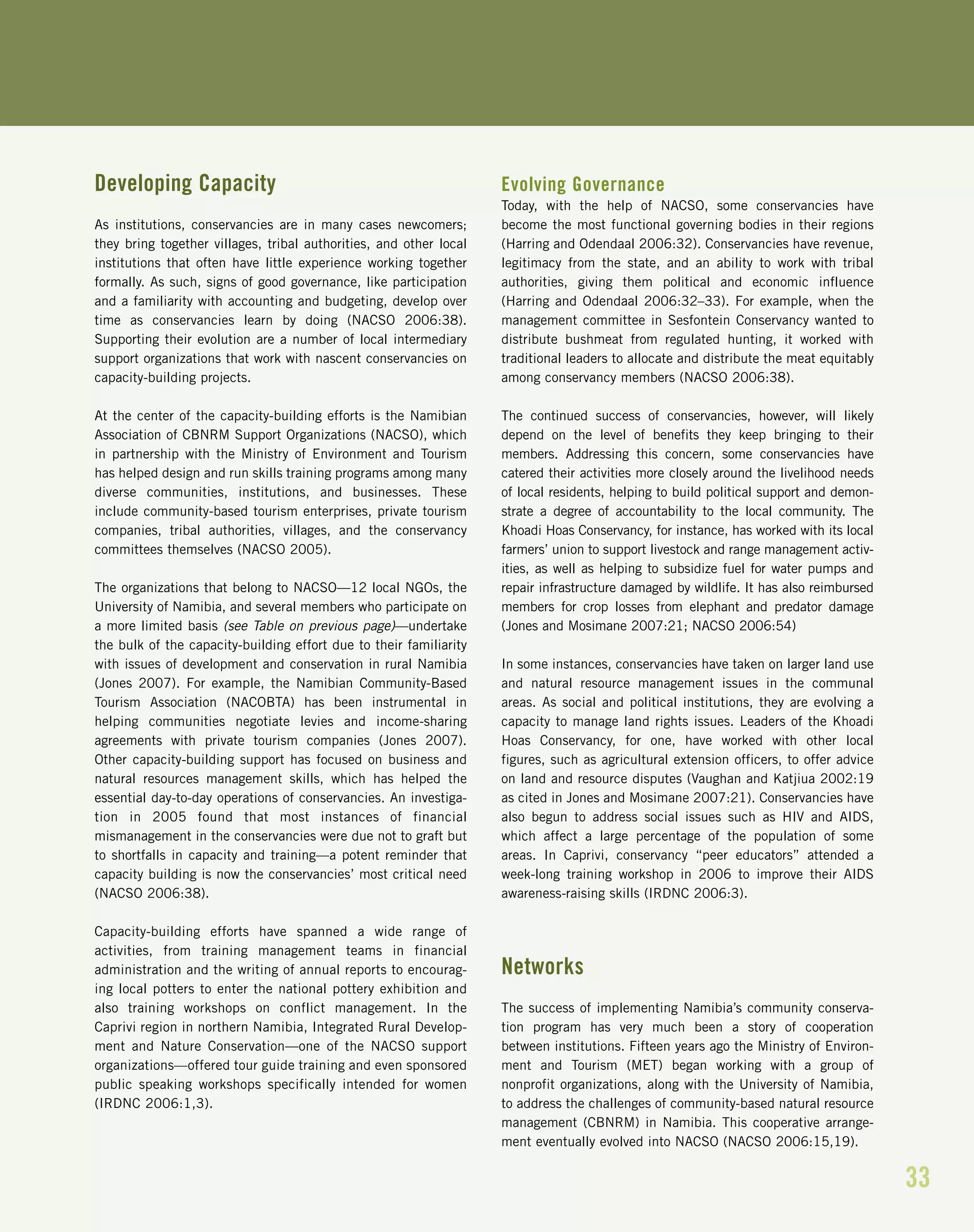 33
Developing Capacity
As institutions, conservancies are in many cases newcomers;
they bring together villages, tribal authorities, and other local
institutions that often have little experience working together
formally. As such, signs of good governance, like participation
and a familiarity with accounting and budgeting, develop over
time as conservancies learn by doing (NACSO 2006:38).
Supporting their evolution are a number of local intermediary
support organizations that work with nascent conservancies on
capacity-building projects.
At the center of the capacity-building efforts is the Namibian
Association of CBNRM Support Organizations (NACSO), which
in partnership with the Ministry of Environment and Tourism
has helped design and run skills training programs among many
diverse communities, institutions, and businesses. These
include community-based tourism enterprises, private tourism
companies, tribal authorities, villages, and the conservancy
committees themselves (NACSO 2005).
The organizations that belong to NACSO—12 local NGOs, the
University of Namibia, and several members who participate on
a more limited basis (see Table on previous page)—undertake
the bulk of the capacity-building effort due to their familiarity
with issues of development and conservation in rural Namibia
(Jones 2007). For example, the Namibian Community-Based
Tourism Association (NACOBTA) has been instrumental in
helping communities negotiate levies and income-sharing
agreements with private tourism companies (Jones 2007).
Other capacity-building support has focused on business and
natural resources management skills, which has helped the
essential day-to-day operations of conservancies. An investiga-
tion in 2005 found that most instances of financial
mismanagement in the conservancies were due not to graft but
to shortfalls in capacity and training—a potent reminder that
capacity building is now the conservancies’ most critical need
(NACSO 2006:38).
Capacity-building efforts have spanned a wide range of
activities, from training management teams in financial
administration and the writing of annual reports to encourag-
ing local potters to enter the national pottery exhibition and
also training workshops on conflict management. In the
Caprivi region in northern Namibia, Integrated Rural Develop-
ment and Nature Conservation—one of the NACSO support
organizations—offered tour guide training and even sponsored
public speaking workshops specifically intended for women
(IRDNC 2006:1,3).
Evolving Governance
Today, with the help of NACSO, some conservancies have
become the most functional governing bodies in their regions
(Harring and Odendaal 2006:32). Conservancies have revenue,
legitimacy from the state, and an ability to work with tribal
authorities, giving them political and economic influence
(Harring and Odendaal 2006:32–33). For example, when the
management committee in Sesfontein Conservancy wanted to
distribute bushmeat from regulated hunting, it worked with
traditional leaders to allocate and distribute the meat equitably
among conservancy members (NACSO 2006:38).
The continued success of conservancies, however, will likely
depend on the level of benefits they keep bringing to their
members. Addressing this concern, some conservancies have
catered their activities more closely around the livelihood needs
of local residents, helping to build political support and demon-
strate a degree of accountability to the local community. The
Khoadi Hoas Conservancy, for instance, has worked with its local
farmers’ union to support livestock and range management activ-
ities, as well as helping to subsidize fuel for water pumps and
repair infrastructure damaged by wildlife. It has also reimbursed
members for crop losses from elephant and predator damage
(Jones and Mosimane 2007:21; NACSO 2006:54)
In some instances, conservancies have taken on larger land use
and natural resource management issues in the communal
areas. As social and political institutions, they are evolving a
capacity to manage land rights issues. Leaders of the Khoadi
Hoas Conservancy, for one, have worked with other local
figures, such as agricultural extension officers, to offer advice
on land and resource disputes (Vaughan and Katjiua 2002:19
as cited in Jones and Mosimane 2007:21). Conservancies have
also begun to address social issues such as HIV and AIDS,
which affect a large percentage of the population of some
areas. In Caprivi, conservancy “peer educators” attended a
week-long training workshop in 2006 to improve their AIDS
awareness-raising skills (IRDNC 2006:3).
Networks
The success of implementing Namibia’s community conserva-
tion program has very much been a story of cooperation
between institutions. Fifteen years ago the Ministry of Environ-
ment and Tourism (MET) began working with a group of
nonprofit organizations, along with the University of Namibia,
to address the challenges of community-based natural resource
management (CBNRM) in Namibia. This cooperative arrange-
ment eventually evolved into NACSO (NACSO 2006:15,19).
 