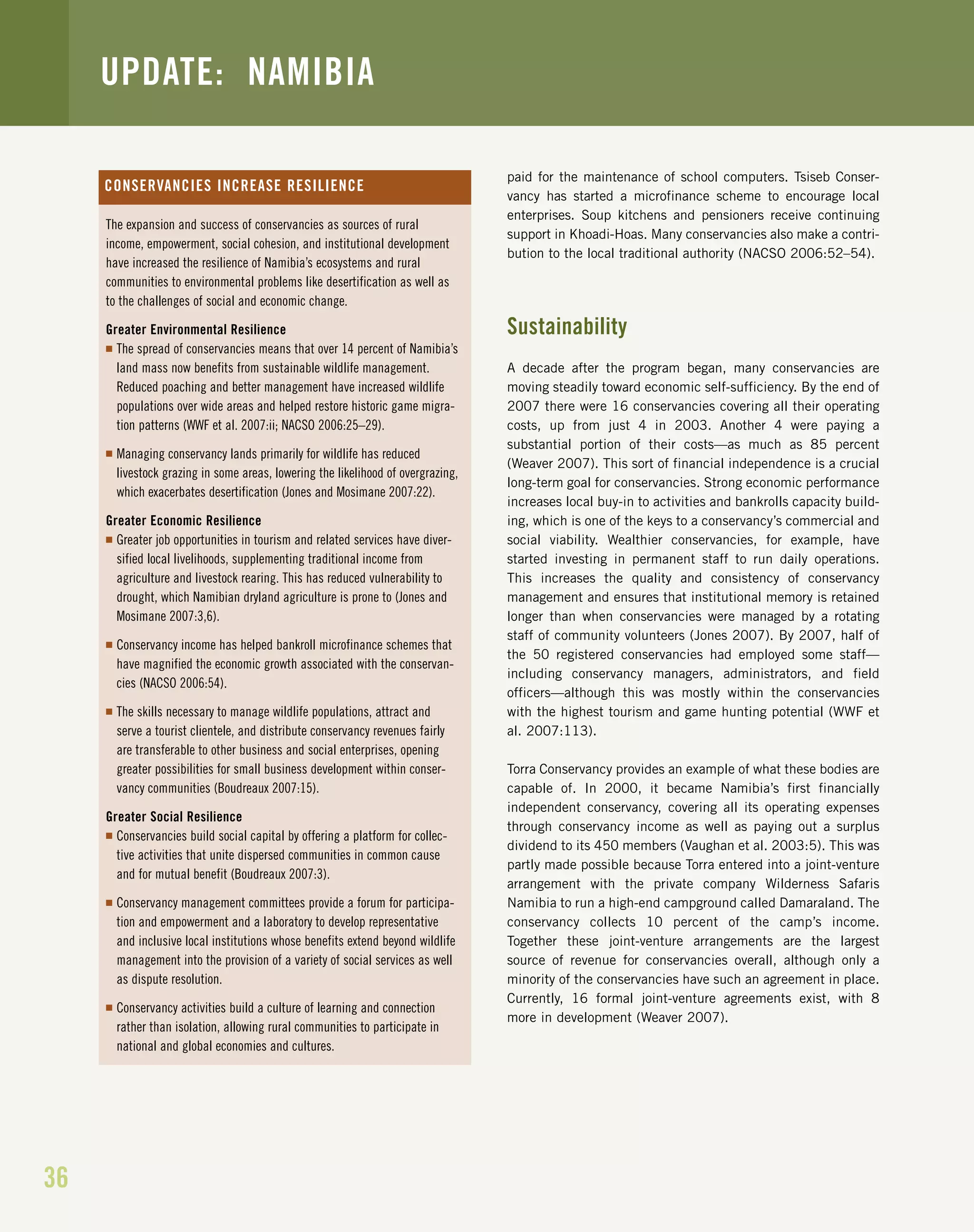 36
Torra Conservancy supported youth development programs and paid for the maintenance of school computers. Tsiseb Conser-
vancy has started a microfinance scheme to encourage local
enterprises. Soup kitchens and pensioners receive continuing
support in Khoadi-Hoas. Many conservancies also make a contri-
bution to the local traditional authority (NACSO 2006:52–54).
Sustainability
A decade after the program began, many conservancies are
moving steadily toward economic self-sufficiency. By the end of
2007 there were 16 conservancies covering all their operating
costs, up from just 4 in 2003. Another 4 were paying a
substantial portion of their costs—as much as 85 percent
(Weaver 2007). This sort of financial independence is a crucial
long-term goal for conservancies. Strong economic performance
increases local buy-in to activities and bankrolls capacity build-
ing, which is one of the keys to a conservancy’s commercial and
social viability. Wealthier conservancies, for example, have
started investing in permanent staff to run daily operations.
This increases the quality and consistency of conservancy
management and ensures that institutional memory is retained
longer than when conservancies were managed by a rotating
staff of community volunteers (Jones 2007). By 2007, half of
the 50 registered conservancies had employed some staff—
including conservancy managers, administrators, and field
officers—although this was mostly within the conservancies
with the highest tourism and game hunting potential (WWF et
al. 2007:113).
Torra Conservancy provides an example of what these bodies are
capable of. In 2000, it became Namibia’s first financially
independent conservancy, covering all its operating expenses
through conservancy income as well as paying out a surplus
dividend to its 450 members (Vaughan et al. 2003:5). This was
partly made possible because Torra entered into a joint-venture
arrangement with the private company Wilderness Safaris
Namibia to run a high-end campground called Damaraland. The
conservancy collects 10 percent of the camp’s income.
Together these joint-venture arrangements are the largest
source of revenue for conservancies overall, although only a
minority of the conservancies have such an agreement in place.
Currently, 16 formal joint-venture agreements exist, with 8
more in development (Weaver 2007).
UPDATE: NAMIBIA
The expansion and success of conservancies as sources of rural
income, empowerment, social cohesion, and institutional development
have increased the resilience of Namibia’s ecosystems and rural
communities to environmental problems like desertification as well as
to the challenges of social and economic change.
Greater Environmental Resilience
I The spread of conservancies means that over 14 percent of Namibia’s
land mass now benefits from sustainable wildlife management.
Reduced poaching and better management have increased wildlife
populations over wide areas and helped restore historic game migra-
tion patterns (WWF et al. 2007:ii; NACSO 2006:25–29).
I Managing conservancy lands primarily for wildlife has reduced
livestock grazing in some areas, lowering the likelihood of overgrazing,
which exacerbates desertification (Jones and Mosimane 2007:22).
Greater Economic Resilience
I Greater job opportunities in tourism and related services have diver-
sified local livelihoods, supplementing traditional income from
agriculture and livestock rearing. This has reduced vulnerability to
drought, which Namibian dryland agriculture is prone to (Jones and
Mosimane 2007:3,6).
I Conservancy income has helped bankroll microfinance schemes that
have magnified the economic growth associated with the conservan-
cies (NACSO 2006:54).
I The skills necessary to manage wildlife populations, attract and
serve a tourist clientele, and distribute conservancy revenues fairly
are transferable to other business and social enterprises, opening
greater possibilities for small business development within conser-
vancy communities (Boudreaux 2007:15).
Greater Social Resilience
I Conservancies build social capital by offering a platform for collec-
tive activities that unite dispersed communities in common cause
and for mutual benefit (Boudreaux 2007:3).
I Conservancy management committees provide a forum for participa-
tion and empowerment and a laboratory to develop representative
and inclusive local institutions whose benefits extend beyond wildlife
management into the provision of a variety of social services as well
as dispute resolution.
I Conservancy activities build a culture of learning and connection
rather than isolation, allowing rural communities to participate in
national and global economies and cultures.
CONSERVANCIES INCREASE RESILIENCE
 