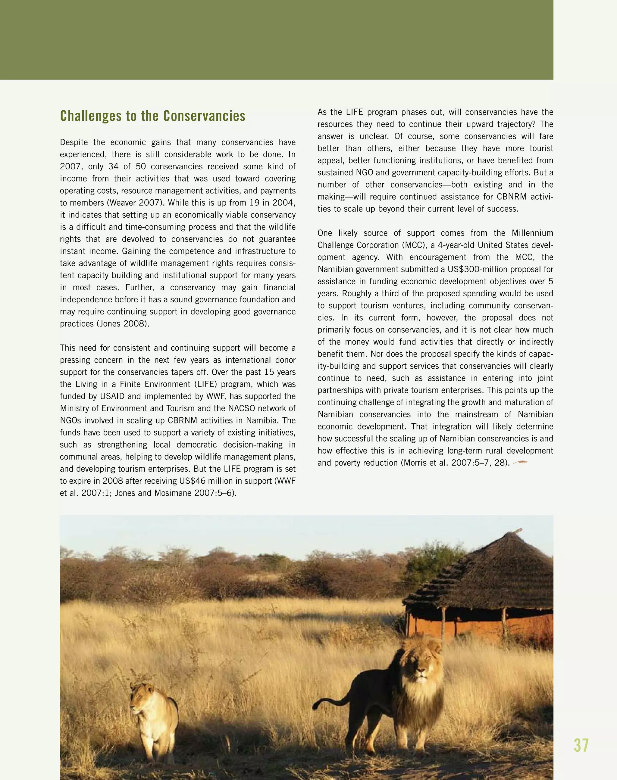 37
Challenges to the Conservancies
Despite the economic gains that many conservancies have
experienced, there is still considerable work to be done. In
2007, only 34 of 50 conservancies received some kind of
income from their activities that was used toward covering
operating costs, resource management activities, and payments
to members (Weaver 2007). While this is up from 19 in 2004,
it indicates that setting up an economically viable conservancy
is a difficult and time-consuming process and that the wildlife
rights that are devolved to conservancies do not guarantee
instant income. Gaining the competence and infrastructure to
take advantage of wildlife management rights requires consis-
tent capacity building and institutional support for many years
in most cases. Further, a conservancy may gain financial
independence before it has a sound governance foundation and
may require continuing support in developing good governance
practices (Jones 2008).
This need for consistent and continuing support will become a
pressing concern in the next few years as international donor
support for the conservancies tapers off. Over the past 15 years
the Living in a Finite Environment (LIFE) program, which was
funded by USAID and implemented by WWF, has supported the
Ministry of Environment and Tourism and the NACSO network of
NGOs involved in scaling up CBRNM activities in Namibia. The
funds have been used to support a variety of existing initiatives,
such as strengthening local democratic decision-making in
communal areas, helping to develop wildlife management plans,
and developing tourism enterprises. But the LIFE program is set
to expire in 2008 after receiving US$46 million in support (WWF
et al. 2007:1; Jones and Mosimane 2007:5–6).
As the LIFE program phases out, will conservancies have the
resources they need to continue their upward trajectory? The
answer is unclear. Of course, some conservancies will fare
better than others, either because they have more tourist
appeal, better functioning institutions, or have benefited from
sustained NGO and government capacity-building efforts. But a
number of other conservancies—both existing and in the
making—will require continued assistance for CBNRM activi-
ties to scale up beyond their current level of success.
One likely source of support comes from the Millennium
Challenge Corporation (MCC), a 4-year-old United States devel-
opment agency. With encouragement from the MCC, the
Namibian government submitted a US$300-million proposal for
assistance in funding economic development objectives over 5
years. Roughly a third of the proposed spending would be used
to support tourism ventures, including community conservan-
cies. In its current form, however, the proposal does not
primarily focus on conservancies, and it is not clear how much
of the money would fund activities that directly or indirectly
benefit them. Nor does the proposal specify the kinds of capac-
ity-building and support services that conservancies will clearly
continue to need, such as assistance in entering into joint
partnerships with private tourism enterprises. This points up the
continuing challenge of integrating the growth and maturation of
Namibian conservancies into the mainstream of Namibian
economic development. That integration will likely determine
how successful the scaling up of Namibian conservancies is and
how effective this is in achieving long-term rural development
and poverty reduction (Morris et al. 2007:5–7, 28).
 