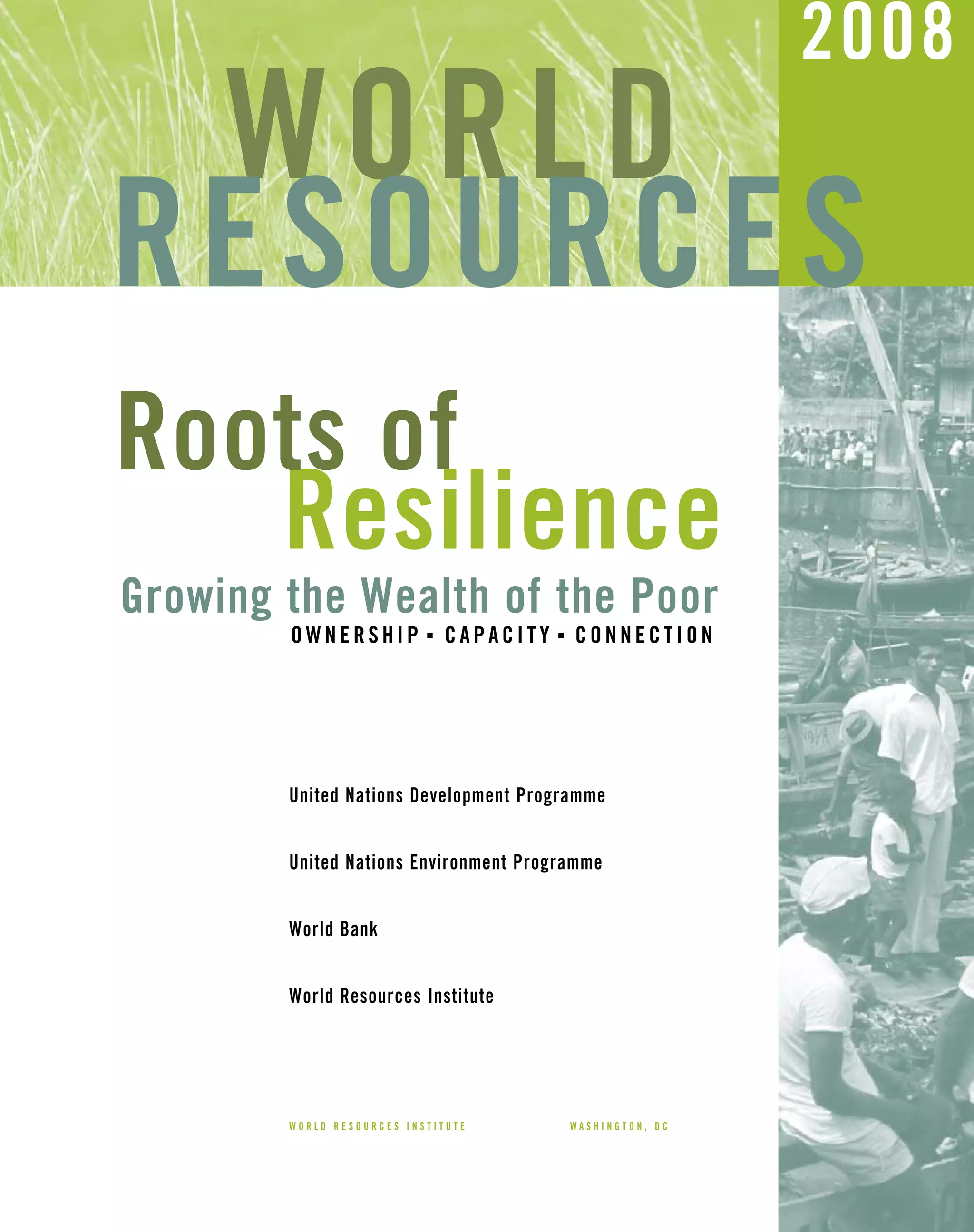 United Nations Development Programme
United Nations Environment Programme
World Bank
World Resources Institute
WORLD
RESOURCES
2008
W O R L D R E S O U R C E S I N S T I T U T E W A S H I N G T O N , D C
Growing the Wealth of the Poor
Resilience
O W N E R S H I P I
C A P A C I T Y I
C O N N E C T I O N
Roots of
 