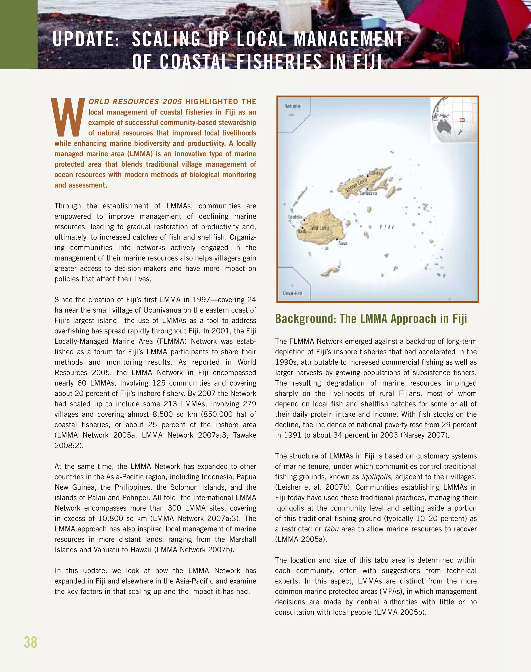 38
UPDATE: SCALING UP LOCAL MANAGEMENT
OF COASTAL FISHERIES IN FIJI
ORLD RESOURCES 2005 HIGHLIGHTED THE
local management of coastal fisheries in Fiji as an
example of successful community-based stewardship
of natural resources that improved local livelihoods
while enhancing marine biodiversity and productivity. A locally
managed marine area (LMMA) is an innovative type of marine
protected area that blends traditional village management of
ocean resources with modern methods of biological monitoring
and assessment.
Through the establishment of LMMAs, communities are
empowered to improve management of declining marine
resources, leading to gradual restoration of productivity and,
ultimately, to increased catches of fish and shellfish. Organiz-
ing communities into networks actively engaged in the
management of their marine resources also helps villagers gain
greater access to decision-makers and have more impact on
policies that affect their lives.
Since the creation of Fiji’s first LMMA in 1997—covering 24
ha near the small village of Ucunivanua on the eastern coast of
Fiji’s largest island—the use of LMMAs as a tool to address
overfishing has spread rapidly throughout Fiji. In 2001, the Fiji
Locally-Managed Marine Area (FLMMA) Network was estab-
lished as a forum for Fiji’s LMMA participants to share their
methods and monitoring results. As reported in World
Resources 2005, the LMMA Network in Fiji encompassed
nearly 60 LMMAs, involving 125 communities and covering
about 20 percent of Fiji’s inshore fishery. By 2007 the Network
had scaled up to include some 213 LMMAs, involving 279
villages and covering almost 8,500 sq km (850,000 ha) of
coastal fisheries, or about 25 percent of the inshore area
(LMMA Network 2005a; LMMA Network 2007a:3; Tawake
2008:2).
At the same time, the LMMA Network has expanded to other
countries in the Asia-Pacific region, including Indonesia, Papua
New Guinea, the Philippines, the Solomon Islands, and the
islands of Palau and Pohnpei. All told, the international LMMA
Network encompasses more than 300 LMMA sites, covering
in excess of 10,800 sq km (LMMA Network 2007a:3). The
LMMA approach has also inspired local management of marine
resources in more distant lands, ranging from the Marshall
Islands and Vanuatu to Hawaii (LMMA Network 2007b).
In this update, we look at how the LMMA Network has
expanded in Fiji and elsewhere in the Asia-Pacific and examine
the key factors in that scaling-up and the impact it has had.
Background: The LMMA Approach in Fiji
The FLMMA Network emerged against a backdrop of long-term
depletion of Fiji’s inshore fisheries that had accelerated in the
1990s, attributable to increased commercial fishing as well as
larger harvests by growing populations of subsistence fishers.
The resulting degradation of marine resources impinged
sharply on the livelihoods of rural Fijians, most of whom
depend on local fish and shellfish catches for some or all of
their daily protein intake and income. With fish stocks on the
decline, the incidence of national poverty rose from 29 percent
in 1991 to about 34 percent in 2003 (Narsey 2007).
The structure of LMMAs in Fiji is based on customary systems
of marine tenure, under which communities control traditional
fishing grounds, known as iqoliqolis, adjacent to their villages.
(Leisher et al. 2007b). Communities establishing LMMAs in
Fiji today have used these traditional practices, managing their
iqoliqolis at the community level and setting aside a portion
of this traditional fishing ground (typically 10–20 percent) as
a restricted or tabu area to allow marine resources to recover
(LMMA 2005a).
The location and size of this tabu area is determined within
each community, often with suggestions from technical
experts. In this aspect, LMMAs are distinct from the more
common marine protected areas (MPAs), in which management
decisions are made by central authorities with little or no
consultation with local people (LMMA 2005b).
W
 