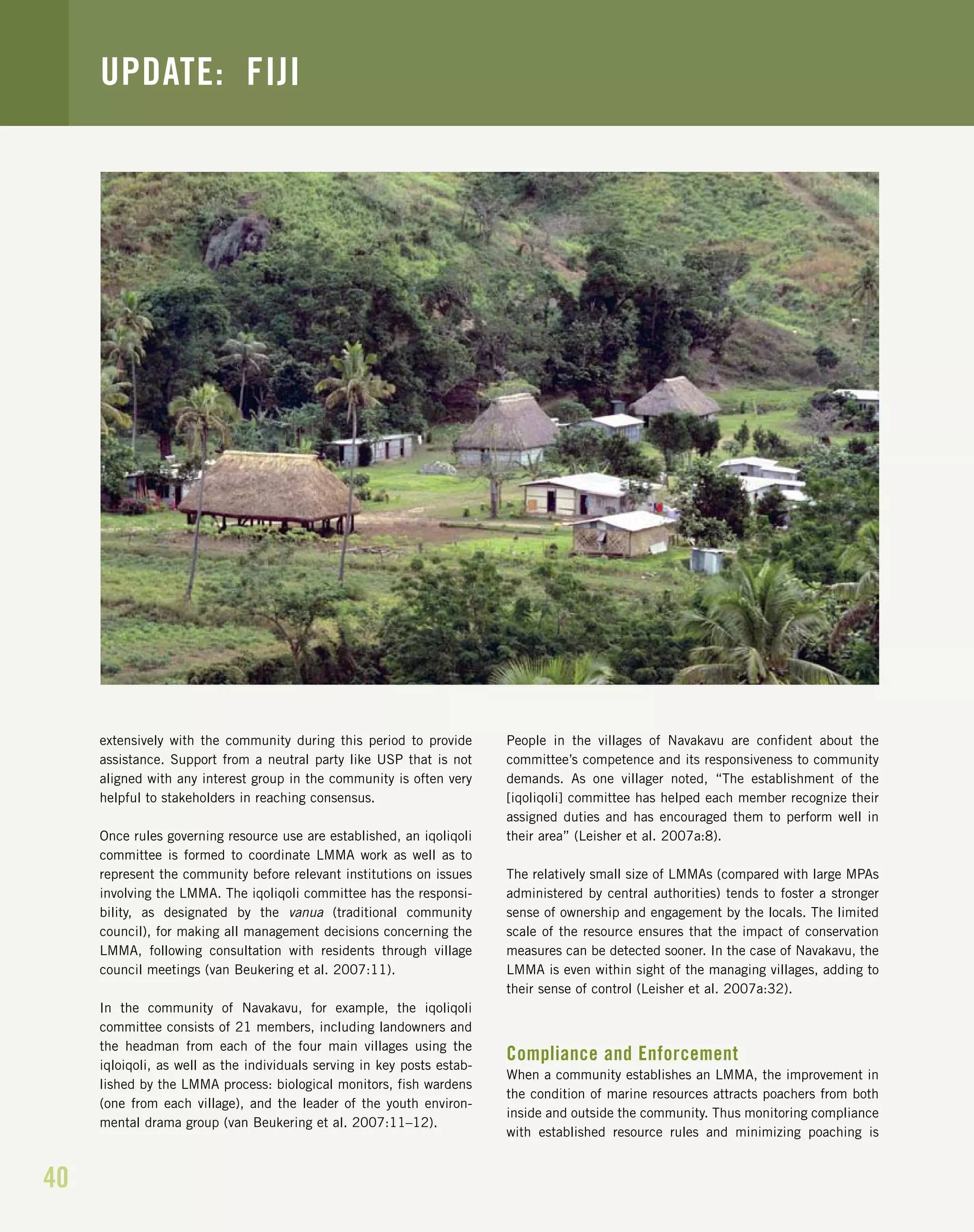 40
UPDATE: FIJI
extensively with the community during this period to provide
assistance. Support from a neutral party like USP that is not
aligned with any interest group in the community is often very
helpful to stakeholders in reaching consensus.
Once rules governing resource use are established, an iqoliqoli
committee is formed to coordinate LMMA work as well as to
represent the community before relevant institutions on issues
involving the LMMA. The iqoliqoli committee has the responsi-
bility, as designated by the vanua (traditional community
council), for making all management decisions concerning the
LMMA, following consultation with residents through village
council meetings (van Beukering et al. 2007:11).
In the community of Navakavu, for example, the iqoliqoli
committee consists of 21 members, including landowners and
the headman from each of the four main villages using the
iqloiqoli, as well as the individuals serving in key posts estab-
lished by the LMMA process: biological monitors, fish wardens
(one from each village), and the leader of the youth environ-
mental drama group (van Beukering et al. 2007:11–12).
People in the villages of Navakavu are confident about the
committee’s competence and its responsiveness to community
demands. As one villager noted, “The establishment of the
[iqoliqoli] committee has helped each member recognize their
assigned duties and has encouraged them to perform well in
their area” (Leisher et al. 2007a:8).
The relatively small size of LMMAs (compared with large MPAs
administered by central authorities) tends to foster a stronger
sense of ownership and engagement by the locals. The limited
scale of the resource ensures that the impact of conservation
measures can be detected sooner. In the case of Navakavu, the
LMMA is even within sight of the managing villages, adding to
their sense of control (Leisher et al. 2007a:32).
Compliance and Enforcement
When a community establishes an LMMA, the improvement in
the condition of marine resources attracts poachers from both
inside and outside the community. Thus monitoring compliance
with established resource rules and minimizing poaching is
 