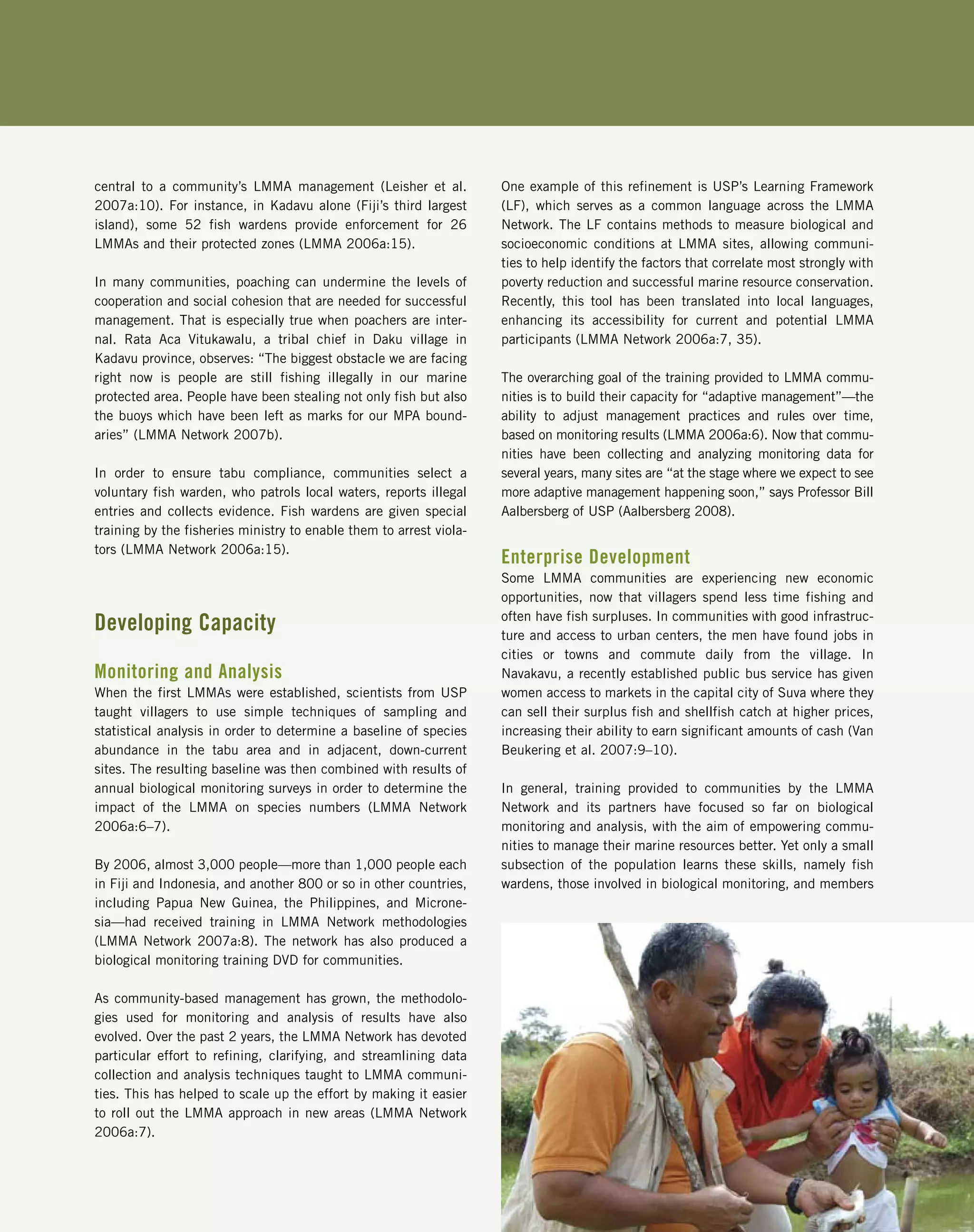 central to a community’s LMMA management (Leisher et al.
2007a:10). For instance, in Kadavu alone (Fiji’s third largest
island), some 52 fish wardens provide enforcement for 26
LMMAs and their protected zones (LMMA 2006a:15).
In many communities, poaching can undermine the levels of
cooperation and social cohesion that are needed for successful
management. That is especially true when poachers are inter-
nal. Rata Aca Vitukawalu, a tribal chief in Daku village in
Kadavu province, observes: “The biggest obstacle we are facing
right now is people are still fishing illegally in our marine
protected area. People have been stealing not only fish but also
the buoys which have been left as marks for our MPA bound-
aries” (LMMA Network 2007b).
In order to ensure tabu compliance, communities select a
voluntary fish warden, who patrols local waters, reports illegal
entries and collects evidence. Fish wardens are given special
training by the fisheries ministry to enable them to arrest viola-
tors (LMMA Network 2006a:15).
Developing Capacity
Monitoring and Analysis
When the first LMMAs were established, scientists from USP
taught villagers to use simple techniques of sampling and
statistical analysis in order to determine a baseline of species
abundance in the tabu area and in adjacent, down-current
sites. The resulting baseline was then combined with results of
annual biological monitoring surveys in order to determine the
impact of the LMMA on species numbers (LMMA Network
2006a:6–7).
By 2006, almost 3,000 people—more than 1,000 people each
in Fiji and Indonesia, and another 800 or so in other countries,
including Papua New Guinea, the Philippines, and Microne-
sia—had received training in LMMA Network methodologies
(LMMA Network 2007a:8). The network has also produced a
biological monitoring training DVD for communities.
As community-based management has grown, the methodolo-
gies used for monitoring and analysis of results have also
evolved. Over the past 2 years, the LMMA Network has devoted
particular effort to refining, clarifying, and streamlining data
collection and analysis techniques taught to LMMA communi-
ties. This has helped to scale up the effort by making it easier
to roll out the LMMA approach in new areas (LMMA Network
2006a:7).
One example of this refinement is USP’s Learning Framework
(LF), which serves as a common language across the LMMA
Network. The LF contains methods to measure biological and
socioeconomic conditions at LMMA sites, allowing communi-
ties to help identify the factors that correlate most strongly with
poverty reduction and successful marine resource conservation.
Recently, this tool has been translated into local languages,
enhancing its accessibility for current and potential LMMA
participants (LMMA Network 2006a:7, 35).
The overarching goal of the training provided to LMMA commu-
nities is to build their capacity for “adaptive management”—the
ability to adjust management practices and rules over time,
based on monitoring results (LMMA 2006a:6). Now that commu-
nities have been collecting and analyzing monitoring data for
several years, many sites are “at the stage where we expect to see
more adaptive management happening soon,” says Professor Bill
Aalbersberg of USP (Aalbersberg 2008).
Enterprise Development
Some LMMA communities are experiencing new economic
opportunities, now that villagers spend less time fishing and
often have fish surpluses. In communities with good infrastruc-
ture and access to urban centers, the men have found jobs in
cities or towns and commute daily from the village. In
Navakavu, a recently established public bus service has given
women access to markets in the capital city of Suva where they
can sell their surplus fish and shellfish catch at higher prices,
increasing their ability to earn significant amounts of cash (Van
Beukering et al. 2007:9–10).
In general, training provided to communities by the LMMA
Network and its partners have focused so far on biological
monitoring and analysis, with the aim of empowering commu-
nities to manage their marine resources better. Yet only a small
subsection of the population learns these skills, namely fish
wardens, those involved in biological monitoring, and members
 