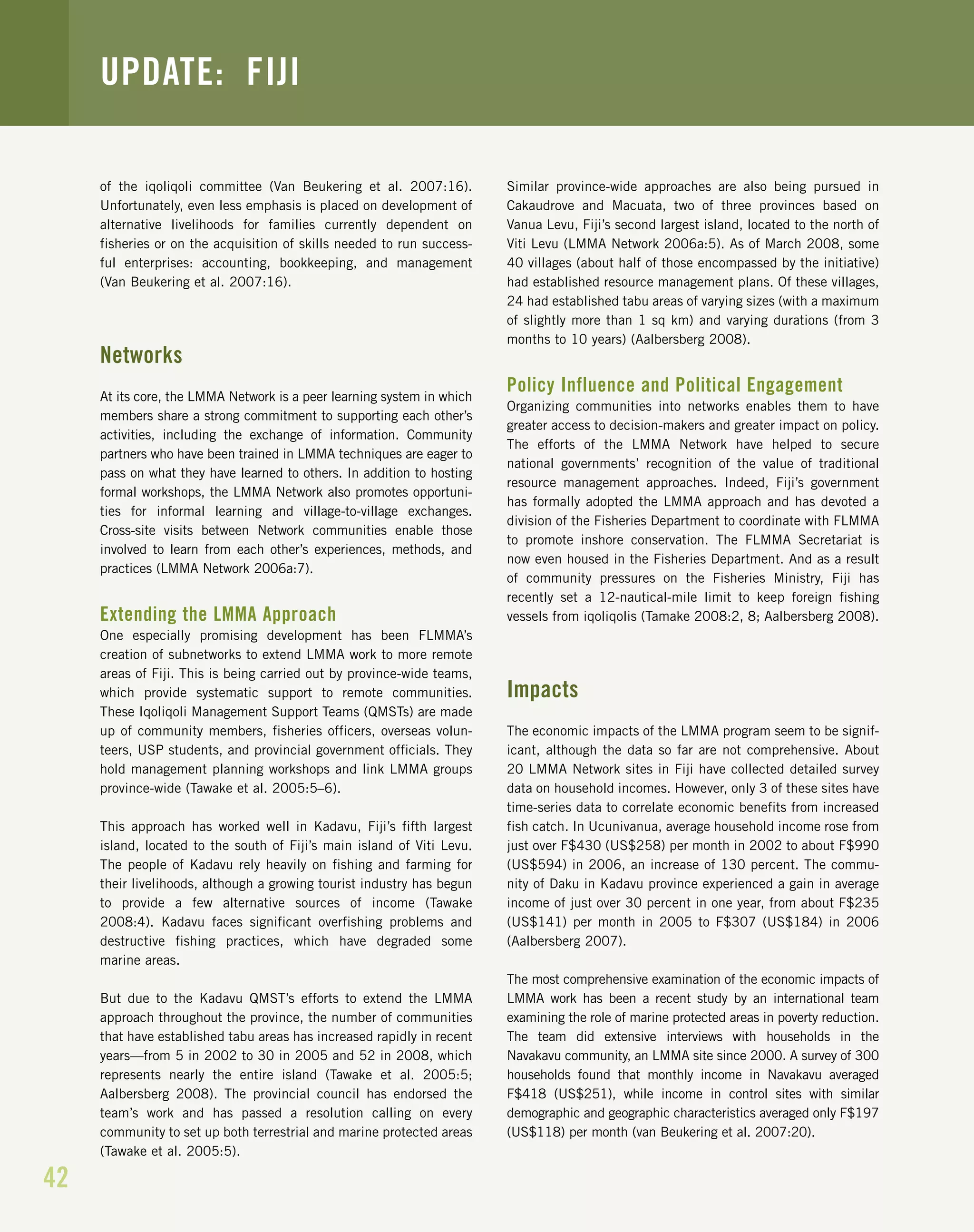 of the iqoliqoli committee (Van Beukering et al. 2007:16).
Unfortunately, even less emphasis is placed on development of
alternative livelihoods for families currently dependent on
fisheries or on the acquisition of skills needed to run success-
ful enterprises: accounting, bookkeeping, and management
(Van Beukering et al. 2007:16).
Networks
At its core, the LMMA Network is a peer learning system in which
members share a strong commitment to supporting each other’s
activities, including the exchange of information. Community
partners who have been trained in LMMA techniques are eager to
pass on what they have learned to others. In addition to hosting
formal workshops, the LMMA Network also promotes opportuni-
ties for informal learning and village-to-village exchanges.
Cross-site visits between Network communities enable those
involved to learn from each other’s experiences, methods, and
practices (LMMA Network 2006a:7).
Extending the LMMA Approach
One especially promising development has been FLMMA’s
creation of subnetworks to extend LMMA work to more remote
areas of Fiji. This is being carried out by province-wide teams,
which provide systematic support to remote communities.
These Iqoliqoli Management Support Teams (QMSTs) are made
up of community members, fisheries officers, overseas volun-
teers, USP students, and provincial government officials. They
hold management planning workshops and link LMMA groups
province-wide (Tawake et al. 2005:5–6).
This approach has worked well in Kadavu, Fiji’s fifth largest
island, located to the south of Fiji’s main island of Viti Levu.
The people of Kadavu rely heavily on fishing and farming for
their livelihoods, although a growing tourist industry has begun
to provide a few alternative sources of income (Tawake
2008:4). Kadavu faces significant overfishing problems and
destructive fishing practices, which have degraded some
marine areas.
But due to the Kadavu QMST’s efforts to extend the LMMA
approach throughout the province, the number of communities
that have established tabu areas has increased rapidly in recent
years—from 5 in 2002 to 30 in 2005 and 52 in 2008, which
represents nearly the entire island (Tawake et al. 2005:5;
Aalbersberg 2008). The provincial council has endorsed the
team’s work and has passed a resolution calling on every
community to set up both terrestrial and marine protected areas
(Tawake et al. 2005:5).
Similar province-wide approaches are also being pursued in
Cakaudrove and Macuata, two of three provinces based on
Vanua Levu, Fiji’s second largest island, located to the north of
Viti Levu (LMMA Network 2006a:5). As of March 2008, some
40 villages (about half of those encompassed by the initiative)
had established resource management plans. Of these villages,
24 had established tabu areas of varying sizes (with a maximum
of slightly more than 1 sq km) and varying durations (from 3
months to 10 years) (Aalbersberg 2008).
Policy Influence and Political Engagement
Organizing communities into networks enables them to have
greater access to decision-makers and greater impact on policy.
The efforts of the LMMA Network have helped to secure
national governments’ recognition of the value of traditional
resource management approaches. Indeed, Fiji’s government
has formally adopted the LMMA approach and has devoted a
division of the Fisheries Department to coordinate with FLMMA
to promote inshore conservation. The FLMMA Secretariat is
now even housed in the Fisheries Department. And as a result
of community pressures on the Fisheries Ministry, Fiji has
recently set a 12-nautical-mile limit to keep foreign fishing
vessels from iqoliqolis (Tamake 2008:2, 8; Aalbersberg 2008).
Impacts
The economic impacts of the LMMA program seem to be signif-
icant, although the data so far are not comprehensive. About
20 LMMA Network sites in Fiji have collected detailed survey
data on household incomes. However, only 3 of these sites have
time-series data to correlate economic benefits from increased
fish catch. In Ucunivanua, average household income rose from
just over F$430 (US$258) per month in 2002 to about F$990
(US$594) in 2006, an increase of 130 percent. The commu-
nity of Daku in Kadavu province experienced a gain in average
income of just over 30 percent in one year, from about F$235
(US$141) per month in 2005 to F$307 (US$184) in 2006
(Aalbersberg 2007).
The most comprehensive examination of the economic impacts of
LMMA work has been a recent study by an international team
examining the role of marine protected areas in poverty reduction.
The team did extensive interviews with households in the
Navakavu community, an LMMA site since 2000. A survey of 300
households found that monthly income in Navakavu averaged
F$418 (US$251), while income in control sites with similar
demographic and geographic characteristics averaged only F$197
(US$118) per month (van Beukering et al. 2007:20).
42
UPDATE: FIJI
 