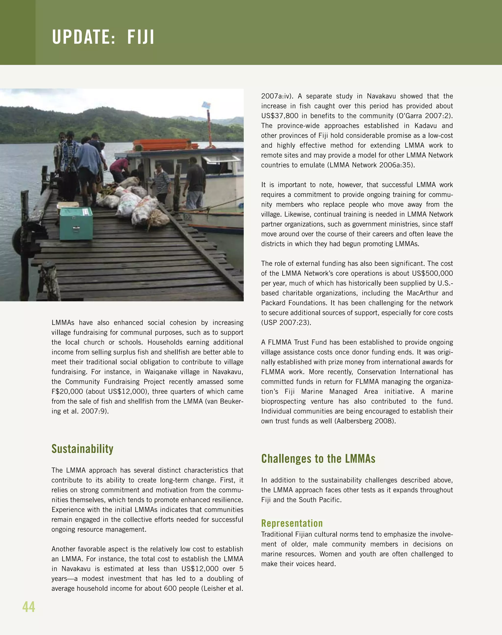 44
UPDATE: FIJI
LMMAs have also enhanced social cohesion by increasing
village fundraising for communal purposes, such as to support
the local church or schools. Households earning additional
income from selling surplus fish and shellfish are better able to
meet their traditional social obligation to contribute to village
fundraising. For instance, in Waiqanake village in Navakavu,
the Community Fundraising Project recently amassed some
F$20,000 (about US$12,000), three quarters of which came
from the sale of fish and shellfish from the LMMA (van Beuker-
ing et al. 2007:9).
Sustainability
The LMMA approach has several distinct characteristics that
contribute to its ability to create long-term change. First, it
relies on strong commitment and motivation from the commu-
nities themselves, which tends to promote enhanced resilience.
Experience with the initial LMMAs indicates that communities
remain engaged in the collective efforts needed for successful
ongoing resource management.
Another favorable aspect is the relatively low cost to establish
an LMMA. For instance, the total cost to establish the LMMA
in Navakavu is estimated at less than US$12,000 over 5
years—a modest investment that has led to a doubling of
average household income for about 600 people (Leisher et al.
2007a:iv). A separate study in Navakavu showed that the
increase in fish caught over this period has provided about
US$37,800 in benefits to the community (O’Garra 2007:2).
The province-wide approaches established in Kadavu and
other provinces of Fiji hold considerable promise as a low-cost
and highly effective method for extending LMMA work to
remote sites and may provide a model for other LMMA Network
countries to emulate (LMMA Network 2006a:35).
It is important to note, however, that successful LMMA work
requires a commitment to provide ongoing training for commu-
nity members who replace people who move away from the
village. Likewise, continual training is needed in LMMA Network
partner organizations, such as government ministries, since staff
move around over the course of their careers and often leave the
districts in which they had begun promoting LMMAs.
The role of external funding has also been significant. The cost
of the LMMA Network’s core operations is about US$500,000
per year, much of which has historically been supplied by U.S.-
based charitable organizations, including the MacArthur and
Packard Foundations. It has been challenging for the network
to secure additional sources of support, especially for core costs
(USP 2007:23).
A FLMMA Trust Fund has been established to provide ongoing
village assistance costs once donor funding ends. It was origi-
nally established with prize money from international awards for
FLMMA work. More recently, Conservation International has
committed funds in return for FLMMA managing the organiza-
tion’s Fiji Marine Managed Area initiative. A marine
bioprospecting venture has also contributed to the fund.
Individual communities are being encouraged to establish their
own trust funds as well (Aalbersberg 2008).
Challenges to the LMMAs
In addition to the sustainability challenges described above,
the LMMA approach faces other tests as it expands throughout
Fiji and the South Pacific.
Representation
Traditional Fijian cultural norms tend to emphasize the involve-
ment of older, male community members in decisions on
marine resources. Women and youth are often challenged to
make their voices heard.
 