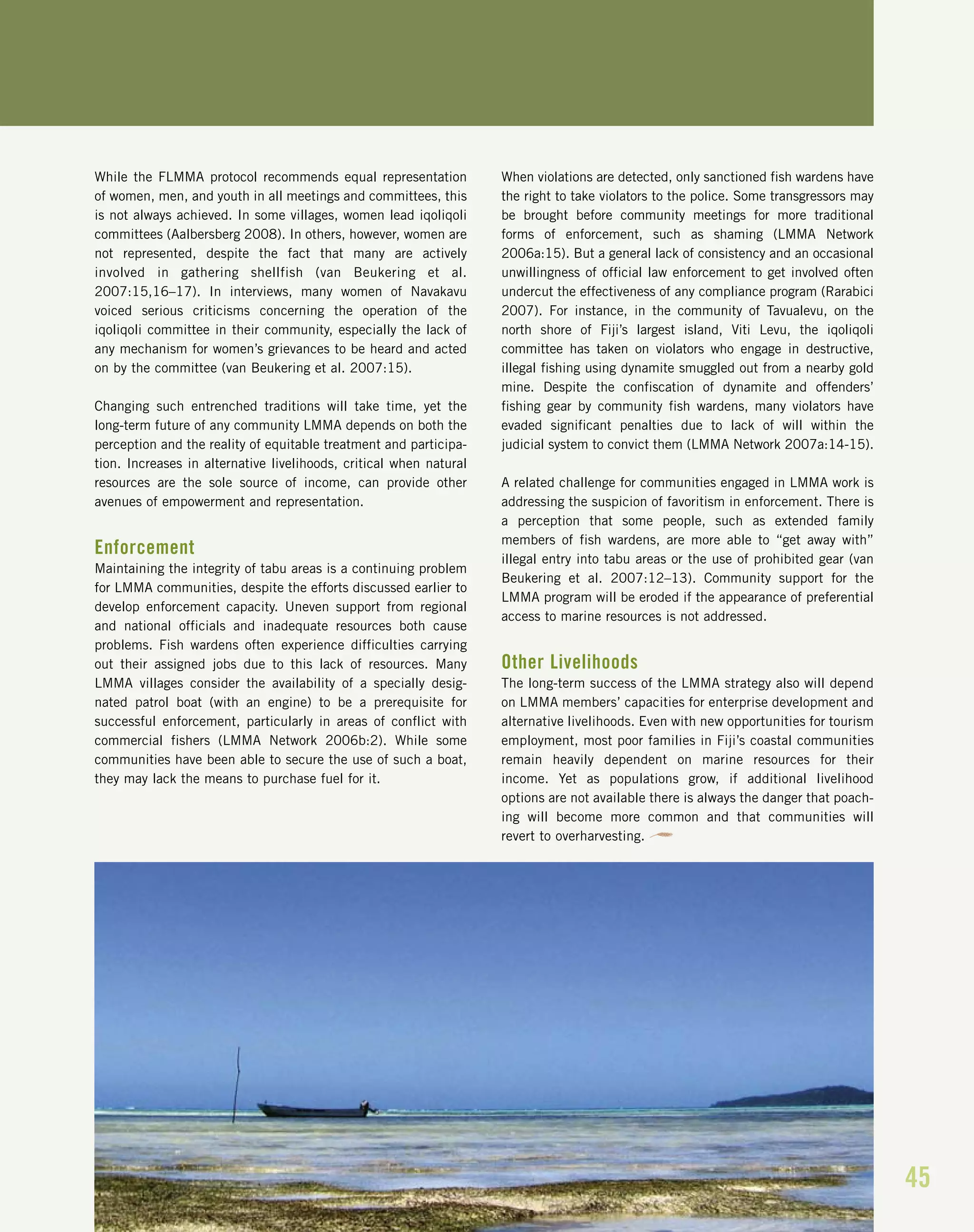 45
While the FLMMA protocol recommends equal representation
of women, men, and youth in all meetings and committees, this
is not always achieved. In some villages, women lead iqoliqoli
committees (Aalbersberg 2008). In others, however, women are
not represented, despite the fact that many are actively
involved in gathering shellfish (van Beukering et al.
2007:15,16–17). In interviews, many women of Navakavu
voiced serious criticisms concerning the operation of the
iqoliqoli committee in their community, especially the lack of
any mechanism for women’s grievances to be heard and acted
on by the committee (van Beukering et al. 2007:15).
Changing such entrenched traditions will take time, yet the
long-term future of any community LMMA depends on both the
perception and the reality of equitable treatment and participa-
tion. Increases in alternative livelihoods, critical when natural
resources are the sole source of income, can provide other
avenues of empowerment and representation.
Enforcement
Maintaining the integrity of tabu areas is a continuing problem
for LMMA communities, despite the efforts discussed earlier to
develop enforcement capacity. Uneven support from regional
and national officials and inadequate resources both cause
problems. Fish wardens often experience difficulties carrying
out their assigned jobs due to this lack of resources. Many
LMMA villages consider the availability of a specially desig-
nated patrol boat (with an engine) to be a prerequisite for
successful enforcement, particularly in areas of conflict with
commercial fishers (LMMA Network 2006b:2). While some
communities have been able to secure the use of such a boat,
they may lack the means to purchase fuel for it.
When violations are detected, only sanctioned fish wardens have
the right to take violators to the police. Some transgressors may
be brought before community meetings for more traditional
forms of enforcement, such as shaming (LMMA Network
2006a:15). But a general lack of consistency and an occasional
unwillingness of official law enforcement to get involved often
undercut the effectiveness of any compliance program (Rarabici
2007). For instance, in the community of Tavualevu, on the
north shore of Fiji’s largest island, Viti Levu, the iqoliqoli
committee has taken on violators who engage in destructive,
illegal fishing using dynamite smuggled out from a nearby gold
mine. Despite the confiscation of dynamite and offenders’
fishing gear by community fish wardens, many violators have
evaded significant penalties due to lack of will within the
judicial system to convict them (LMMA Network 2007a:14-15).
A related challenge for communities engaged in LMMA work is
addressing the suspicion of favoritism in enforcement. There is
a perception that some people, such as extended family
members of fish wardens, are more able to “get away with”
illegal entry into tabu areas or the use of prohibited gear (van
Beukering et al. 2007:12–13). Community support for the
LMMA program will be eroded if the appearance of preferential
access to marine resources is not addressed.
Other Livelihoods
The long-term success of the LMMA strategy also will depend
on LMMA members’ capacities for enterprise development and
alternative livelihoods. Even with new opportunities for tourism
employment, most poor families in Fiji’s coastal communities
remain heavily dependent on marine resources for their
income. Yet as populations grow, if additional livelihood
options are not available there is always the danger that poach-
ing will become more common and that communities will
revert to overharvesting.
 